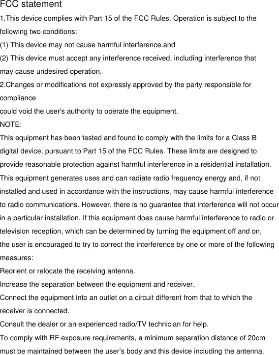 FCC statement1.This device complies with Part 15 of the FCC Rules. Operation is subject to the following two conditions:(1) This device may not cause harmful interference.and(2) This device must accept any interference received, including interference that may cause undesired operation.2.Changes or modifications not expressly approved by the party responsible for compliance could void the user&apos;s authority to operate the equipment.NOTE: This equipment has been tested and found to comply with the limits for a Class B digital device, pursuant to Part 15 of the FCC Rules. These limits are designed to provide reasonable protection against harmful interference in a residential installation. This equipment generates uses and can radiate radio frequency energy and, if not installed and used in accordance with the instructions, may cause harmful interference to radio communications. However, there is no guarantee that interference will not occur in a particular installation. If this equipment does cause harmful interference to radio or television reception, which can be determined by turning the equipment off and on, the user is encouraged to try to correct the interference by one or more of the following measures:Reorient or relocate the receiving antenna.Increase the separation between the equipment and receiver.Connect the equipment into an outlet on a circuit different from that to which the receiver is connected. Consult the dealer or an experienced radio/TV technician for help.To comply with RF exposure requirements, a minimum separation distance of 20cm  must be maintained between the user’s body and this device including the antenna.