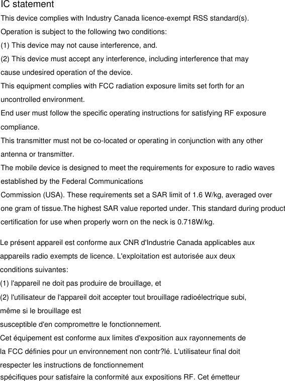 IC statementThis device complies with Industry Canada licence-exempt RSS standard(s).Operation is subject to the following two conditions:(1) This device may not cause interference, and.(2) This device must accept any interference, including interference that may cause undesired operation of the device.This equipment complies with FCC radiation exposure limits set forth for an uncontrolled environment.End user must follow the specific operating instructions for satisfying RF exposurecompliance. This transmitter must not be co-located or operating in conjunction with any other antenna or transmitter.The mobile device is designed to meet the requirements for exposure to radio waves established by the Federal CommunicationsCommission (USA). These requirements set a SAR limit of 1.6 W/kg, averaged over one gram of tissue.The highest SAR value reported under. This standard during product certification for use when properly worn on the neck is 0.718W/kg.Le présent appareil est conforme aux CNR d&apos;Industrie Canada applicables auxappareils radio exempts de licence. L&apos;exploitation est autorisée aux deux conditions suivantes:(1) l&apos;appareil ne doit pas produire de brouillage, et(2) l&apos;utilisateur de l&apos;appareil doit accepter tout brouillage radioélectrique subi, même si le brouillage estsusceptible d&apos;en compromettre le fonctionnement.Cet équipement est conforme aux limites d&apos;exposition aux rayonnements dela FCC définies pour un environnement non contr?lé. L&apos;utilisateur final doit respecter les instructions de fonctionnementspécifiques pour satisfaire la conformité aux expositions RF. Cet émetteur