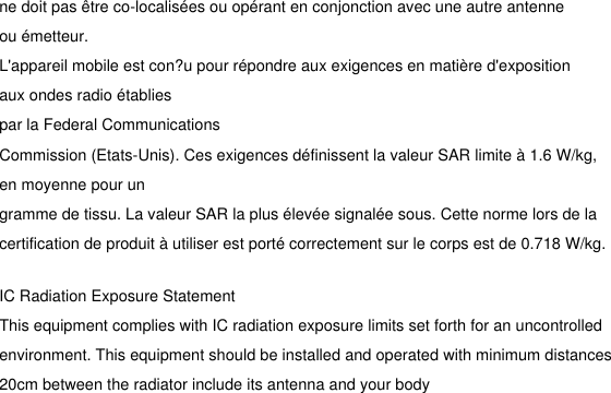 ne doit pas être co-localisées ou opérant en conjonction avec une autre antenne ou émetteur.L&apos;appareil mobile est con?u pour répondre aux exigences en matière d&apos;exposition aux ondes radio établiespar la Federal CommunicationsCommission (Etats-Unis). Ces exigences définissent la valeur SAR limite à 1.6 W/kg, en moyenne pour ungramme de tissu. La valeur SAR la plus élevée signalée sous. Cette norme lors de la certification de produit à utiliser est porté correctement sur le corps est de 0.718 W/kg.IC Radiation Exposure StatementThis equipment complies with IC radiation exposure limits set forth for an uncontrolled environment. This equipment should be installed and operated with minimum distances 20cm between the radiator include its antenna and your body