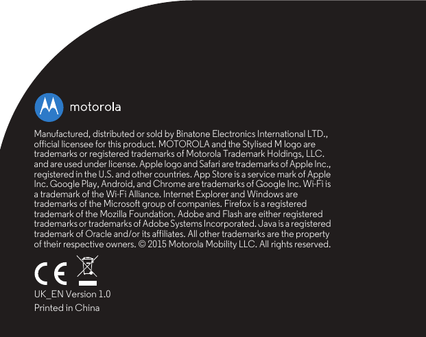 Manufactured, distributed or sold by Binatone Electronics International LTD., official licensee for this product. MOTOROLA and the Stylised M logo are trademarks or registered trademarks of Motorola Trademark Holdings, LLC. and are used under license. Apple logo and Safari are trademarks of Apple Inc., registered in the U.S. and other countries. App Store is a service mark of Apple Inc. Google Play, Android, and Chrome are trademarks of Google Inc. Wi-Fi is a trademark of the Wi-Fi Alliance. Internet Explorer and Windows are trademarks of the Microsoft group of companies. Firefox is a registered trademark of the Mozilla Foundation. Adobe and Flash are either registered trademarks or trademarks of Adobe Systems Incorporated. Java is a registered trademark of Oracle and/or its affiliates. All other trademarks are the property of their respective owners. © 2015 Motorola Mobility LLC. All rights reserved.UK_EN Version 1.0Printed in China