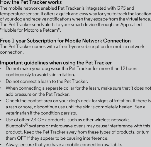 How the Pet Tracker worksThe mobile network enabled Pet Tracker is integrated with GPS and temperature sensor. It offers a quick and easy way for you to track the location of your dog and receive notifications when they escape from the virtual fence. The Pet Tracker sends alerts to your smart device through an App called &quot;Hubble for Motorola Petcam&quot;. Free 1-year Subscription for Mobile Network ConnectionThe Pet Tracker comes with a free 1-year subscription for mobile network connection. Important guidelines when using the Pet Tracker•  Do not make your dog wear the Pet Tracker for more than 12 hours continuously to avoid skin irritation.•  Do not connect a leash to the Pet Tracker.•  When connecting a separate collar for the leash, make sure that it does not add pressure on the Pet Tracker.•  Check the contact area on your dog’s neck for signs of irritation. If there is a rash or sore, discontinue use until the skin is completely healed. See a veterinarian if the condition persists.•  Use of other 2.4 GHz products, such as other wireless networks, Bluetooth® systems or microwave ovens may cause interference with this product. Keep the Pet Tracker away from these types of products, or turn them OFF if they appear to be causing interference. •  Always ensure that you have a mobile connection available.