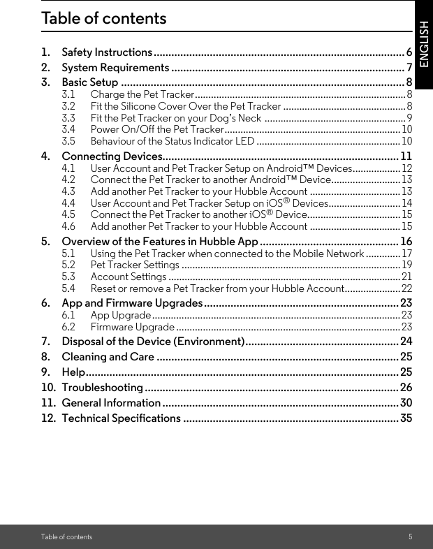 Table of contents 5ENGLISHTable of contents1. Safety Instructions..................................................................................... 62. System Requirements ............................................................................... 73. Basic Setup ................................................................................................ 83.1 Charge the Pet Tracker...............................................................................83.2 Fit the Silicone Cover Over the Pet Tracker ..............................................83.3 Fit the Pet Tracker on your Dog’s Neck .....................................................93.4 Power On/Off the Pet Tracker..................................................................103.5 Behaviour of the Status Indicator LED ......................................................104. Connecting Devices................................................................................114.1 User Account and Pet Tracker Setup on Android™ Devices..................124.2 Connect the Pet Tracker to another Android™ Device..........................134.3 Add another Pet Tracker to your Hubble Account ..................................134.4 User Account and Pet Tracker Setup on iOS® Devices...........................144.5 Connect the Pet Tracker to another iOS® Device...................................154.6 Add another Pet Tracker to your Hubble Account ..................................155. Overview of the Features in Hubble App ...............................................165.1 Using the Pet Tracker when connected to the Mobile Network .............175.2 Pet Tracker Settings ..................................................................................195.3 Account Settings .......................................................................................215.4 Reset or remove a Pet Tracker from your Hubble Account.....................226. App and Firmware Upgrades..................................................................236.1 App Upgrade.............................................................................................236.2 Firmware Upgrade ....................................................................................237. Disposal of the Device (Environment).................................................... 248. Cleaning and Care .................................................................................. 259. Help.......................................................................................................... 2510. Troubleshooting ...................................................................................... 2611. General Information ................................................................................ 3012. Technical Specifications ......................................................................... 35