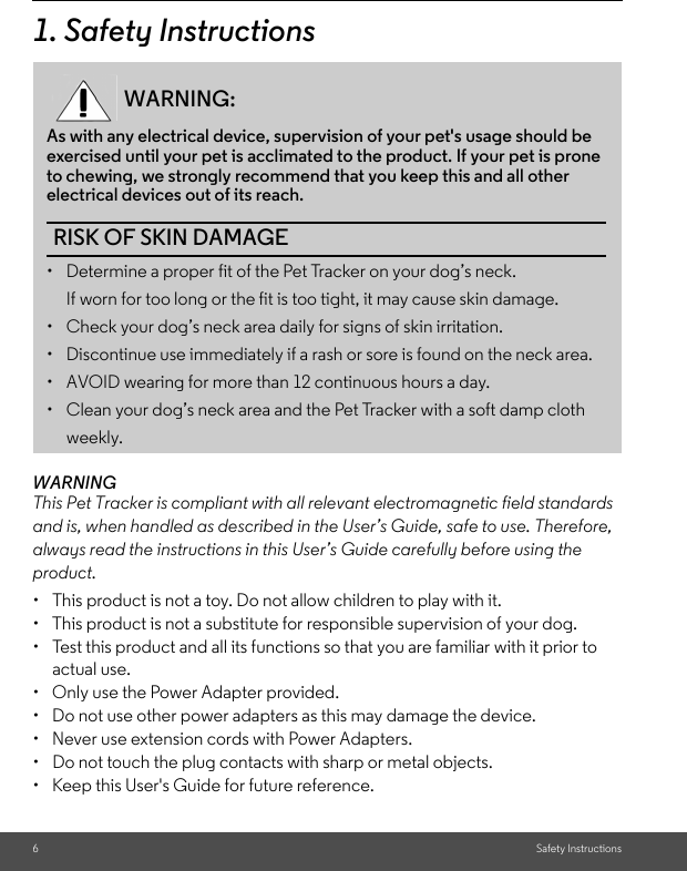 6Safety Instructions1. Safety InstructionsWARNINGThis Pet Tracker is compliant with all relevant electromagnetic field standards and is, when handled as described in the User’s Guide, safe to use. Therefore, always read the instructions in this User’s Guide carefully before using the product.•  This product is not a toy. Do not allow children to play with it.•  This product is not a substitute for responsible supervision of your dog.•  Test this product and all its functions so that you are familiar with it prior to actual use.•  Only use the Power Adapter provided. •  Do not use other power adapters as this may damage the device. •  Never use extension cords with Power Adapters. •  Do not touch the plug contacts with sharp or metal objects.•  Keep this User&apos;s Guide for future reference.WARNING:As with any electrical device, supervision of your pet&apos;s usage should be exercised until your pet is acclimated to the product. If your pet is prone to chewing, we strongly recommend that you keep this and all other electrical devices out of its reach. RISK OF SKIN DAMAGE•  Determine a proper fit of the Pet Tracker on your dog’s neck. If worn for too long or the fit is too tight, it may cause skin damage.•  Check your dog’s neck area daily for signs of skin irritation. •  Discontinue use immediately if a rash or sore is found on the neck area. •  AVOID wearing for more than 12 continuous hours a day. •  Clean your dog’s neck area and the Pet Tracker with a soft damp cloth weekly. 