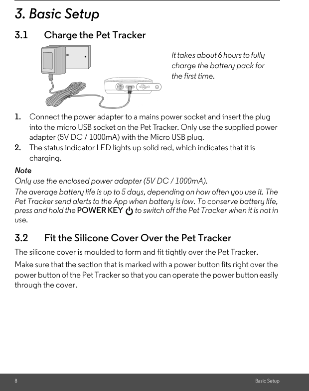 8Basic Setup3. Basic Setup3.1 Charge the Pet Tracker1. Connect the power adapter to a mains power socket and insert the plug into the micro USB socket on the Pet Tracker. Only use the supplied power adapter (5V DC / 1000mA) with the Micro USB plug.2. The status indicator LED lights up solid red, which indicates that it is charging. NoteOnly use the enclosed power adapter (5V DC / 1000mA).The average battery life is up to 5 days, depending on how often you use it. The Pet Tracker send alerts to the App when battery is low. To conserve battery life, press and hold the POWER KEY  to switch off the Pet Tracker when it is not in use.3.2 Fit the Silicone Cover Over the Pet TrackerThe silicone cover is moulded to form and fit tightly over the Pet Tracker. Make sure that the section that is marked with a power button fits right over the power button of the Pet Tracker so that you can operate the power button easily through the cover.It takes about 6 hours to fully charge the battery pack for the first time.