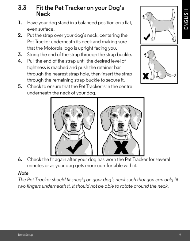 Basic Setup 9ENGLISH3.3 Fit the Pet Tracker on your Dog’s Neck 1. Have your dog stand in a balanced position on a flat, even surface.2. Put the strap over your dog’s neck, centering the Pet Tracker underneath its neck and making sure that the Motorola logo is upright facing you.3. String the end of the strap through the strap buckle. 4. Pull the end of the strap until the desired level of tightness is reached and push the retainer bar through the nearest strap hole, then insert the strap through the remaining strap buckle to secure it.5. Check to ensure that the Pet Tracker is in the centre underneath the neck of your dog.6. Check the fit again after your dog has worn the Pet Tracker for several minutes or as your dog gets more comfortable with it.NoteThe Pet Tracker should fit snugly on your dog’s neck such that you can only fit two fingers underneath it. It should not be able to rotate around the neck.