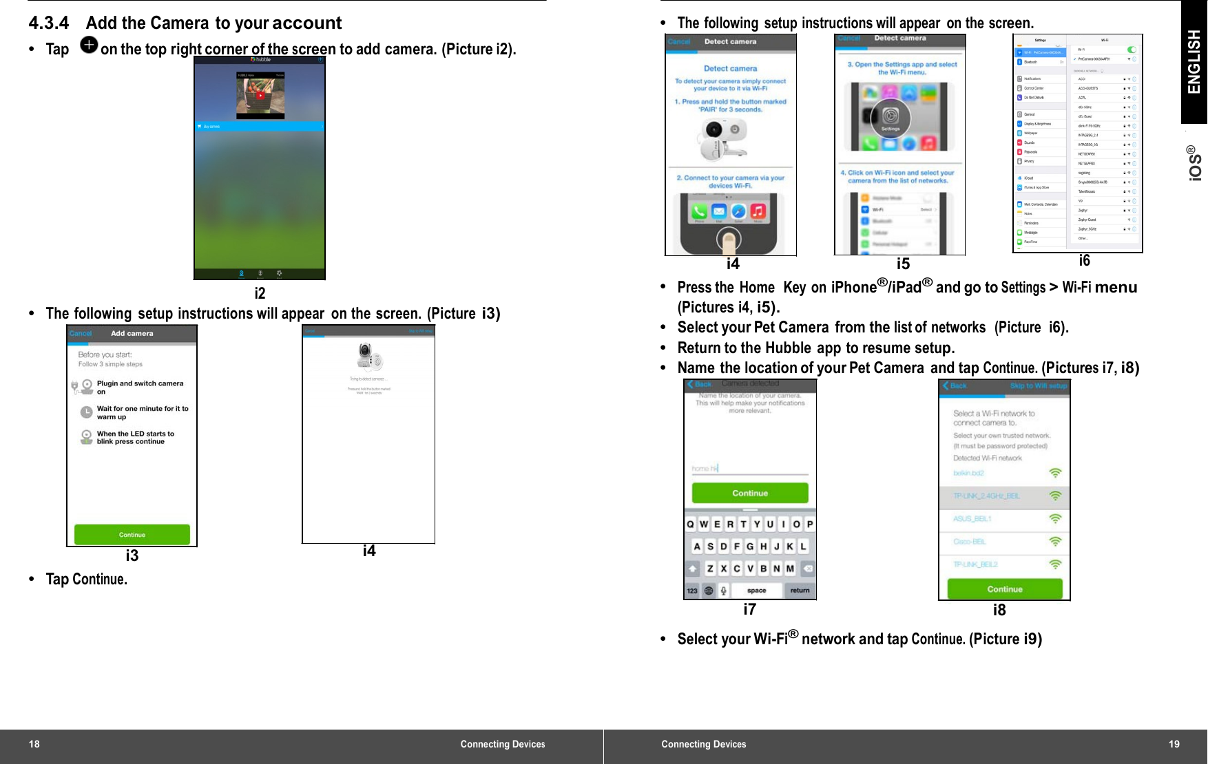 18 Connecting Devices4.3.4   Add the Camera to your account •  Tap    on the top right corner of the screen to add camera. (Picture i2). i2 •  The following setup instructions will appear on the screen. (Picture i3) i3  i4 •  Tap  Continue. Connecting Devices19 iOS® ENGLISH •  The following setup instructions will appear  on the screen. i4 i5 i6 •  Press the Home  Key on iPhone®/iPad® and go to Settings &gt; Wi-Fi menu (Pictures i4, i5). •  Select your Pet Camera  from the list of networks  (Picture  i6). •  Return to the Hubble  app  to resume setup. •  Name the location of your Pet Camera  and tap Continue. (Pictures i7, i8) i7  i8 •  Select your Wi-Fi® network and tap Continue. (Picture i9) 