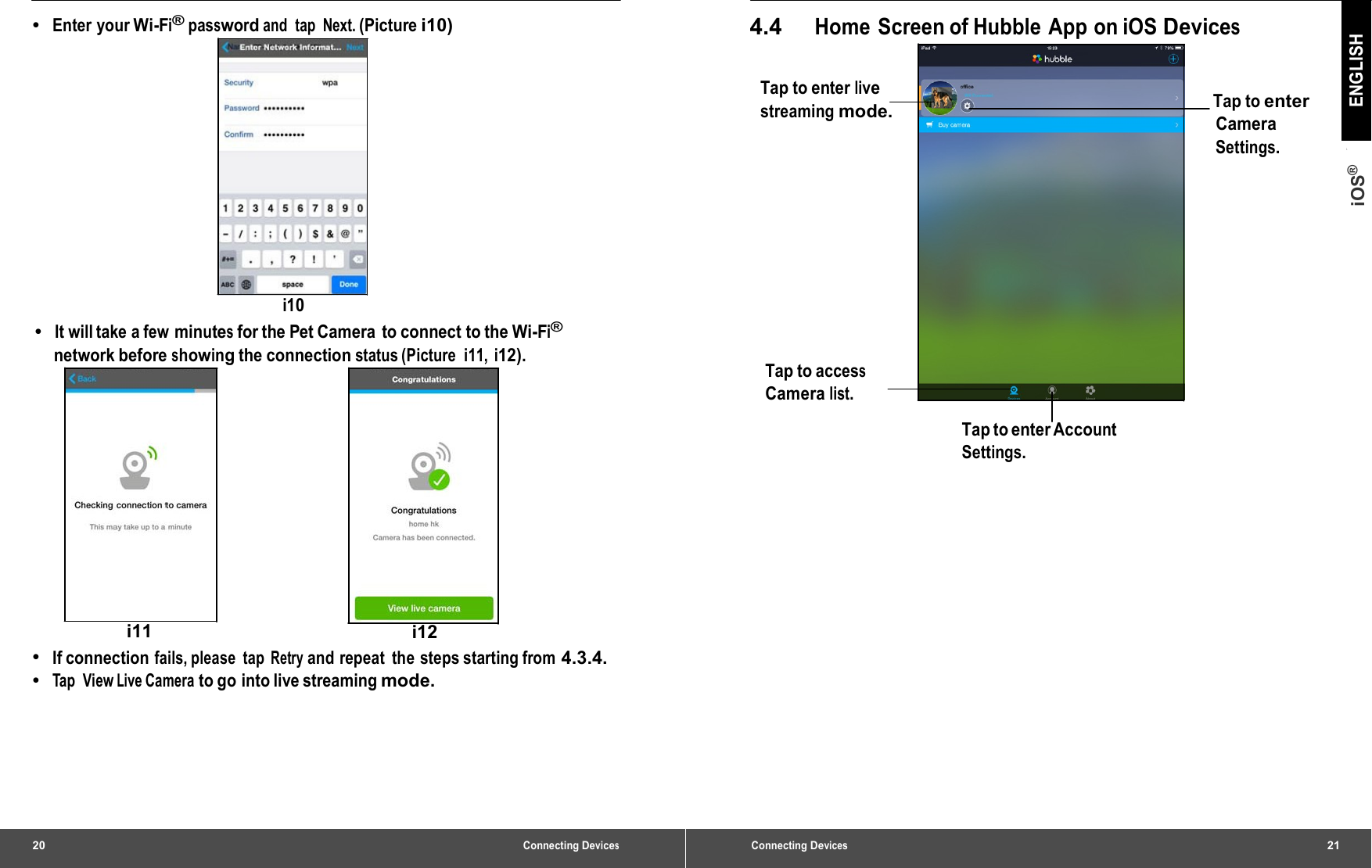 20 Connecting Devices•  Enter your Wi-Fi® password and tap Next. (Picture i10) i10 •  It will take a few minutes for the Pet Camera  to connect to the Wi-Fi® network before showing the connection status (Picture  i11, i12). i11  i12 •  If connection fails, please  tap Retry and repeat  the steps starting from 4.3.4. •  Tap View Live Camera to go into live streaming mode. Connecting Devices21 iOS® ENGLISH 4.4 Home  Screen of Hubble  App on iOS Devices Tap to enter live streaming mode. Tap to enter Camera Settings. Tap to access Camera list. Tap to enter Account Settings. 