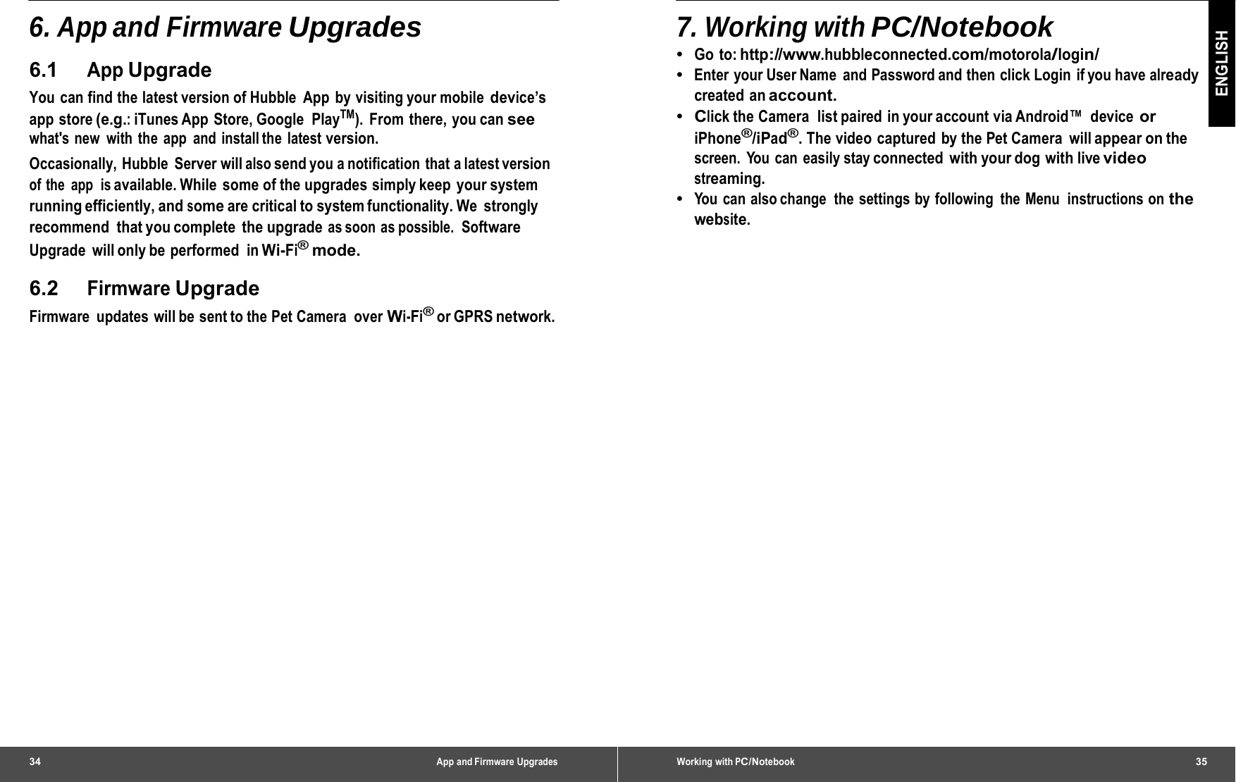 34 App and Firmware Upgrades6. App and Firmware Upgrades 6.1 App Upgrade You can find the latest version of Hubble App by visiting your mobile device’s app store (e.g.: iTunes App  Store, Google  PlayTM). From there, you can see what&apos;s new with the app and install the latest version. Occasionally, Hubble Server will also send you a notification that a latest version of the app  is available. While some of the upgrades simply keep  your system running efficiently, and some are critical to system functionality. We  strongly recommend  that you complete  the upgrade as soon  as possible.  Software Upgrade will only be performed in Wi-Fi® mode. 6.2 Firmware Upgrade Firmware updates will be sent to the Pet Camera over Wi-Fi® or GPRS network. Working with PC/Notebook35 ENGLISH 7. Working with PC/Notebook •  Go to: http://www.hubbleconnected.com/motorola/login/ •  Enter  your User Name  and Password and then click Login  if you have already created an account. •  Click the Camera  list paired  in your account via Android™  device or iPhone®/iPad®. The video captured by the Pet Camera  will appear on the screen. You can easily stay connected with your dog with live video streaming. •  You can also change  the settings by following  the Menu  instructions on the website. 