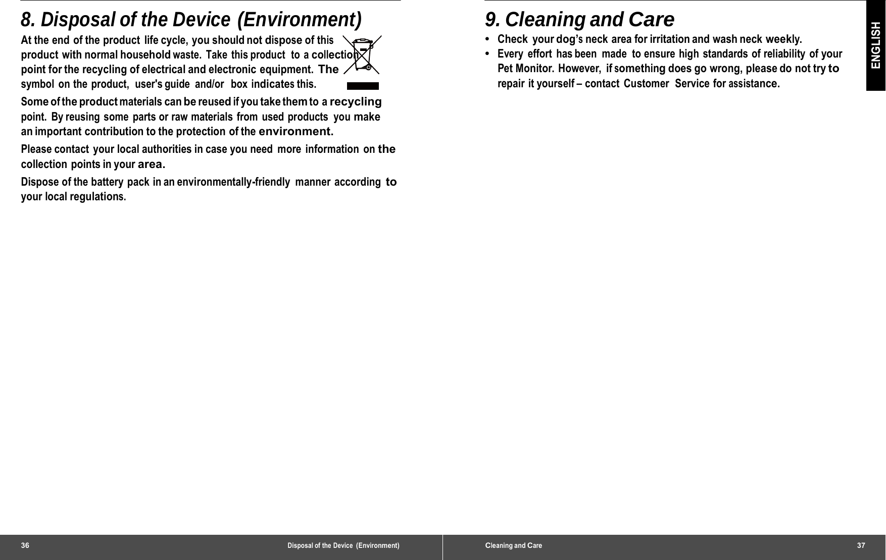 36 Disposal of the Device (Environment)8. Disposal of the Device (Environment) At the end of the product  life cycle, you should not dispose of this product with normal household waste. Take this product  to a collection point for the recycling of electrical and electronic equipment. The symbol on the product,  user&apos;s guide  and/or  box indicates this. Some of the product materials can be reused if you take them to a recycling point. By reusing some parts or raw materials from used products you make an important contribution to the protection  of the environment. Please contact  your local authorities in case you need  more  information  on the collection points in your area. Dispose of the battery pack in an environmentally-friendly  manner according to your local regulations. Cleaning and Care37 ENGLISH 9. Cleaning and Care •  Check your dog’s neck area for irritation and wash neck weekly. •  Every effort has been made to ensure high standards of reliability of your Pet Monitor. However,  if something does go wrong, please do not try to repair it yourself – contact Customer  Service for assistance. 