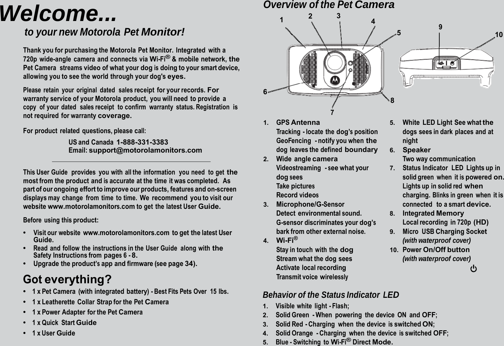 Welcome... to your new Motorola Pet Monitor! Thank you for purchasing the Motorola  Pet Monitor.  Integrated  with a 720p wide-angle camera and connects via Wi-Fi® &amp; mobile network, the Pet Camera  streams video of what your dog is doing to your smart device, allowing you to see the world through your dog&apos;s eyes. Please retain your original dated  sales receipt for your records. For warranty service of your Motorola  product,  you will need  to provide  a copy  of your  dated  sales receipt  to confirm  warranty  status. Registration  is not required for warranty coverage. For product  related questions, please call: US and  Canada 1-888-331-3383 Email: support@motorolamonitors.com This User Guide   provides  you  with all the  information   you need  to get the most from the product and is accurate at the time it was completed.  As part of our ongoing effort to improve our products, features and on-screen displays may  change  from  time  to time. We recommend you to visit our website www.motorolamonitors.com to get the latest User Guide. Before using this product: •   Visit our website www.motorolamonitors.com to get the latest User Guide. •   Read and follow the instructions in the User Guide  along with the Safety Instructions from pages 6 - 8. •   Upgrade the product’s app and firmware (see page 34). Got everything? •   1 x Pet Camera  (with integrated battery) - Best Fits Pets Over  15 lbs. •   1 x Leatherette  Collar Strap for the Pet Camera •   1 x Power Adapter for the Pet Camera •   1 x Quick  Start Guide •   1 x User Guide Overview of the Pet Camera 1  2  3  4 9 5  10 6 7 1.    GPS Antenna Tracking - locate the dog’s position GeoFencing  - notify you when the dog leaves the defined boundary 2.    Wide angle camera Videostreaming  - see what your dog sees Take pictures Record videos 3.    Microphone/G-Sensor Detect environmental sound. G-sensor discriminates your dog’s bark from other external noise. 4.    Wi-Fi® Stay in touch  with  the dog Stream what the dog  sees Activate local recording Transmit voice wirelessly 8 5.    White LED Light See what the dogs sees in dark places and at night 6.    Speaker Two way communication 7.    Status Indicator  LED  Lights up in solid green  when  it is powered on. Lights up in solid red when charging. Blinks in green when it is connected   to a smart device. 8.    Integrated Memory Local recording  in 720p (HD) 9.    Micro USB Charging Socket (with waterproof cover) 10.  Power On/Off button (with waterproof cover) Behavior of the Status Indicator LED 1.    Visible white light - Flash; 2.    Solid Green - When powering the device ON and OFF; 3.    Solid Red  - Charging  when  the device is switched ON; 4.    Solid Orange  - Charging  when  the  device is switched OFF; 5.    Blue - Switching  to Wi-Fi® Direct Mode. 