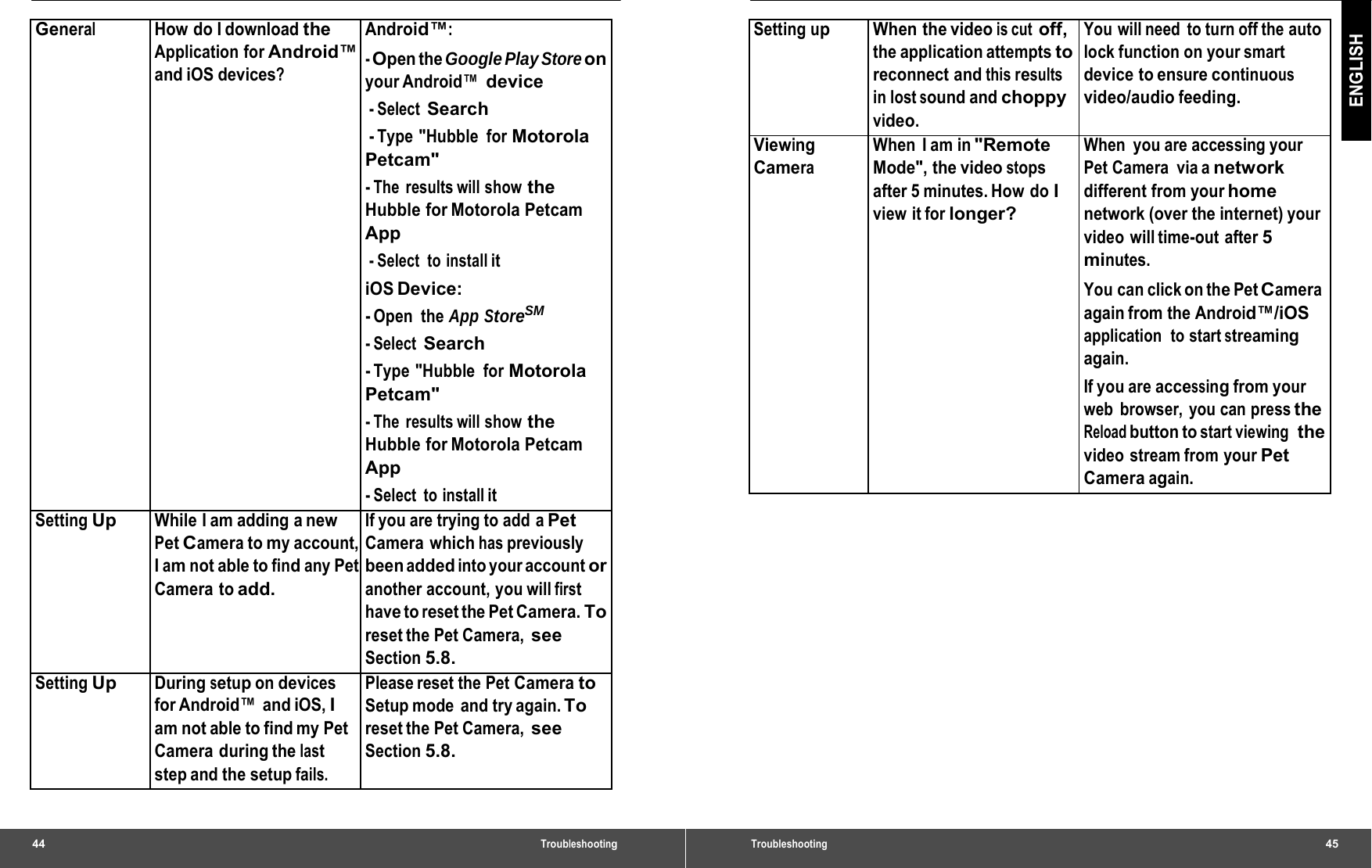 General How do I download the Application for Android™ and iOS devices? Android™:- Open the Google Play Store on your Android™ device - Select Search - Type  &quot;Hubble  for Motorola Petcam&quot; - The  results will show the Hubble for Motorola Petcam App - Select  to  install it iOS Device: - Open  the App StoreSM - Select Search - Type  &quot;Hubble  for Motorola Petcam&quot; - The  results will show the Hubble for Motorola Petcam App - Select  to  install it Setting Up While I am adding a new Pet Camera to my account, I am not able to find any Pet Camera to add. If you are trying to add aPetCamera which has previously been added into your account or another account, you will first have to reset the Pet Camera. To reset the Pet Camera, see Section 5.8. Setting Up Duringsetupondevices for Android™  and iOS, I am not able to find my Pet Camera during the last step and the setup fails. Please reset the PetCameratoSetup mode  and try again. To reset the Pet Camera, see Section 5.8. 44 Troubleshooting ENGLISH SettingupWhen the videois cutoff,the application attempts to reconnect and this results in lost sound and choppy video. You will need to turn off the auto lock function on your smart device to ensure continuous video/audio feeding. ViewingCamera When I am in&quot;RemoteMode&quot;, the video stops after 5 minutes. How do I view it for longer? When you are accessing your Pet Camera  via a network different from your home network (over the internet) your video will time-out after 5 minutes. You can click on the Pet Camera again from the Android™/iOS application  to start streaming again. If you are accessing from your web browser, you can press the Reload button to start viewing  the video stream from your Pet Camera again. Troubleshooting  45 