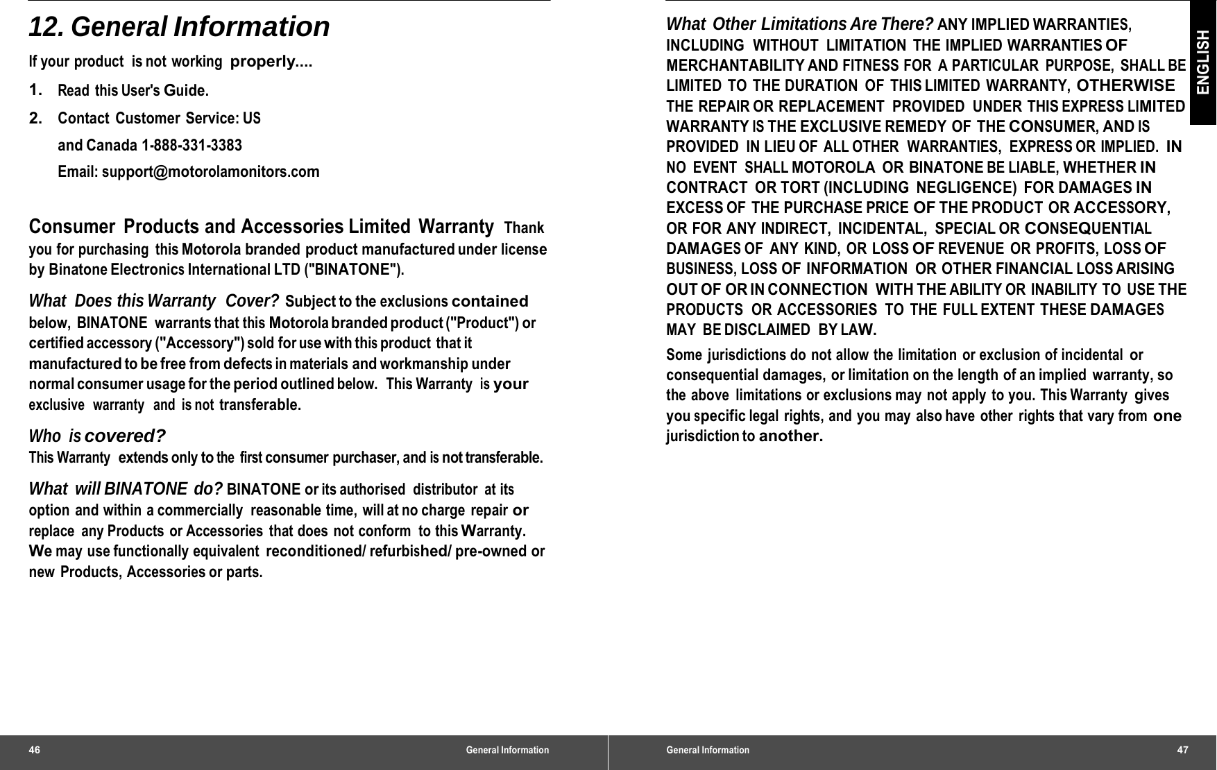 46 General Information12. General Information lf your product  is not  working  properly.... 1.   Read this User&apos;s Guide. 2.   Contact Customer Service: US and Canada 1-888-331-3383 Email: support@motorolamonitors.com Consumer Products and Accessories Limited Warranty Thank you for purchasing  this Motorola branded product manufactured under license by Binatone Electronics International LTD (&quot;BINATONE&quot;). What Does this Warranty  Cover? Subject to the exclusions contained below, BINATONE warrants that this Motorola branded product (&quot;Product&quot;) or certified accessory (&quot;Accessory&quot;) sold for use with this product that it manufactured to be free from defects in materials and workmanship under normal consumer usage for the period outlined below.  This Warranty  is your exclusive   warranty   and  is not transferable. Who is covered? This Warranty  extends only to the first consumer purchaser, and is not transferable. What will BINATONE do? BINATONE or its authorised  distributor  at its option  and within a commercially  reasonable time,  will at no charge  repair or replace  any Products or Accessories that does not conform  to this Warranty. We may use functionally equivalent reconditioned/ refurbished/ pre-owned or new Products, Accessories or parts. General Information47 ENGLISH What Other Limitations Are There? ANY IMPLIED WARRANTIES, INCLUDING  WITHOUT  LIMITATION  THE IMPLIED WARRANTIES OF MERCHANTABILITY AND FITNESS FOR  A PARTICULAR  PURPOSE, SHALL BE LIMITED TO THE DURATION OF THIS LIMITED WARRANTY, OTHERWISE THE REPAIR OR REPLACEMENT  PROVIDED  UNDER THIS EXPRESS LIMITED WARRANTY IS THE EXCLUSIVE REMEDY OF  THE CONSUMER, AND IS PROVIDED IN LIEU OF ALL OTHER  WARRANTIES,  EXPRESS OR IMPLIED. IN NO EVENT  SHALL MOTOROLA OR BINATONE BE LIABLE, WHETHER IN CONTRACT OR TORT (INCLUDING NEGLIGENCE) FOR DAMAGES IN EXCESS OF  THE PURCHASE PRICE OF THE PRODUCT  OR ACCESSORY, OR FOR ANY INDIRECT,  INCIDENTAL,  SPECIAL OR CONSEQUENTIAL DAMAGES OF ANY KIND, OR LOSS OF REVENUE OR PROFITS, LOSS OF BUSINESS, LOSS OF INFORMATION  OR OTHER FINANCIAL LOSS ARISING OUT OF OR IN CONNECTION WITH THE ABILITY OR  INABILITY TO  USE THE PRODUCTS  OR ACCESSORIES  TO  THE FULL EXTENT THESE DAMAGES MAY BE DISCLAIMED  BY LAW. Some jurisdictions do not allow the limitation or exclusion of incidental or consequential damages,  or limitation on the length of an implied  warranty, so the above  limitations or exclusions may not apply to you. This Warranty gives you specific legal rights, and you may also have other rights that vary from one jurisdiction to another. 