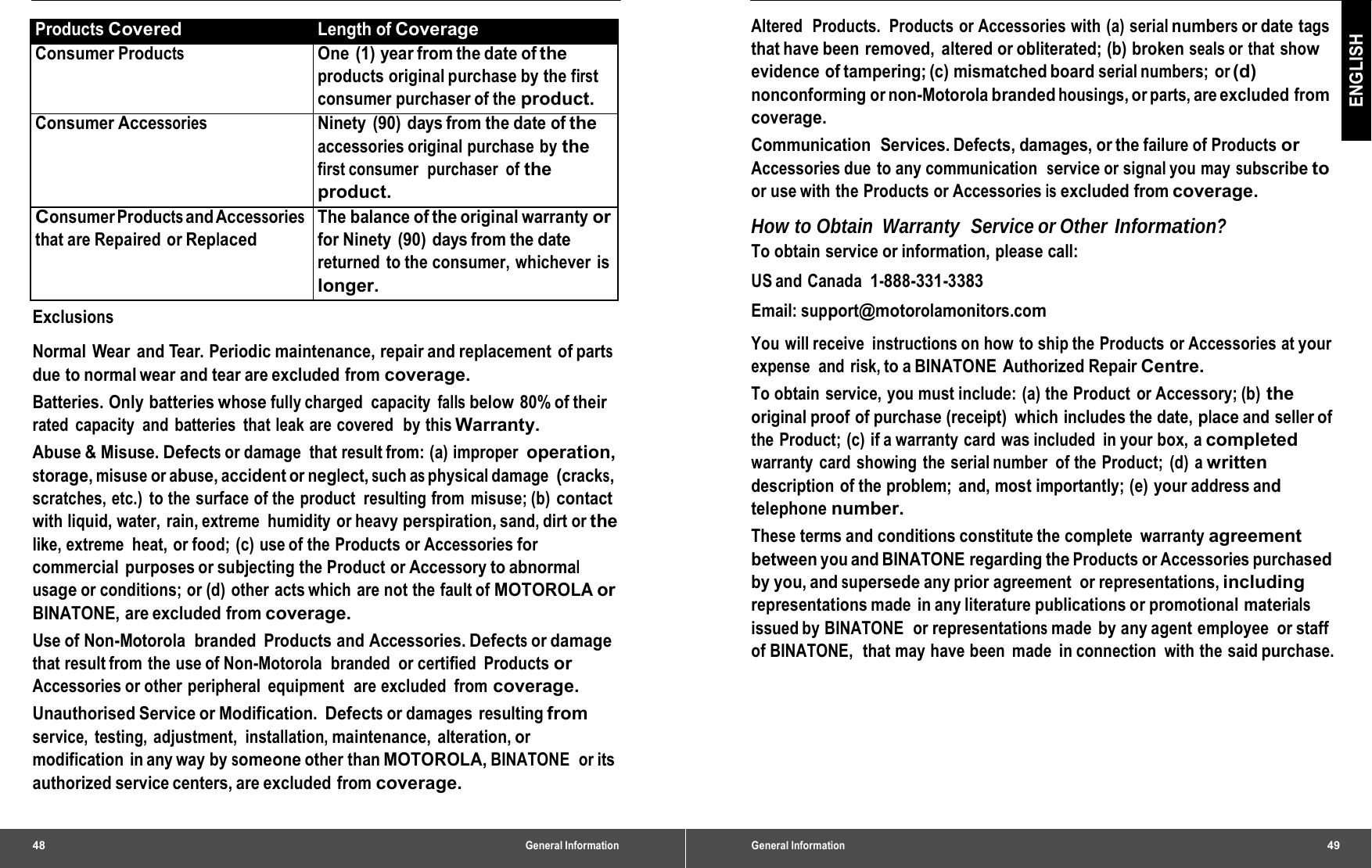 48 General InformationProducts Covered Length of CoverageConsumer Products One (1) yearfrom the date oftheproducts original purchase by the first consumer purchaser of the product. Consumer AccessoriesNinety (90) days from the date oftheaccessories original purchase  by the first consumer  purchaser  of the product. Consumer Products andAccessories that are Repaired or Replaced The balanceoftheoriginal warrantyorfor Ninety  (90)  days from the date returned to the consumer, whichever is longer. Exclusions Normal Wear and Tear. Periodic maintenance, repair and replacement of parts due to normal wear and tear are excluded from coverage. Batteries. Only batteries whose fully charged  capacity falls below 80% of their rated  capacity  and batteries  that leak are covered  by this Warranty. Abuse &amp; Misuse. Defects or damage  that result from: (a) improper operation, storage, misuse or abuse, accident or neglect, such as physical damage (cracks, scratches, etc.)  to the surface of the product  resulting from misuse; (b) contact with liquid, water, rain, extreme  humidity or heavy perspiration, sand, dirt or the like, extreme  heat, or food; (c) use of the  Products or Accessories for commercial  purposes or subjecting the Product or Accessory to abnormal usage or conditions; or (d)  other acts which  are not the fault of MOTOROLA or BINATONE, are excluded from coverage. Use of Non-Motorola  branded  Products and Accessories. Defects or damage that result from the use of Non-Motorola  branded  or certified  Products or Accessories or other  peripheral  equipment  are excluded  from coverage. Unauthorised Service or Modification. Defects or damages  resulting from service, testing, adjustment,  installation, maintenance, alteration, or modification in any way by someone other than MOTOROLA, BINATONE  or its authorized service centers, are excluded  from coverage. General Information49 ENGLISH Altered  Products.  Products or Accessories with (a) serial numbers or date  tags that have been  removed,  altered or obliterated; (b) broken seals or  that show evidence of tampering; (c) mismatched board serial numbers; or (d) nonconforming or non-Motorola branded housings, or parts, are excluded from coverage. Communication  Services. Defects, damages, or the failure of Products or Accessories due  to any communication  service or signal you may subscribe to or use with the Products or Accessories is excluded from coverage. How to Obtain  Warranty  Service or Other Information? To obtain service or information, please call: US and  Canada 1-888-331-3383 Email: support@motorolamonitors.com You will receive  instructions on how to ship the Products or Accessories at your expense and risk, to a BINATONE  Authorized Repair Centre. To obtain service, you must include: (a) the Product or Accessory; (b) the original proof of purchase (receipt)  which includes the date, place and seller of the Product; (c) if a warranty card was included  in your box, a completed warranty card showing the serial number of the Product; (d) a written description of the problem; and, most importantly; (e) your address and telephone number. These terms and conditions constitute the complete  warranty agreement between you and BINATONE regarding the Products or Accessories purchased by you, and supersede any prior agreement  or representations, including representations made  in any literature publications or promotional materials issued by BINATONE   or representations made by any agent employee or staff of BINATONE,  that may have been made  in connection  with the said purchase. 