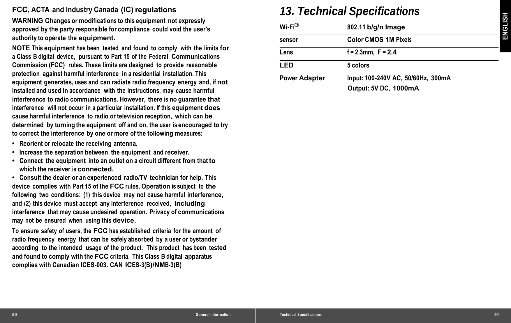 50 General InformationFCC, ACTA and Industry Canada (IC) regulations WARNING Changes or modifications to this equipment not expressly approved by the party responsible for compliance  could void the user’s authority to operate  the equipment. NOTE This equipment has been  tested  and  found  to comply  with  the  limits for a Class B digital  device,  pursuant to Part 15 of the Federal  Communications Commission (FCC)  rules. These limits are designed  to provide reasonable protection against harmful interference  in a residential  installation. This equipment generates, uses and can radiate radio frequency energy and, if not installed and used in accordance  with the instructions, may cause harmful interference to radio communications. However, there is no guarantee that interference   will not occur  in a particular installation. If this equipment does cause harmful interference  to radio or television reception,  which can be determined by turning the equipment off and on, the user is encouraged to try to correct the interference  by one or more of the following measures: •  Reorient or relocate the receiving antenna. •  Increase the separation between  the equipment  and receiver. •  Connect  the equipment  into an outlet on a circuit different from that to which the receiver is connected. •  Consult the dealer or an experienced  radio/TV  technician for help. This device  complies with Part 15 of the FCC rules. Operation is subject   to the following two conditions: (1) this device  may not cause harmful interference, and (2) this device  must accept  any interference  received,  including interference that may cause undesired operation. Privacy of communications may not be ensured when using this device. To ensure safety of users, the FCC has established  criteria  for the  amount of radio frequency  energy  that can be safely absorbed  by a user or bystander according  to the  intended   usage  of the  product.  This product  has been tested and found to comply with the FCC criteria. This Class B digital apparatus complies with Canadian ICES-003. CAN ICES-3(B)/NMB-3(B) Technical Specifications51 ENGLISH 13. Technical Specifications Wi-Fi® 802.11 b/g/n Image sensor  Color CMOS  1M Pixels Lens f = 2.3mm,  F = 2.4 LED 5 colors Power Adapter Input: 100-240V  AC,  50/60Hz, 300mA Output: 5V DC, 1000mA 