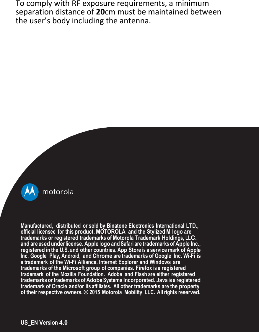 TocomplywithRFexposurerequirements,aminimumseparationdistanceof20cmmustbemaintainedbetweentheuser’sbodyincludingtheantenna.Manufactured,   distributed  or sold by Binatone Electronics International LTD., official licensee  for this product. MOTOROLA and the Stylized M logo are trademarks or registered trademarks of Motorola Trademark Holdings, LLC. and are used under license. Apple logo and Safari are trademarks of Apple Inc., registered in the U.S. and other countries. App  Store is a service mark of Apple Inc. Google  Play, Android, and Chrome are trademarks of Google Inc. Wi-Fi is a trademark of the Wi-Fi Alliance. Internet Explorer and Windows are trademarks of the Microsoft group of companies. Firefox is a registered trademark  of the Mozilla Foundation.  Adobe  and Flash are either registered trademarks or trademarks of Adobe Systems Incorporated. Java is a registered trademark of Oracle and/or its affiliates.  All other trademarks are the property of their respective owners. © 2015 Motorola  Mobility  LLC. All rights reserved. US_EN Version 4.0 