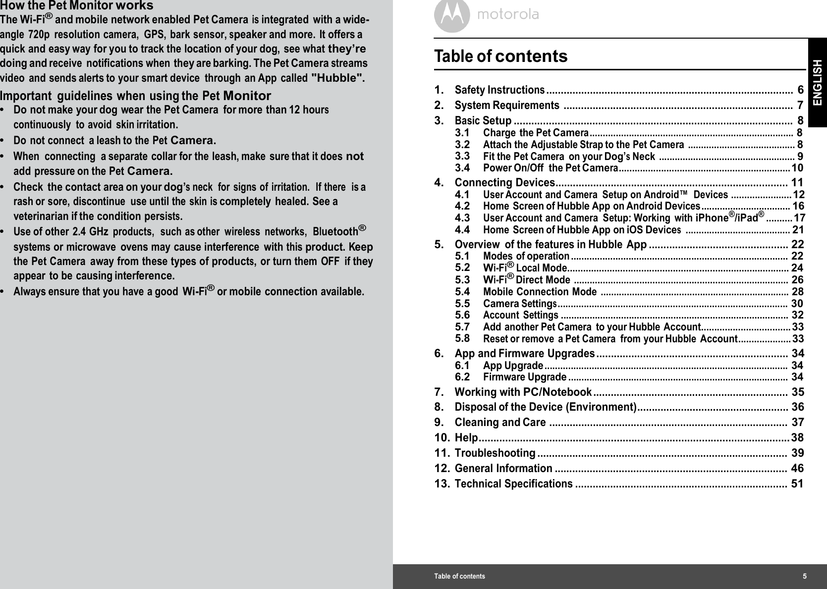 How the Pet Monitor works The Wi-Fi® and mobile network enabled Pet Camera is integrated with a wide- angle 720p resolution camera, GPS, bark sensor, speaker and more. It offers a quick and easy way for you to track the location of your dog, see what they’re doing and receive notifications when they are barking. The Pet Camera streams video and sends alerts to your smart device through an App called &quot;Hubble&quot;. Important  guidelines when using the Pet Monitor •  Do not make your dog wear the Pet Camera  for more than 12 hours continuously to avoid skin irritation. •  Do not connect a leash to the Pet Camera. •  When connecting a separate collar for the leash, make sure that it does not add pressure on the Pet Camera. •  Check the contact area on your dog’s neck  for  signs of irritation.  If there  is a rash or sore, discontinue  use until the skin is completely healed. See a veterinarian if the condition persists. •  Use of other  2.4 GHz products,  such as other  wireless  networks,  Bluetooth® systems or microwave  ovens may cause interference  with this product. Keep the Pet Camera  away from these types of products, or turn them OFF  if they appear to be causing interference. •  Always ensure that you have a good Wi-Fi® or mobile  connection available. Table of contents5 ENGLISH  Table of contents 1.   Safety Instructions ..................................................................................... 6 2.   System Requirements ............................................................................... 7 3.   Basic Setup ................................................................................................ 8 3.1 Charge the Pet Camera .............................................................................. 8 3.2 Attach the Adjustable Strap to the Pet Camera ......................................... 8 3.3 Fit the Pet Camera  on your Dog’s Neck .................................................... 9 3.4 Power On/Off  the Pet Camera................................................................. 10 4.   Connecting Devices................................................................................ 11 4.1 User Account and Camera  Setup on Android™  Devices ....................... 12 4.2 Home Screen of Hubble App on Android Devices .................................. 16 4.3 User Account  and Camera  Setup: Working  with iPhone®/iPad® .......... 17 4.4 Home Screen of Hubble App on iOS Devices ........................................ 21 5.   Overview  of the features in Hubble  App ................................................ 22 5.1 Modes of operation ................................................................................... 22 5.2 Wi-Fi® Local Mode.................................................................................... 24 5.3 Wi-Fi® Direct Mode .................................................................................. 26 5.4 Mobile Connection Mode ........................................................................ 28 5.5 Camera Settings ........................................................................................ 30 5.6 Account Settings ....................................................................................... 32 5.7 Add another Pet Camera to your Hubble Account.................................. 33 5.8 Reset or remove  a Pet Camera  from your Hubble Account.................... 33 6.   App and Firmware Upgrades .................................................................. 34 6.1 App Upgrade ............................................................................................. 34 6.2 Firmware Upgrade .................................................................................... 34 7.   Working with PC/Notebook ................................................................... 35 8.   Disposal of the Device (Environment).................................................... 36 9.   Cleaning and Care .................................................................................. 37 10. Help.......................................................................................................... 38 11. Troubleshooting ...................................................................................... 39 12. General Information ................................................................................ 46 13. Technical Specifications ......................................................................... 51 