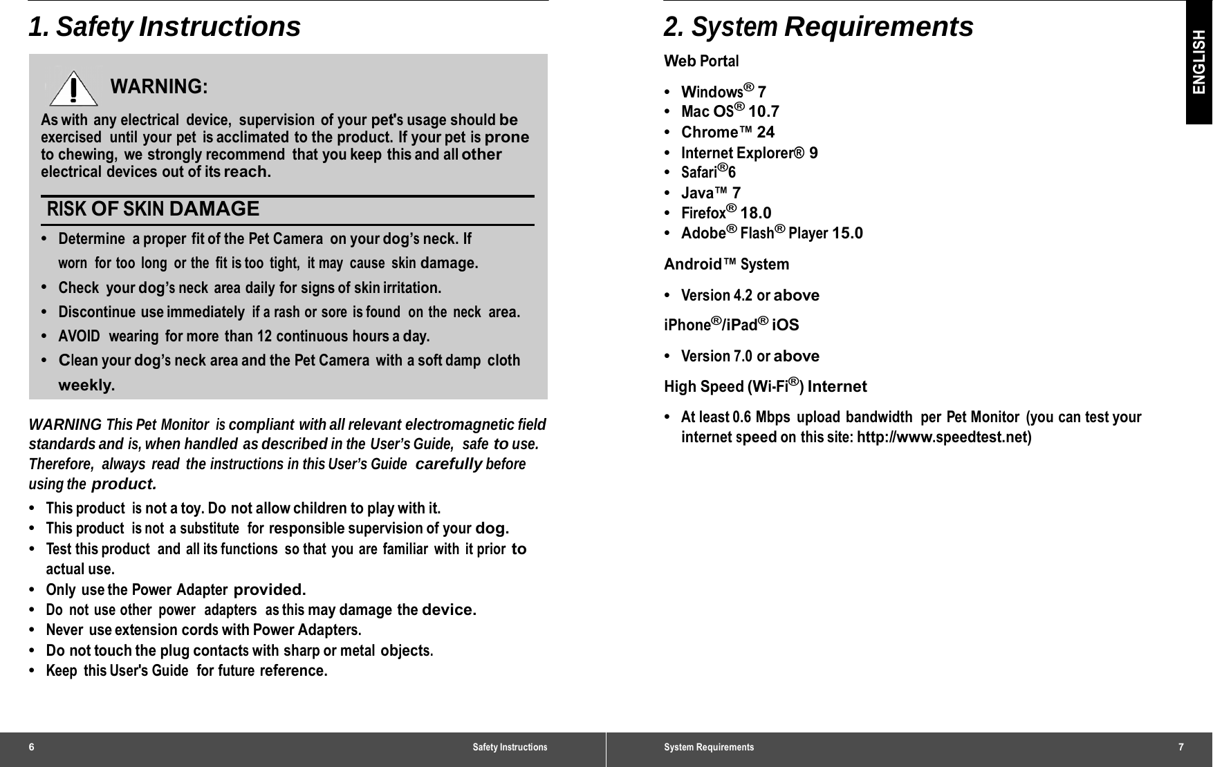 6 Safety Instructions1. Safety Instructions WARNING: As with  any electrical  device,  supervision  of your pet&apos;s usage should be exercised  until your pet  is acclimated to the product. If your pet is prone to chewing,  we strongly recommend  that you keep this and all other electrical devices out of its reach. RISK OF SKIN DAMAGE •  Determine a proper fit of the Pet Camera on your dog’s neck. If worn  for too  long  or the  fit is too  tight,  it may  cause  skin damage. •  Check your dog’s neck area daily for signs of skin irritation. •  Discontinue use immediately if a rash or sore is found  on the  neck  area. •  AVOID  wearing  for more  than 12 continuous hours a day. •  Clean your dog’s neck area and the Pet Camera with a soft damp cloth weekly. WARNING This Pet Monitor is compliant with all relevant electromagnetic field standards and is, when handled as described in the User’s Guide,  safe to use. Therefore, always read the instructions in this User’s Guide  carefully before using the product. •  This product is not a toy. Do not allow children to play with it. •  This product  is not  a substitute   for responsible supervision of your dog. •  Test this product  and all its functions so that you are familiar with it prior to actual use. •  Only use the Power Adapter provided. •  Do  not  use other  power  adapters  as this may damage  the device. •  Never use extension cords with Power Adapters. •  Do not touch the plug contacts with sharp or metal objects. •  Keep this User&apos;s Guide  for future reference. System Requirements7 ENGLISH 2. System Requirements Web Portal •  Windows® 7 •  Mac OS® 10.7 •  Chrome™ 24 •  Internet Explorer® 9 •  Safari®6 •  Java™ 7 •  Firefox® 18.0 •  Adobe® Flash® Player 15.0 Android™ System •  Version 4.2 or above iPhone®/iPad® iOS •  Version 7.0 or above High Speed (Wi-Fi®) Internet •  At least 0.6 Mbps  upload bandwidth  per Pet Monitor  (you can test your internet speed on this site: http://www.speedtest.net) 