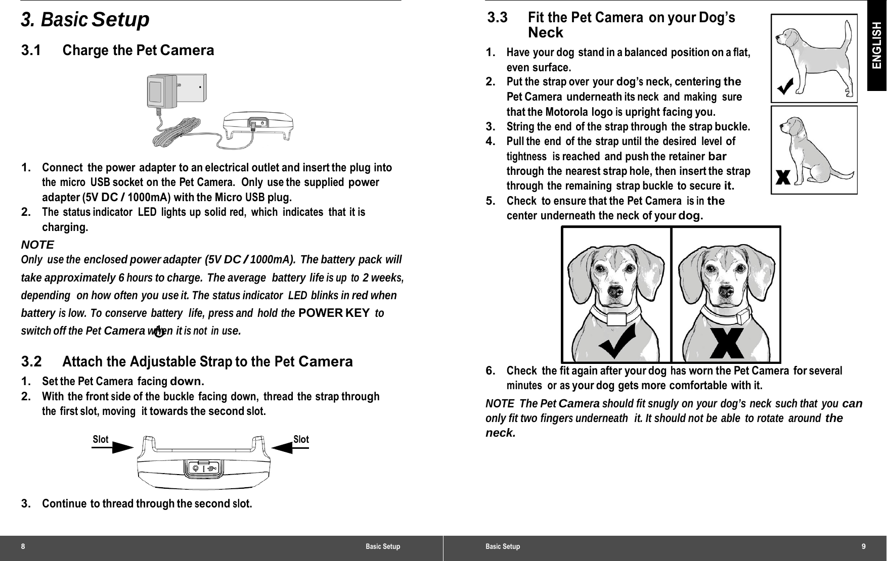 8 Basic Setup3. Basic Setup 3.1 Charge the Pet Camera  1.   Connect  the power  adapter to an electrical outlet and insert the plug into the micro  USB socket on the Pet Camera.  Only  use the supplied power adapter (5V DC / 1000mA) with the Micro USB plug. 2.   The  status indicator  LED  lights up solid red,  which  indicates  that it is charging. NOTE Only use the enclosed power adapter  (5V DC / 1000mA). The battery pack will take approximately 6 hours to charge.  The average  battery  life is up  to 2 weeks, depending  on how often you use it. The status indicator  LED  blinks in red when battery is low. To conserve battery  life, press and hold the POWER KEY to switch off the Pet Camera when it is not  in use. 3.2 Attach the Adjustable Strap to the Pet Camera 1.   Set the Pet Camera  facing down. 2.   With the front side of the buckle  facing down,  thread the strap through the first slot, moving  it towards the second slot. Slot Slot 3.   Continue to thread through the second slot. Basic Setup9 ENGLISH 3.3 Fit the Pet Camera on your Dog’s Neck 1.   Have your dog stand in a balanced position on a flat, even surface. 2.   Put the strap over your dog’s neck, centering the Pet Camera  underneath its neck  and  making  sure that the Motorola logo is upright facing you. 3.   String the end  of the strap through  the strap buckle. 4.   Pull the end of the strap until the desired level of tightness  is reached and push the retainer bar through  the  nearest strap hole, then insert the strap through the remaining strap buckle to secure it. 5.   Check to ensure that the Pet Camera is in the center underneath the neck of your dog.  6.   Check  the fit again after your dog has worn the Pet Camera  for several minutes or as your dog  gets more  comfortable  with it. NOTE The Pet Camera should fit snugly on your dog’s neck such that you can only fit two fingers underneath  it. It should not be able  to rotate  around the neck. 