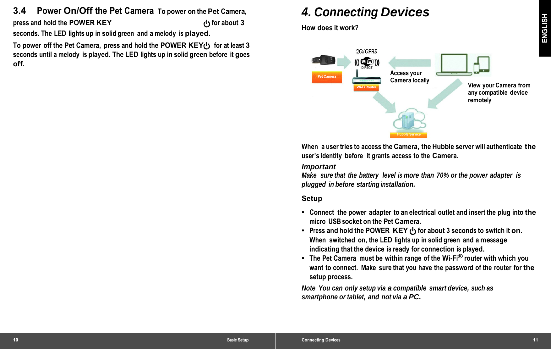 10 Basic Setup3.4 Power On/Off the Pet Camera To power on the Pet Camera, press and hold the POWER KEY for about 3 seconds. The LED  lights up in solid green  and a melody is played. To power off the Pet Camera, press and hold the POWER KEY    for at least 3 seconds until a melody is played. The LED lights up in solid green before it goes off. Connecting Devices11 ENGLISH 4. Connecting Devices How does it work? Pet Camera Wi-Fi Router Access your Camera locally View your Camera from any compatible device remotely Hubble Service When  a user tries to access the Camera,  the Hubble server will authenticate the user’s identity  before  it grants  access to the Camera. Important Make  sure that the battery  level is more than 70% or the power adapter  is plugged in before starting installation. Setup •  Connect  the power  adapter to an electrical outlet and insert the plug into the micro USB socket on the Pet Camera. •  Press and hold the POWER KEY for about 3 seconds to switch it on. When switched on, the LED lights up in solid green and a message indicating that the device is ready for connection is played. •  The Pet Camera  must be within range of the Wi-Fi® router with which you want to connect.  Make  sure that you have the password of the router for the setup process. Note You can only setup via a compatible smart device, such as smartphone or tablet, and not via a PC. 