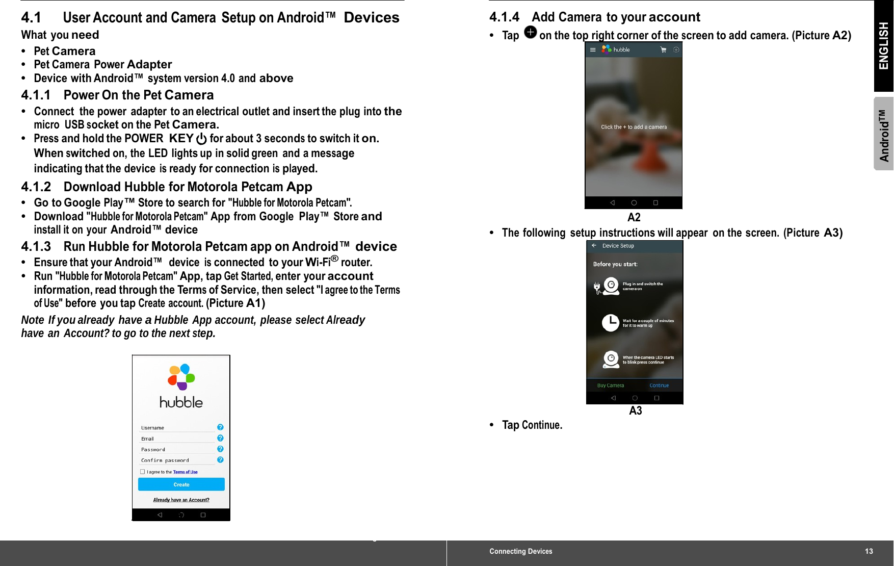 4.1 User Account and Camera  Setup on Android™  Devices What you need •  Pet Camera •  Pet Camera  Power Adapter •  Device with Android™ system version 4.0 and above 4.1.1   Power On the Pet Camera •  Connect  the power  adapter  to an electrical outlet and insert the plug  into the micro USB socket on the Pet Camera. •  Press and hold the POWER KEY for about 3 seconds to switch it on. When switched on, the LED lights up in solid green and a message indicating that the device is ready for connection is played. 4.1.2   Download Hubble for Motorola Petcam App •  Go to Google Play™ Store to search for &quot;Hubble for Motorola Petcam&quot;. •  Download &quot;Hubble for Motorola Petcam&quot; App from Google  Play™ Store and install it on  your Android™ device 4.1.3   Run Hubble for Motorola Petcam app on Android™ device •  Ensure that your Android™   device is connected to your Wi-Fi® router. •  Run &quot;Hubble for Motorola Petcam&quot; App, tap Get Started, enter your account information, read through the Terms of Service, then select &quot;I agree to the Terms of Use&quot; before you tap Create account. (Picture A1) Note  If you already  have a Hubble App account, please select Already have an  Account? to go to the next step. A1 12 Connecting Devices Connecting Devices13 AndroidTM ENGLISH 4.1.4   Add Camera to your account •  Tap  on the top right corner of the screen to add camera. (Picture A2) A2 •  The following setup instructions will appear on the screen. (Picture A3) A3 •  Tap Continue. 