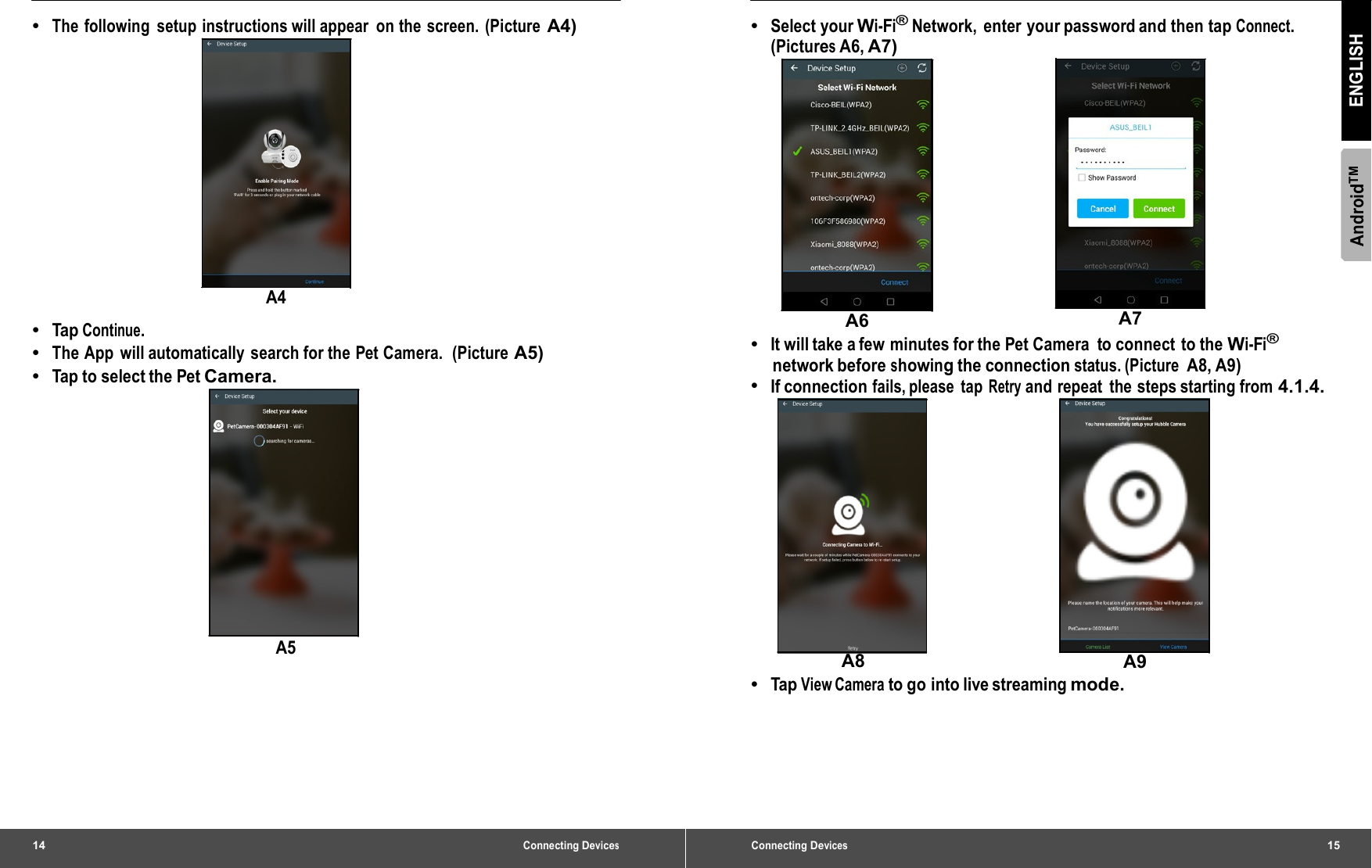 14 Connecting Devices•  The following setup instructions will appear on the screen. (Picture A4) A4 •  Tap  Continue. •  The App will automatically search for the Pet Camera.  (Picture A5) •  Tap to select the Pet Camera. A5 Connecting Devices15 AndroidTM ENGLISH •  Select your Wi-Fi® Network, enter your password and then tap Connect. (Pictures A6, A7) A6  A7 •  It will take a few minutes for the Pet Camera  to connect to the Wi-Fi® network before showing the connection status. (Picture A8, A9) •  If connection fails, please  tap Retry and repeat  the steps starting from 4.1.4. A8  A9 •  Tap View Camera to go into live streaming mode. 