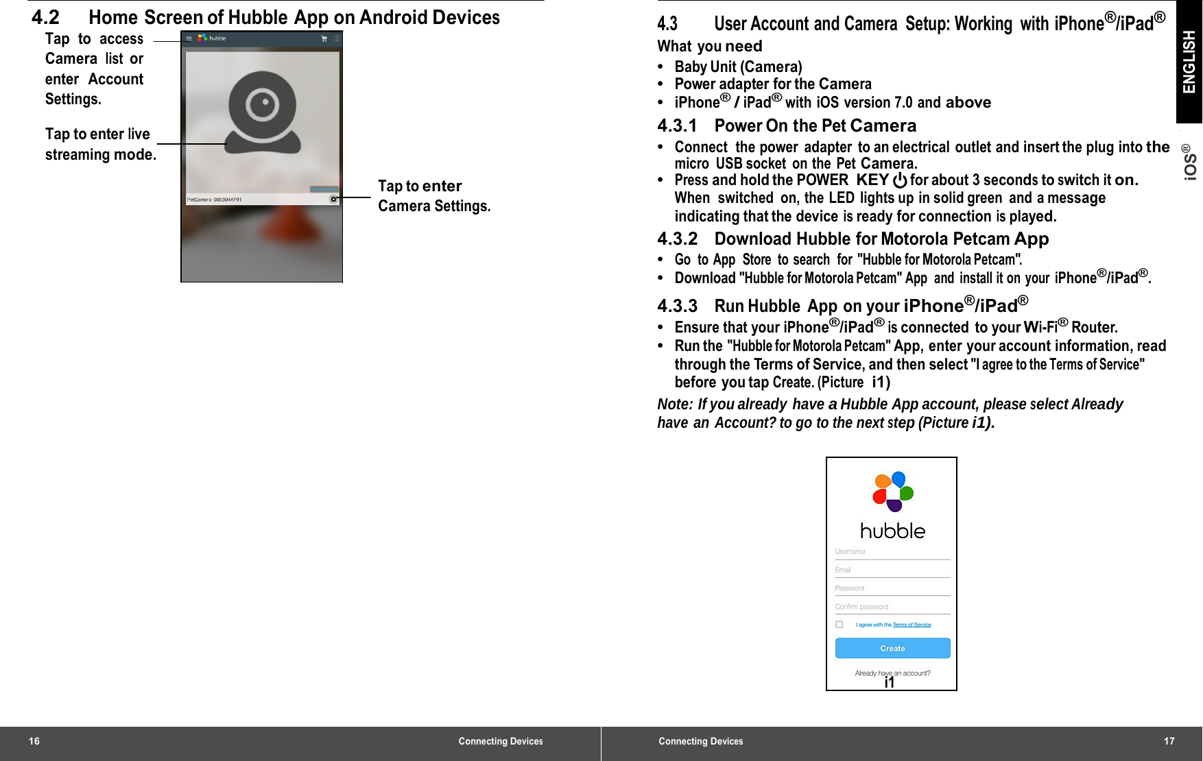 16 Connecting Devices4.2 Home Screen of Hubble App on Android Devices Tap to access Camera list or enter Account Settings. Tap to enter live streaming mode. Tap to enter Camera Settings. Connecting Devices17 iOS® ENGLISH 4.3  User Account and Camera  Setup: Working  with iPhone®/iPad® What you need •  Baby Unit (Camera) •  Power adapter for the Camera •  iPhone® / iPad® with iOS version 7.0 and above 4.3.1   Power On the Pet Camera •  Connect  the power  adapter  to an electrical outlet and insert the plug into the micro USB socket on the Pet Camera. •  Press and hold the POWER KEY for about 3 seconds to switch it on. When  switched  on, the LED  lights up in solid green  and a message indicating that the device is ready for connection is played. 4.3.2   Download Hubble for Motorola Petcam App •  Go  to App  Store  to search  for &quot;Hubble for Motorola Petcam&quot;. •  Download &quot;Hubble for Motorola Petcam&quot; App  and  install it on your iPhone®/iPad®. 4.3.3   Run Hubble  App  on your iPhone®/iPad® •  Ensure that your iPhone®/iPad® is connected to your Wi-Fi® Router. •  Run the &quot;Hubble for Motorola Petcam&quot; App, enter your account information, read through the Terms of Service, and then select &quot;I agree to the Terms of Service&quot; before you tap Create. (Picture  i1) Note: If you already  have a Hubble App account, please select Already have an Account? to go to the next step (Picture i1). i1 