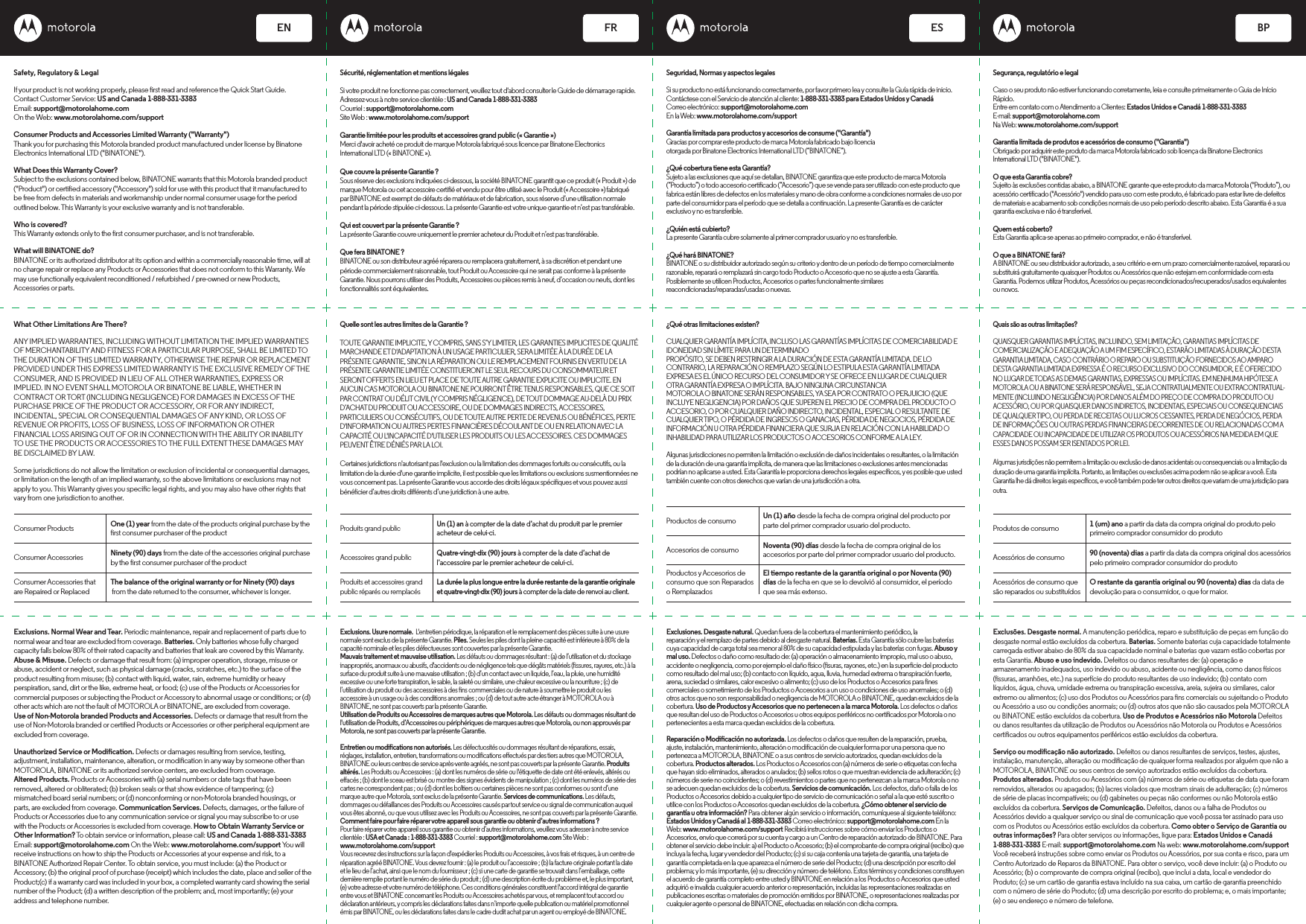 Safety, Regulatory &amp; LegalIf your product is not working properly, please rst read and reference the Quick Start Guide.Contact Customer Service: US and Canada 1-888-331-3383 Email: support@motorolahome.com On the Web: www.motorolahome.com/support Consumer Products and Accessories Limited Warranty (&quot;Warranty&quot;) Thank you for purchasing this Motorola branded product manufactured under license by Binatone Electronics International LTD (&quot;BINATONE&quot;). What Does this Warranty Cover? Subject to the exclusions contained below, BINATONE warrants that this Motorola branded product (&quot;Product&quot;) or certied accessory (&quot;Accessory&quot;) sold for use with this product that it manufactured to be free from defects in materials and workmanship under normal consumer usage for the period outlined below. This Warranty is your exclusive warranty and is not transferable. Who is covered? This Warranty extends only to the rst consumer purchaser, and is not transferable. What will BINATONE do? BINATONE or its authorized distributor at its option and within a commercially reasonable time, will at no charge repair or replace any Products or Accessories that does not conform to this Warranty. We may use functionally equivalent reconditioned / refurbished / pre-owned or new Products, Accessories or parts.What Other Limitations Are There?ANY IMPLIED WARRANTIES, INCLUDING WITHOUT LIMITATION THE IMPLIED WARRANTIES OF MERCHANTABILITY AND FITNESS FOR A PARTICULAR PURPOSE, SHALL BE LIMITED TO THE DURATION OF THIS LIMITED WARRANTY, OTHERWISE THE REPAIR OR REPLACEMENT PROVIDED UNDER THIS EXPRESS LIMITED WARRANTY IS THE EXCLUSIVE REMEDY OF THE CONSUMER, AND IS PROVIDED IN LIEU OF ALL OTHER WARRANTIES, EXPRESS OR IMPLIED. IN NO EVENT SHALL MOTOROLA OR BINATONE BE LIABLE, WHETHER IN CONTRACT OR TORT (INCLUDING NEGLIGENCE) FOR DAMAGES IN EXCESS OF THE PURCHASE PRICE OF THE PRODUCT OR ACCESSORY, OR FOR ANY INDIRECT, INCIDENTAL, SPECIAL OR CONSEQUENTIAL DAMAGES OF ANY KIND, OR LOSS OF REVENUE OR PROFITS, LOSS OF BUSINESS, LOSS OF INFORMATION OR OTHER FINANCIAL LOSS ARISING OUT OF OR IN CONNECTION WITH THE ABILITY OR INABILITY TO USE THE PRODUCTS OR ACCESSORIES TO THE FULL EXTENT THESE DAMAGES MAY BE DISCLAIMED BY LAW.Some jurisdictions do not allow the limitation or exclusion of incidental or consequential damages, or limitation on the length of an implied warranty, so the above limitations or exclusions may not apply to you. This Warranty gives you specic legal rights, and you may also have other rights that vary from one jurisdiction to another. ENGLISH FRENCH SPANISH PORTUGUESEEN FR ES BPConsumer Products One (1) year from the date of the products original purchase by the rst consumer purchaser of the productNinety (90) days from the date of the accessories original purchase by the rst consumer purchaser of the productThe balance of the original warranty or for Ninety (90) days from the date returned to the consumer, whichever is longer.Consumer AccessoriesConsumer Accessories thatare Repaired or ReplacedExclusions. Normal Wear and Tear. Periodic maintenance, repair and replacement of parts due to normal wear and tear are excluded from coverage. Batteries. Only batteries whose fully charged capacity falls below 80% of their rated capacity and batteries that leak are covered by this Warranty.Abuse &amp; Misuse. Defects or damage that result from: (a) improper operation, storage, misuse or abuse, accident or neglect, such as physical damage (cracks, scratches, etc.) to the surface of the product resulting from misuse; (b) contact with liquid, water, rain, extreme humidity or heavy perspiration, sand, dirt or the like, extreme heat, or food; (c) use of the Products or Accessories for commercial purposes or subjecting the Product or Accessory to abnormal usage or conditions; or (d) other acts which are not the fault of MOTOROLA or BINATONE, are excluded from coverage.Use of Non-Motorola branded Products and Accessories. Defects or damage that result from the use of Non-Motorola branded or certied Products or Accessories or other peripheral equipment are excluded from coverage.Unauthorized Service or Modication. Defects or damages resulting from service, testing, adjustment, installation, maintenance, alteration, or modication in any way by someone other than MOTOROLA, BINATONE or its authorized service centers, are excluded from coverage.Altered Products. Products or Accessories with (a) serial numbers or date tags that have been removed, altered or obliterated; (b) broken seals or that show evidence of tampering; (c) mismatched board serial numbers; or (d) nonconforming or non-Motorola branded housings, or parts, are excluded from coverage. Communication Services. Defects, damages, or the failure of Products or Accessories due to any communication service or signal you may subscribe to or use with the Products or Accessories is excluded from coverage. How to Obtain Warranty Service or Other Information? To obtain service or information, please call: US and Canada 1-888-331-3383 Email: support@motorolahome.com On the Web: www.motorolahome.com/support You will receive instructions on how to ship the Products or Accessories at your expense and risk, to a BINATONE Authorized Repair Center. To obtain service, you must include: (a) the Product or Accessory; (b) the original proof of purchase (receipt) which includes the date, place and seller of the Product;(c) if a warranty card was included in your box, a completed warranty card showing the serial number of the Product; (d) a written description of the problem; and, most importantly; (e) your address and telephone number. Sécurité, réglementation et mentions légalesSi votre produit ne fonctionne pas correctement, veuillez tout d&apos;abord consulter le Guide de démarrage rapide.Adressez-vous à notre service clientèle : US and Canada 1-888-331-3383Courriel : support@motorolahome.comSite Web : www.motorolahome.com/supportGarantie limitée pour les produits et accessoires grand public (« Garantie »)Merci d&apos;avoir acheté ce produit de marque Motorola fabriqué sous licence par Binatone Electronics International LTD (« BINATONE »).Que couvre la présente Garantie ?Sous réserve des exclusions indiquées ci-dessous, la société BINATONE garantit que ce produit (« Produit ») de marque Motorola ou cet accessoire certié et vendu pour être utilisé avec le Produit (« Accessoire ») fabriqué par BINATONE est exempt de défauts de matériaux et de fabrication, sous réserve d’une utilisation normale pendant la période stipulée ci-dessous. La présente Garantie est votre unique garantie et n’est pas transférable.Qui est couvert par la présente Garantie ?La présente Garantie couvre uniquement le premier acheteur du Produit et n’est pas transférable.Que fera BINATONE ?BINATONE ou son distributeur agréé réparera ou remplacera gratuitement, à sa discrétion et pendant une période commercialement raisonnable, tout Produit ou Accessoire qui ne serait pas conforme à la présente Garantie. Nous pourrons utiliser des Produits, Accessoires ou pièces remis à neuf, d’occasion ou neufs, dont les fonctionnalités sont équivalentes.Quelle sont les autres limites de la Garantie ?TOUTE GARANTIE IMPLICITE, Y COMPRIS, SANS S’Y LIMITER, LES GARANTIES IMPLICITES DE QUALITÉ MARCHANDE ET D&apos;ADAPTATION À UN USAGE PARTICULIER, SERA LIMITÉE À LA DURÉE DE LA PRÉSENTE GARANTIE, SINON LA RÉPARATION OU LE REMPLACEMENT FOURNIS EN VERTU DE LA PRÉSENTE GARANTIE LIMITÉE CONSTITUERONT LE SEUL RECOURS DU CONSOMMATEUR ET SERONT OFFERTS EN LIEU ET PLACE DE TOUTE AUTRE GARANTIE EXPLICITE OU IMPLICITE. EN AUCUN CAS MOTOROLA OU BINATONE NE POURRONT ÊTRE TENUS RESPONSABLES, QUE CE SOIT PAR CONTRAT OU DÉLIT CIVIL (Y COMPRIS NÉGLIGENCE), DE TOUT DOMMAGE AU-DELÀ DU PRIX D’ACHAT DU PRODUIT OU ACCESSOIRE, OU DE DOMMAGES INDIRECTS, ACCESSOIRES, PARTICULIERS OU CONSÉCUTIFS, OU DE TOUTE AUTRE PERTE DE REVENUS OU BÉNÉFICES, PERTE D&apos;INFORMATION OU AUTRES PERTES FINANCIÈRES DÉCOULANT DE OU EN RELATION AVEC LA CAPACITÉ OU L&apos;INCAPACITÉ D&apos;UTILISER LES PRODUITS OU LES ACCESSOIRES. CES DOMMAGES PEUVENT ÊTRE DÉNIÉS PAR LA LOI.Certaines juridictions n&apos;autorisant pas l&apos;exclusion ou la limitation des dommages fortuits ou consécutifs, ou la limitation de la durée d&apos;une garantie implicite, il est possible que les limitations ou exclusions susmentionnées ne vous concernent pas. La présente Garantie vous accorde des droits légaux spéciques et vous pouvez aussi bénécier d’autres droits diérents d’une juridiction à une autre.Produits grand public Un (1) an à compter de la date d’achat du produit par le premier acheteur de celui-ci.Quatre-vingt-dix (90) jours à compter de la date d’achat de l’accessoire par le premier acheteur de celui-ci.La durée la plus longue entre la durée restante de la garantie originale et quatre-vingt-dix (90) jours à compter de la date de renvoi au client.Accessoires grand publicProduits et accessoires grand public réparés ou remplacésExclusions. Usure normale.  L&apos;entretien périodique, la réparation et le remplacement des pièces suite à une usure normale sont exclus de la présente Garantie. Piles. Seules les piles dont la pleine capacité est inférieure à 80% de la capacité nominale et les piles défectueuses sont couvertes par la présente Garantie.Mauvais traitement et mauvaise utilisation. Les défauts ou dommages résultant : (a) de l’utilisation et du stockage inappropriés, anormaux ou abusifs, d&apos;accidents ou de négligence tels que dégâts matériels (ssures, rayures, etc.) à la surface du produit suite à une mauvaise utilisation ; (b) d’un contact avec un liquide, l’eau, la pluie, une humidité excessive ou une forte transpiration, le sable, la saleté ou similaire, une chaleur excessive ou la nourriture ; (c) de l’utilisation du produit ou des accessoires à des ns commerciales ou de nature à soumettre le produit ou les accessoire à un usage ou à des conditions anormales ; ou (d) de tout autre acte étranger à MOTOROLA ou à BINATONE, ne sont pas couverts par la présente Garantie. Utilisation de Produits ou Accessoires de marques autres que Motorola. Les défauts ou dommages résultant de l&apos;utilisation de Produits, d’Accessoires ou périphériques de marques autres que Motorola, ou non approuvés par Motorola, ne sont pas couverts par la présente Garantie.Entretien ou modications non autorisés. Les défectuosités ou dommages résultant de réparations, essais, réglages, installation, entretien, transformations ou modications eectués par des tiers autres que MOTOROLA, BINATONE ou leurs centres de service après-vente agréés, ne sont pas couverts par la présente Garantie. Produits altérés. Les Produits ou Accessoires : (a) dont les numéros de série ou l&apos;étiquette de date ont été enlevés, altérés ou eacés ; (b) dont le sceau est brisé ou montre des signes évidents de manipulation ; (c) dont les numéros de série des cartes ne correspondent pas ; ou (d) dont les boîtiers ou certaines pièces ne sont pas conformes ou sont d’une marque autre que Motorola, sont exclus de la présente Garantie. Services de communications. Les défauts, dommages ou défaillances des Produits ou Accessoires causés par tout service ou signal de communication auquel vous êtes abonné, ou que vous utilisez avec les Produits ou Accessoires, ne sont pas couverts par la présente Garantie.Comment faire pour faire réparer votre appareil sous garantie ou obtenir d’autres informations ?Pour faire réparer votre appareil sous garantie ou obtenir d’autres informations, veuillez vous adresser à notre service clientèle : USA et Canada : 1-888-331-3383 Courriel : support@motorolahome.com Site Web : www.motorolahome.com/supportVous recevrez des instructions sur la façon d&apos;expédier les Produits ou Accessoires, à vos frais et risques, à un centre de réparation agréé BINATONE. Vous devrez fournir : (a) le produit ou l’accessoire ; (b) la facture originale portant la date et le lieu de l’achat, ainsi que le nom du fournisseur ; (c) si une carte de garantie se trouvait dans l’emballage, cette dernière remplie portant le numéro de série du produit ; (d) une description écrite du problème et, le plus important, (e) votre adresse et votre numéro de téléphone. Ces conditions générales constituent l&apos;accord intégral de garantie entre vous et BINATONE concernant les Produits ou Accessoires achetés par vous, et remplacent tout accord ou déclaration antérieurs, y compris les déclarations faites dans n’importe quelle publication ou matériel promotionnel émis par BINATONE, ou les déclarations faites dans le cadre dudit achat par un agent ou employé de BINATONE.Seguridad, Normas y aspectos legalesSi su producto no está funcionando correctamente, por favor primero lea y consulte la Guía rápida de inicio.Contáctese con el Servicio de atención al cliente: 1-888-331-3383 para Estados Unidos y CanadáCorreo electrónico: support@motorolahome.comEn la Web: www.motorolahome.com/supportGarantía limitada para productos y accesorios de consume (&quot;Garantía&quot;) Gracias por comprar este producto de marca Motorola fabricado bajo licenciaotorgada por Binatone Electronics International LTD (“BINATONE”).¿Qué cobertura tiene esta Garantía?Sujeto a las exclusiones que aquí se detallan, BINATONE garantiza que este producto de marca Motorola (“Producto”) o todo accesorio certicado (“Accesorio”) que se vende para ser utilizado con este producto que fabrica están libres de defectos en los materiales y mano de obra conforme a condiciones normales de uso por parte del consumidor para el período que se detalla a continuación. La presente Garantía es de carácter exclusivo y no es transferible.¿Quién está cubierto?La presente Garantía cubre solamente al primer comprador usuario y no es transferible.¿Qué hará BINATONE?BINATONE o su distribuidor autorizado según su criterio y dentro de un período de tiempo comercialmente razonable, reparará o remplazará sin cargo todo Producto o Accesorio que no se ajuste a esta Garantía. Posiblemente se utilicen Productos, Accesorios o partes funcionalmente similares reacondicionadas/reparadas/usadas o nuevas.¿Qué otras limitaciones existen?CUALQUIER GARANTÍA IMPLÍCITA, INCLUSO LAS GARANTÍAS IMPLÍCITAS DE COMERCIABILIDAD E IDONEIDAD SIN LÍMITE PARA UN DETERMINADOPROPÓSITO, SE DEBEN RESTRINGIR A LA DURACIÓN DE ESTA GARANTÍA LIMITADA. DE LO CONTRARIO, LA REPARACIÓN O REMPLAZO SEGÚN LO ESTIPULA ESTA GARANTÍA LIMITADA EXPRESA ES EL ÚNICO RECURSO DEL CONSUMIDOR Y SE OFRECE EN LUGAR DE CUALQUIER OTRA GARANTÍA EXPRESA O IMPLÍCITA. BAJO NINGUNA CIRCUNSTANCIAMOTOROLA O BINATONE SERÁN RESPONSABLES, YA SEA POR CONTRATO O PERJUICIO (QUE INCLUYE NEGLIGENCIA) POR DAÑOS QUE SUPEREN EL PRECIO DE COMPRA DEL PRODUCTO O ACCESORIO, O POR CUALQUIER DAÑO INDIRECTO, INCIDENTAL, ESPECIAL O RESULTANTE DE CUALQUIER TIPO, O PÉRDIDA DE INGRESOS O GANACIAS, PÉRDIDA DE NEGOCIOS, PÉRDIDA DE INFORMACIÓN U OTRA PÉRDIDA FINANCIERA QUE SURJA EN RELACIÓN CON LA HABILIDAD O INHABILIDAD PARA UTILIZAR LOS PRODUCTOS O ACCESORIOS CONFORME A LA LEY.Algunas jurisdicciones no permiten la limitación o exclusión de daños incidentales o resultantes, o la limitación de la duración de una garantía implícita, de manera que las limitaciones o exclusiones antes mencionadas podrían no aplicarse a usted. Esta Garantía le proporciona derechos legales especícos, y es posible que usted también cuente con otros derechos que varían de una jurisdicción a otra.Productos de consumo Un (1) año desde la fecha de compra original del producto por parte del primer comprador usuario del producto.Noventa (90) días desde la fecha de compra original de los accesorios por parte del primer comprador usuario del producto.El tiempo restante de la garantía original o por Noventa (90) días de la fecha en que se lo devolvió al consumidor, el período que sea más extenso.Accesorios de consumoProductos y Accesorios de consumo que son Reparados o RemplazadosExclusiones. Desgaste natural. Quedan fuera de la cobertura el mantenimiento periódico, lareparación y el remplazo de partes debido al desgaste natural. Baterías. Esta Garantía sólo cubre las baterías cuya capacidad de carga total sea menor al 80% de su capacidad estipulada y las baterías con fugas. Abuso y mal uso. Defectos o daño como resultado de: (a) operación o almacenamiento impropio, mal uso o abuso, accidente o negligencia, como por ejemplo el daño físico (suras, rayones, etc.) en la supercie del producto como resultado del mal uso; (b) contacto con líquido, agua, lluvia, humedad extrema o transpiración fuerte, arena, suciedad o similares, calor excesivo o alimento; (c) uso de los Productos o Accesorios para nes comerciales o sometimiento de los Productos o Accesorios a un uso o condiciones de uso anormales; o (d) otros actos que no son responsabilidad o negligencia de MOTOROLA o BINATONE, quedan excluidos de la cobertura. Uso de Productos y Accesorios que no pertenecen a la marca Motorola. Los defectos o daños que resultan del uso de Productos o Accesorios u otros equipos periféricos no certicados por Motorola o no pertenecientes a esta marca quedan excluidos de la cobertura.Reparación o Modicación no autorizada. Los defectos o daños que resulten de la reparación, prueba, ajuste, instalación, mantenimiento, alteración o modicación de cualquier forma por una persona que no pertenezca a MOTOROLA, BINATONE o a sus centros de servicio autorizados, quedan excluidos de la cobertura. Productos alterados. Los Productos o Accesorios con (a) números de serie o etiquetas con fecha que hayan sido eliminados, alterados o anulados; (b) sellos rotos o que muestran evidencia de adulteración; (c) números de serie no coincidentes; o (d) revestimientos o partes que no pertenezcan a la marca Motorola o no se adecuen quedan excluidos de la cobertura. Servicios de comunicación. Los defectos, daño o falla de los Productos o Accesorios debido a cualquier tipo de servicio de comunicación o señal a la que esté suscrito o utilice con los Productos o Accesorios quedan excluidos de la cobertura. ¿Cómo obtener el servicio de garantía u otra información? Para obtener algún servicio o información, comuníquese al siguiente teléfono: Estados Unidos y Canadá al 1-888-331-3383 Correo electrónico: support@motorolahome.com En la Web: www.motorolahome.com/support Recibirá instrucciones sobre cómo enviar los Productos o Accesorios, envío que correrá por su cuenta y cargo a un Centro de reparación autorizado de BINATONE. Para obtener el servicio debe incluir: a) el Producto o Accesorio; (b) el comprobante de compra original (recibo) que incluya la fecha, lugar y vendedor del Producto; (c) si su caja contenía una tarjeta de garantía, una tarjeta de garantía completada en la que aparezca el número de serie del Producto; (d) una descripción por escrito del problema; y lo más importante, (e) su dirección y número de teléfono. Estos términos y condiciones constituyen el acuerdo de garantía completo entre usted y BINATONE en relación a los Productos o Accesorios que usted adquirió e invalida cualquier acuerdo anterior o representación, incluidas las representaciones realizadas en publicaciones escritas o materiales de promoción emitidos por BINATONE, o representaciones realizadas por cualquier agente o personal de BINATONE, efectuadas en relación con dicha compra.Segurança, regulatório e legalCaso o seu produto não estiver funcionando corretamente, leia e consulte primeiramente o Guia de Início Rápido.Entre em contato com o Atendimento a Clientes: Estados Unidos e Canadá 1-888-331-3383E-mail: support@motorolahome.comNa Web: www.motorolahome.com/supportGarantia limitada de produtos e acessórios de consumo (&quot;Garantia&quot;)Obrigado por adquirir este produto da marca Motorola fabricado sob licença da Binatone Electronics International LTD (&quot;BINATONE&quot;).O que esta Garantia cobre?Sujeito às exclusões contidas abaixo, a BINATONE garante que este produto da marca Motorola (&quot;Produto”), ou acessório certicado (&quot;Acessório&quot;) vendido para uso com este produto, é fabricado para estar livre de defeitos de materiais e acabamento sob condições normais de uso pelo período descrito abaixo. Esta Garantia é a sua garantia exclusiva e não é transferível.Quem está coberto?Esta Garantia aplica-se apenas ao primeiro comprador, e não é transferível.O que a BINATONE fará?A BINATONE ou seu distribuidor autorizado, a seu critério e em um prazo comercialmente razoável, reparará ou substituirá gratuitamente quaisquer Produtos ou Acessórios que não estejam em conformidade com esta Garantia. Podemos utilizar Produtos, Acessórios ou peças recondicionados/recuperados/usados equivalentes ou novos.Quais são as outras limitações?QUAISQUER GARANTIAS IMPLÍCITAS, INCLUINDO, SEM LIMITAÇÃO, GARANTIAS IMPLÍCITAS DE COMERCIALIZAÇÃO E ADEQUAÇÃO A UM FIM ESPECÍFICO, ESTARÃO LIMITADAS À DURAÇÃO DESTA GARANTIA LIMITADA, CASO CONTRÁRIO O REPARO OU SUBSTITUIÇÃO FORNECIDOS AO AMPARO DESTA GARANTIA LIMITADA EXPRESSA É O RECURSO EXCLUSIVO DO CONSUMIDOR, E É OFERECIDO NO LUGAR DE TODAS AS DEMAIS GARANTIAS, EXPRESSAS OU IMPLÍCITAS. EM NENHUMA HIPÓTESE A MOTOROLA OU A BINATONE SERÁ RESPONSÁVEL, SEJA CONTRATUALMENTE OU EXTRACONTRATUAL-MENTE (INCLUINDO NEGLIGÊNCIA) POR DANOS ALÉM DO PREÇO DE COMPRA DO PRODUTO OU ACESSÓRIO, OU POR QUAISQUER DANOS INDIRETOS, INCIDENTAIS, ESPECIAIS OU CONSEQUENCIAIS DE QUALQUER TIPO, OU PERDA DE RECEITAS OU LUCROS CESSANTES, PERDA DE NEGÓCIOS, PERDA DE INFORMAÇÕES OU OUTRAS PERDAS FINANCEIRAS DECORRENTES DE OU RELACIONADAS COM A CAPACIDADE OU INCAPACIDADE DE UTILIZAR OS PRODUTOS OU ACESSÓRIOS NA MEDIDA EM QUE ESSES DANOS POSSAM SER ISENTADOS POR LEI.Algumas jurisdições não permitem a limitação ou exclusão de danos acidentais ou consequenciais ou a limitação da duração de uma garantia implícita. Portanto, as limitações ou exclusões acima podem não se aplicar a você. Esta Garantia lhe dá direitos legais especícos, e você também pode ter outros direitos que variam de uma jurisdição para outra.Produtos de consumo 1 (um) ano a partir da data da compra original do produto pelo primeiro comprador consumidor do produto90 (noventa) dias a partir da data da compra original dos acessórios pelo primeiro comprador consumidor do produtoO restante da garantia original ou 90 (noventa) dias da data de devolução para o consumidor, o que for maior.Acessórios de consumoAcessórios de consumo que são reparados ou substituídosExclusões. Desgaste normal. A manutenção periódica, reparo e substituição de peças em função do desgaste normal estão excluídos da cobertura. Baterias. Somente baterias cuja capacidade totalmente carregada estiver abaixo de 80% da sua capacidade nominal e baterias que vazam estão cobertas por esta Garantia. Abuso e uso indevido. Defeitos ou danos resultantes de: (a) operação e armazenamento inadequados, uso indevido ou abuso, acidente ou negligência, como danos físicos (ssuras, arranhões, etc.) na superfície do produto resultantes de uso indevido; (b) contato com líquidos, água, chuva, umidade extrema ou transpiração excessiva, areia, sujeira ou similares, calor extremo ou alimentos; (c) uso dos Produtos ou Acessórios para ns comerciais ou sujeitando o Produto ou Acessório a uso ou condições anormais; ou (d) outros atos que não são causados pela MOTOROLA ou BINATONE estão excluídos da cobertura. Uso de Produtos e Acessórios não Motorola Defeitos ou danos resultantes da utilização de Produtos ou Acessórios não Motorola ou Produtos e Acessórios certicados ou outros equipamentos periféricos estão excluídos da cobertura.Serviço ou modicação não autorizado. Defeitos ou danos resultantes de serviços, testes, ajustes, instalação, manutenção, alteração ou modicação de qualquer forma realizados por alguém que não a MOTOROLA, BINATONE ou seus centros de serviço autorizados estão excluídos da cobertura. Produtos alterados. Produtos ou Acessórios com (a) números de série ou etiquetas de data que foram removidos, alterados ou apagados; (b) lacres violados que mostram sinais de adulteração; (c) números de série de placas incompatíveis; ou (d) gabinetes ou peças não conformes ou não Motorola estão excluídos da cobertura. Serviços de Comunicação. Defeitos, danos ou a falha de Produtos ou Acessórios devido a qualquer serviço ou sinal de comunicação que você possa ter assinado para uso com os Produtos ou Acessórios estão excluídos da cobertura. Como obter o Serviço de Garantia ou outras informações? Para obter serviços ou informações, ligue para: Estados Unidos e Canadá 1-888-331-3383 E-mail: support@motorolahome.com Na web: www.motorolahome.com/support Você receberá instruções sobre como enviar os Produtos ou Acessórios, por sua conta e risco, para um Centro Autorizado de Reparos da BINATONE. Para obter o serviço, você deve incluir: (a) o Produto ou Acessório; (b) o comprovante de compra original (recibo), que inclui a data, local e vendedor do Produto; (c) se um cartão de garantia estava incluído na sua caixa, um cartão de garantia preenchido com o número de série do Produto; (d) uma descrição por escrito do problema; e, o mais importante; (e) o seu endereço e número de telefone.