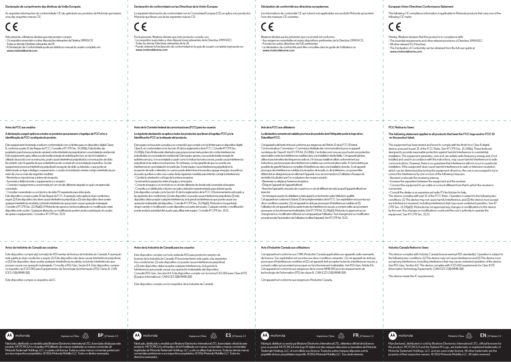 PORTUGUESE SPANISH FRENCH ENGLISHManufactured, distributed or sold by Binatone Electronics International LTD., oicial licensee for this product. MOTOROLA and the Stylized M Logo, are trademarks or registered trademarks of Motorola Trademark Holdings, LLC. and are used under license. All other trademarks are the property of their respective owners. © 2016 Motorola Mobility LLC. All rights reserved.European Union Directives Conformance StatementThe following CE compliance information is applicable to Motorola products that carry one of the following CE marks:FCC Notice to UsersThe following statement applies to all products that bear the FCC logo and/or FCC ID on the product label.This equipment has been tested and found to comply with the limits for a Class B digital device, pursuant to part 15 of the FCC Rules. See 47 CFR Sec. 15.105(b). These limits are designed to provide reasonable protection against harmful interference in a residential installation. This equipment generates, uses and can radiate radio frequency energy and, if not installed and used in accordance with the instructions, may cause harmful interference to radio communications. However, there is no guarantee that interference will not occur in a particular installation. If this equipment does cause harmful interference to radio or television reception, which can be determined by turning the equipment o and on, the user is encouraged to try to correct the interference by one or more of the following measures:• Reorient or relocate the receiving antenna.• Increase the separation between the equipment and the receiver.• Connect the equipment to an outlet on a circuit dierent from that to which the receiver is connected.• Consult the dealer or an experienced radio/TV technician for help.This device complies with part 15 of the FCC Rules. Operation is subject to the following two conditions: (1) This device may not cause harmful interference, and (2) this device must accept any interference received, including interference that may cause undesired operation. See 47 CFR Sec. 15.19(a)(3). Motorola has not approved any changes or modications to this device by the user. Any changes or modications could void the user’s authority to operate the equipment. See 47 CFR Sec. 15.21. Industry Canada Notice to UsersThis device complies with Industry Canada license-exempt RSS standard(s). Operation is subject to the following two conditions: (1) This device may not cause interference and (2) This device must accept any interference, including interference that may cause undesired operation of the device. See RSS-Gen, Section 8.4. This device complies with ICES-003 requirements for Class B ITE (Information Technology Equipment). CAN ICES-3 (B)/NMB-3(B)This device meets the IC requirements.Hereby, Binatone declares that this product is in compliance with:• The essential requirements and other relevant provisions of Directive 1999/5/EC• All other relevant EU Directives• The Declaration of Conformity can be obtained from the full user guide at    www.motorolahome.comEN_US Version 1.2Printed in ChinaImprimé en ChineImpreso en ChinaImpresso na China FR_US Version 1.2ES_US Version 1.2BP_US Version 1.2Fabriqué, distribué ou vendu par Binatone Electronics International LTD., détenteur oiciel de la licence pour ce produit. MOTOROLA et le logo M stylisé sont des marques déposées ou brevetées de Motorola Trademark Holdings, LLC. et sont utilisés sous licence. Toutes les autres marques déposées sont la propriété de leurs propriétaires respectifs. © 2016 Motorola Mobility LLC. Tous droits réservés.Déclaration de conformité aux directives européennesLes informations de conformité CE qui suivent sont applicables aux produits Motorola qui portent l&apos;une des marques CE suivantes :Avis de la FCC aux utilisateursLa déclaration suivante est valable pour tous les produits dont l&apos;étiquette porte le logo et/ou l&apos;identiant FCC.Cet appareil a été testé et trouvé conforme aux exigences de l’Article 15 de la FCC (Federal Communications Commission = Commission fédérale des communications) pour un appareil numérique de Classe B. Voir 47 CFR Art. 15.105(b). Ces limites sont conçues pour fournir une protection raisonnable contre les interférences nuisibles dans une installation résidentielle. Cet appareil génère, utilise et peut émettre des fréquences radio et, s’il n’est pas installé et utilisé conformément aux instructions, peut provoquer des interférences nuisibles aux communications radio. Il n’est toutefois pas possible de garantir l&apos;absence complète d’interférences dans une installation donnée. Si cet appareil provoque des interférences nuisibles à la réception de la radio ou de la télévision, ce qui peut être déterminé en éteignant puis en rallumant l’appareil, nous recommandons à l’utilisateur d’essayer de remédier à la situation par l’un ou plusieurs des moyens suivants : • Réorienter ou déplacer l’antenne réceptrice.• Éloigner l’appareil de l’appareil aecté. • Brancher l’appareil à une prise de courant sur un circuit diérent de celui auquel l’appareil aecté est branché. • Se renseigner auprès du détaillant ou faire appel à un technicien radio/ télévision qualié. Cet appareil est conforme à l’article 15 de la réglementation de la FCC. Son exploitation est soumise aux deux conditions suivantes : (1) cet appareil ne doit pas provoquer d’interférences nuisibles et (2) l’utilisateur de cet appareil doit accepter toutes les interférences reçues, y compris celles qui pourraient provoquer un fonctionnement indésirable. Voir 47 CFR Art. 15.19(a)(3). Motorola n&apos;a approuvé aucun changement ou modication eectué sur cet appareil par l&apos;utilisateur. Tout changement ou modication pourrait annuler l&apos;autorisation de l&apos;utilisateur à utiliser l&apos;appareil. Voir 47 CFR Art. 15.21.Avis d&apos;Industrie Canada aux utilisateursCet appareil est conforme aux CNR d&apos;Industrie Canada applicables aux appareils radio exemptés de licence. Son exploitation est soumise aux deux conditions suivantes : (1) cet appareil ne doit pas provoquer d’interférences nuisibles et (2) cet appareil doit accepter toutes les interférences reçues, y compris celles qui pourraient provoquer un fonctionnement indésirable. Voir RSS-Gen, Article 8.4. Cet appareil est conforme aux exigences de la norme NMB-003 pour les équipements de technologie de l’information (ITE) de classe B. CAN ICES-3 (B)/NMB-3(B)Cet appareil est conforme aux exigences d&apos;Industrie Canada.Binatone déclare par les présentes que ce produit est conforme :• Aux exigences essentielles et autres dispositions pertinentes de la Directive 1999/5/CE.• À toutes les autres directives de l&apos;UE pertinentes• La déclaration de conformité peut être consultée dans le guide de l&apos;utilisateur sur    www.motorolahome.comFabricado, distribuido o vendido por Binatone Electronics International LTD., licenciatario ocial de este producto. MOTOROLA y el logotipo de la M estilizada son marcas comerciales o marcas comerciales registradas de Motorola Trademark Holdings, LLC. y sólo se utilizan bajo licencia. Todas las demás marcas comerciales pertenecen a sus respectivos propietarios. © 2016 Motorola Mobility LLC. Todos los derechos reservados.Declaración de conformidad con las Directivas de la Unión EuropeaLa siguiente información de conformidad con la Comunidad Europea (CE) se aplica a los productos Motorola que llevan una de las siguientes marcas CE:Aviso de la Comisión federal de comunicaciones (FCC) para los usuariosLa siguiente declaración se aplica a todos los productos que llevan el logotipo FCC y/o la Identicación FCC en la etiqueta del producto.Este equipo se ha puesto a prueba y se comprobó que cumple con los límites para un dispositivo digital Clase B, en conformidad con la Sección 15 de los reglamentos de la FCC. Consulte 47 CFR Sec. 15.105(b). Estos límites están diseñados para proporcionar cierta protección contra interferencias perjudiciales en una instalación residencial. Este equipo genera, usa y puede irradiar energía de radiofrecuencia y, si no es instalado y usado como lo indican las instrucciones, puede causar interferencia perjudicial en las radiocomunicaciones. Sin embargo, no hay garantía de que no suceda una interferencia en una instalación en particular. Si este equipo causa interferencia perjudicial en la recepción de radio o televisión, lo cual se puede determinar al encender y apagar el equipo, le pedimos al usuario que lleve a cabo una o varias de las siguientes medidas para intentar corregir la interferencia:• Cambie la orientación o el lugar de la antena receptora.• Incremente la separación entre el equipo y el receptor.• Conecte el equipo a un enchufe en un circuito diferente de donde está conectado el receptor.• Consulte a un distribuidor o técnico en radio y televisión experimentado para obtener ayuda.Este dispositivo cumple con la Sección 15 de los reglamentos de la FCC. El funcionamiento está sujeto a las siguientes dos condiciones: (1) este dispositivo no puede causar interferencia perjudicial y (2) este dispositivo debe aceptar cualquier interferencia, incluyendo la interferencia que puede causar unaoperación indeseable del dispositivo. Consulte 47 CFR Sec. 15.19(a)(3). Motorola no ha aprobado ningún cambio o modicación a este dispositivo por parte del usuario. Cualquier cambio o modicación puede anular la autoridad del usuario para utilizar este equipo. Consulte 47 CFR Sec. 15.21.Aviso de la Industria de Canadá para los usuariosEste dispositivo cumple con todo estándar RSS para productos exentos delicencia de la Industria de Canadá: El funcionamiento está sujeto a las siguientesDos condiciones: (1) este dispositivo no puede causar interferencia perjudicialy (2) este dispositivo debe aceptar cualquier interferencia, incluyendo lainterferencia que puede causar una operación indeseable del dispositivo.Consulte RSS-Gen, Sección 8.4. Este dispositivo cumple con la norma ICES-003 para Clase B ITE(Equipos Informáticos). CAN ICES-3(B)/NMB-3(B)Este dispositivo cumple con los requisitos de la Industria de Canadá.Por la presente, Binatone declara que este producto cumple con:• Los requisitos esenciales y otras disposiciones relevantes de la Directiva 1999/5/EC• Todas las demás Directivas relevantes de la UE• Puede obtener la Declaración de conformidad en la guía de usuario completa ingresando en    www.motorolahome.comFabricado, distribuído ou vendido pela Binatone Electronics International LTD., licenciada ocial para este produto. MOTOROLA e o logotipo M Estilizado são marcas registradas ou marcas comerciais de Motorola Trademark Holdings, LLC. e usadas sob licença. Todas as outras marcas comerciais pertencem aos seus respectivos proprietários. © 2016 Motorola Mobility LLC. Todos os direitos reservados.Declaração de cumprimento das diretivas da União EuropeiaAs seguintes informações de conformidade CE são aplicáveis aos produtos da Motorola que trazem uma das seguintes marcas CE:Aviso da FCC aos usuáriosA declaração a seguir aplica-se a todos os produtos que possuem o logotipo da FCC e/ou a identicação da FCC na etiqueta do produto.Este equipamento foi testado e está em conformidade com os limites para um dispositivo digital Classe B, conforme a parte 15 das Regras da FCC. Consulte a 47 CFR Sec. 15.105(b). Estes limites são projetados para fornecer proteção razoável contra interferência prejudicial em uma instalação residencial. Este equipamento gera, utiliza e pode irradiar energia de radiofrequência e, se não for instalado e utilizado de acordo com as instruções, pode causar interferência prejudicial às comunicações de rádio. No entanto, não há garantia de que a interferência não ocorrerá em uma instalação especíca. Se este equipamento provocar interferência prejudicial à recepção de rádio ou televisão, o que pode ser determinado ao ligar e desligar o equipamento, o usuário é incentivado a tentar corrigir a interferência por meio de uma ou mais das seguintes medidas:• Reorientar ou reposicionar a antena de recepção.• Aumentar a distância entre o equipamento e o receptor.• Conectar o equipamento a uma tomada em um circuito diferente daquele no qual o receptor está conectado.• Consultar o revendedor ou um técnico de rádio/TV experiente para obter ajuda.Este dispositivo cumpre a parte 15 das Regras da FCC. A operação está sujeita às duas condições a seguir: (1) Este dispositivo não deve causar interferência prejudicial, e (2) este dispositivo deve aceitar qualquer interferência recebida, incluindo interferências que possam causar operação indesejada. Consulte a 47 CFR Sec. 15.19(a)(3). A Motorola não aprovou nenhuma alteração ou modicação neste dispositivo pelo usuário. Quaisquer alterações ou modicações podem anular a autorização do usuário de operar o equipamento. Consulte a 47 CFR Sec. 15.21.Aviso da Indústria do Canadá aos usuáriosEste dispositivo cumpre a(s) norma(s) de RSS isentas de licença da Indústria do Canadá. A operação está sujeita às duas condições a seguir: (1) Este dispositivo não deve causar interferência prejudicial, e (2) Este dispositivo deve aceitar qualquer interferência recebida, incluindo interferências que possam causar sua operação indesejada. Consulte a RSS-Gen, Seção 8.4. Este dispositivo cumpre os requisitos da ICES-003 para Equipamentos da Tecnologia da Informação (ITE) Classe B. CAN ICES-3 (B)/NMB-3(B) Este dispositivo cumpre os requisitos da IC.Pelo presente, a Binatone declara que este produto cumpre:• Os requisitos essenciais e outras disposições relevantes da Diretiva 1999/5/CE• Todas as demais Diretrizes relevantes da UE• A Declaração de Conformidade pode ser obtida no manual do usuário completo em        www.motorolahome.com