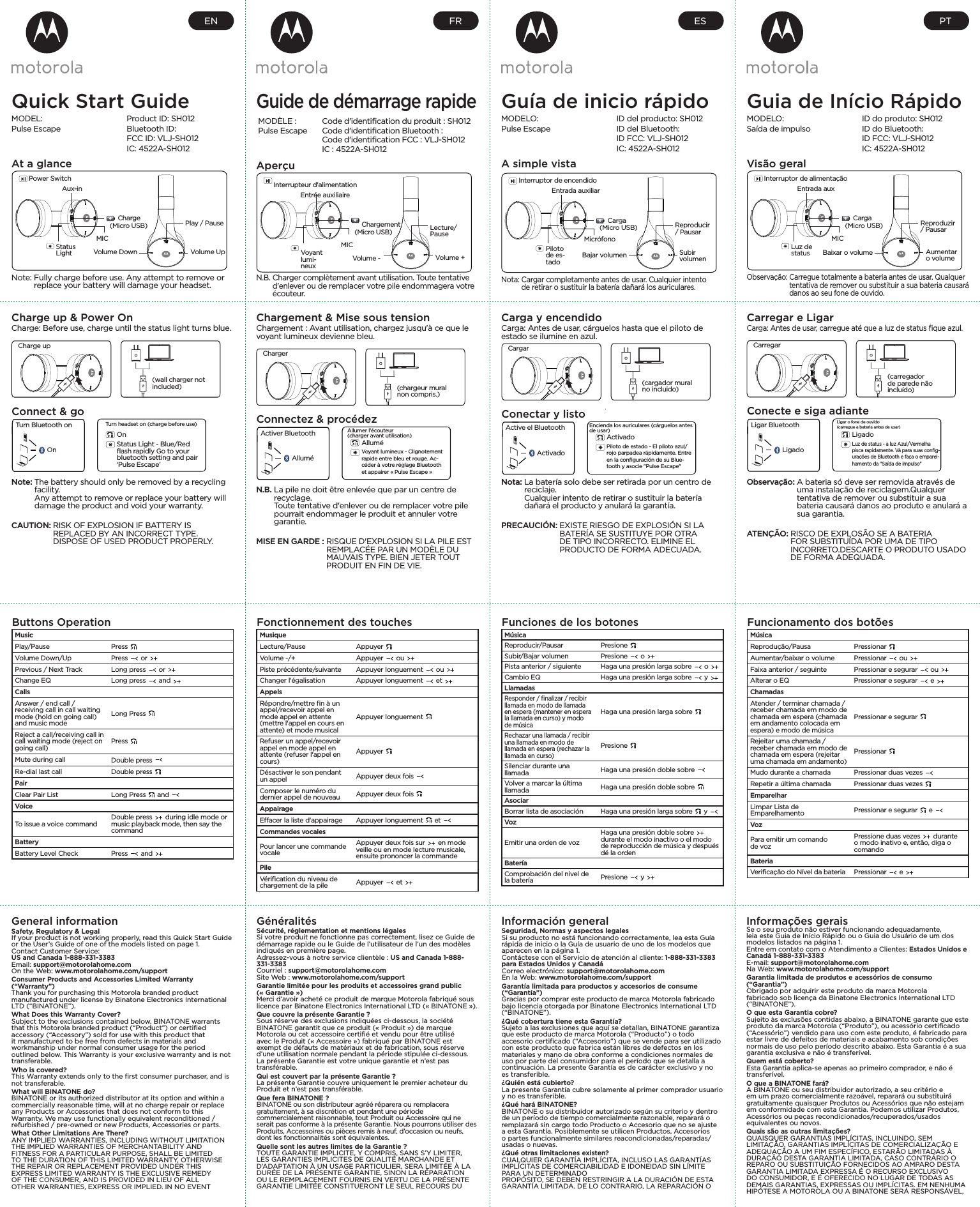 Quick Start GuideMODEL:Pulse EscapeProduct ID: SH012Bluetooth ID:FCC ID: VLJ-SH012IC: 4522A-SH012At a glanceNote:  Fully charge before use. Any attempt to remove or replace your battery will damage your headset.Power SwitchAux-inStatus LightMICCharge(Micro USB)Volume DownPlay / PauseVolume UpButtons OperationMusicPlay/Pause Press Volume Down/Up Press   or Previous / Next Track Long press   or Change EQ Long press   and CallsAnswer / end call / receiving call in call waiting mode (hold on going call) and music modeLong Press Reject a call/receiving call in call waiting mode (reject on going call) Press Mute during call Double press Re-dial last call Double press PairClear Pair List Long Press   and VoiceTo issue a voice command Double press   during idle mode or music playback mode, then say the commandBatteryBattery Level Check Press   and Charge up &amp; Power OnCharge: Before use, charge until the status light turns blue.Note:  The battery should only be removed by a recycling facility.  Any attempt to remove or replace your battery will damage the product and void your warranty.CAUTION:  RISK OF EXPLOSION IF BATTERY IS REPLACED BY AN INCORRECT TYPE. DISPOSE OF USED PRODUCT PROPERLY.Charge up(wall charger not included)Connect &amp; goTurn Bluetooth onOnTurn headset on (charge before use)OnStatus Light - Blue/Red ﬂash rapidly Go to your bluetooth setting and pair ‘Pulse Escape’ENGuía de inicio rápidoMODELO:Pulse EscapeID del producto: SH012ID del Bluetooth:ID FCC: VLJ-SH012IC: 4522A-SH012A simple vistaNota:  Cargar completamente antes de usar. Cualquier intento de retirar o sustituir la batería dañará los auriculares.Interruptor de encendidoEntrada auxiliarPiloto de es-tadoMicrófonoCarga(Micro USB)Bajar volumenReproducir / PausarSubir volumenFunciones de los botonesMúsicaReproducir/Pausar Presione Subir/Bajar volumen Presione   o Pista anterior / siguiente Haga una presión larga sobre   o Cambio EQ Haga una presión larga sobre   y LlamadasResponder / ﬁnalizar / recibir llamada en modo de llamada en espera (mantener en espera la llamada en curso) y modo de músicaHaga una presión larga sobre Rechazar una llamada / recibir una llamada en modo de llamada en espera (rechazar la llamada en curso)Presione Silenciar durante una llamada Haga una presión doble sobre Volver a marcar la última llamada Haga una presión doble sobre AsociarBorrar lista de asociación Haga una presión larga sobre   y VozEmitir una orden de vozHaga una presión doble sobre   durante el modo inactivo o el modo de reproducción de música y después dé la ordenBateríaComprobación del nivel de la batería Presione   y Carga y encendidoCarga: Antes de usar, cárguelos hasta que el piloto de estado se ilumine en azul.Nota:  La batería solo debe ser retirada por un centro de reciclaje.  Cualquier intento de retirar o sustituir la batería dañará el producto y anulará la garantía.PRECAUCIÓN:  EXISTE RIESGO DE EXPLOSIÓN SI LA BATERÍA SE SUSTITUYE POR OTRA DE TIPO INCORRECTO. ELIMINE EL PRODUCTO DE FORMA ADECUADA.Cargar(cargador mural no incluido)Conectar y listoActive el BluetoothActivadoEncienda los auriculares (cárguelos antes de usar)ActivadoPiloto de estado - El piloto azul/rojo parpadea rápidamente. Entre en la conﬁguración de su Blue-tooth y asocie &quot;Pulse Escape&quot;ESGuia de Início RápidoMODELO:Saída de impulsoID do produto: SH012ID do Bluetooth:ID FCC: VLJ-SH012IC: 4522A-SH012Visão geralObservação:  Carregue totalmente a bateria antes de usar. Qualquer tentativa de remover ou substituir a sua bateria causará danos ao seu fone de ouvido.Interruptor de alimentaçãoEntrada auxLuz de statusMICCarga(Micro USB)Baixar o volumeReproduzir / PausarAumentar o volumeFuncionamento dos botõesMúsicaReprodução/Pausa Pressionar Aumentar/baixar o volume Pressionar   ou Faixa anterior / seguinte Pressionar e segurar   ou Alterar o EQ Pressionar e segurar   e ChamadasAtender / terminar chamada / receber chamada em modo de chamada em espera (chamada em andamento colocada em espera) e modo de músicaPressionar e segurar Rejeitar uma chamada / receber chamada em modo de chamada em espera (rejeitar uma chamada em andamento)Pressionar Mudo durante a chamada Pressionar duas vezes Repetir a última chamada Pressionar duas vezes EmparelharLimpar Lista de Emparelhamento Pressionar e segurar   e VozPara emitir um comando de vozPressione duas vezes   durante o modo inativo e, então, diga o comandoBateriaVeriﬁcação do Nível da bateria Pressionar   e Carregar e LigarCarga: Antes de usar, carregue até que a luz de status ﬁque azul.Observação:  A bateria só deve ser removida através de uma instalação de reciclagem.Qualquer tentativa de remover ou substituir a sua bateria causará danos ao produto e anulará a sua garantia.ATENÇÃO:  RISCO DE EXPLOSÃO SE A BATERIA FOR SUBSTITUÍDA POR UMA DE TIPO INCORRETO.DESCARTE O PRODUTO USADO DE FORMA ADEQUADA.Carregar(carregador de parede não incluído)Conecte e siga adianteLigar BluetoothLigadoLigar o fone de ouvido  (carregue a bateria antes de usar)LigadoLuz de status - a luz Azul/Vermelha pisca rapidamente. Vá para suas conﬁg-urações de Bluetooth e faça o emparel-hamento da &quot;Saída de impulso&quot;PTGeneral informationSafety, Regulatory &amp; LegalIf your product is not working properly, read this Quick Start Guide or the User’s Guide of one of the models listed on page 1.Contact Customer Service: US and Canada 1-888-331-3383 Email: support@motorolahome.com On the Web: www.motorolahome.com/support Consumer Products and Accessories Limited Warranty (“Warranty”) Thank you for purchasing this Motorola branded product manufactured under license by Binatone Electronics International LTD (“BINATONE”). What Does this Warranty Cover? Subject to the exclusions contained below, BINATONE warrants that this Motorola branded product (“Product”) or certiﬁed accessory (“Accessory”) sold for use with this product that it manufactured to be free from defects in materials and workmanship under normal consumer usage for the period outlined below. This Warranty is your exclusive warranty and is not transferable. Who is covered? This Warranty extends only to the ﬁrst consumer purchaser, and is not transferable. What will BINATONE do? BINATONE or its authorized distributor at its option and within a commercially reasonable time, will at no charge repair or replace any Products or Accessories that does not conform to this Warranty. We may use functionally equivalent reconditioned / refurbished / pre-owned or new Products, Accessories or parts.What Other Limitations Are There?ANY IMPLIED WARRANTIES, INCLUDING WITHOUT LIMITATION THE IMPLIED WARRANTIES OF MERCHANTABILITY AND FITNESS FOR A PARTICULAR PURPOSE, SHALL BE LIMITED TO THE DURATION OF THIS LIMITED WARRANTY, OTHERWISE THE REPAIR OR REPLACEMENT PROVIDED UNDER THIS EXPRESS LIMITED WARRANTY IS THE EXCLUSIVE REMEDY OF THE CONSUMER, AND IS PROVIDED IN LIEU OF ALL OTHER WARRANTIES, EXPRESS OR IMPLIED. IN NO EVENT GénéralitésSécurité, réglementation et mentions légalesSi votre produit ne fonctionne pas correctement, lisez ce Guide de démarrage rapide ou le Guide de l’utilisateur de l’un des modèles indiqués en première page.Adressez-vous à notre service clientèle : US and Canada 1-888-331-3383Courriel : support@motorolahome.comSite Web : www.motorolahome.com/supportGarantie limitée pour les produits et accessoires grand public («Garantie »)Merci d’avoir acheté ce produit de marque Motorola fabriqué sous licence par Binatone Electronics International LTD (« BINATONE »).Que couvre la présente Garantie ?Sous réserve des exclusions indiquées ci-dessous, la société BINATONE garantit que ce produit (« Produit ») de marque Motorola ou cet accessoire certiﬁé et vendu pour être utilisé avec le Produit (« Accessoire ») fabriqué par BINATONE est exempt de défauts de matériaux et de fabrication, sous réserve d’une utilisation normale pendant la période stipulée ci-dessous. La présente Garantie est votre unique garantie et n’est pas transférable.Qui est couvert par la présente Garantie ?La présente Garantie couvre uniquement le premier acheteur du Produit et n’est pas transférable.Que fera BINATONE ?BINATONE ou son distributeur agréé réparera ou remplacera gratuitement, à sa discrétion et pendant une période commercialement raisonnable, tout Produit ou Accessoire qui ne serait pas conforme à la présente Garantie. Nous pourrons utiliser des Produits, Accessoires ou pièces remis à neuf, d’occasion ou neufs, dont les fonctionnalités sont équivalentes.Quelle sont les autres limites de la Garantie ?TOUTE GARANTIE IMPLICITE, Y COMPRIS, SANS S’Y LIMITER, LES GARANTIES IMPLICITES DE QUALITÉ MARCHANDE ET D’ADAPTATION À UN USAGE PARTICULIER, SERA LIMITÉE À LA DURÉE DE LA PRÉSENTE GARANTIE, SINON LA RÉPARATION OU LE REMPLACEMENT FOURNIS EN VERTU DE LA PRÉSENTE GARANTIE LIMITÉE CONSTITUERONT LE SEUL RECOURS DU lnformación generalSeguridad, Normas y aspectos legalesSi su producto no está funcionando correctamente, lea esta Guía rápida de inicio o la Guía de usuario de uno de los modelos que aparecen en la página 1.Contáctese con el Servicio de atención al cliente: 1-888-331-3383 para Estados Unidos y CanadáCorreo electrónico: support@motorolahome.comEn la Web: www.motorolahome.com/supportGarantía limitada para productos y accesorios de consume (“Garantía”) Gracias por comprar este producto de marca Motorola fabricado bajo licencia otorgada por Binatone Electronics International LTD (“BINATONE”).¿Qué cobertura tiene esta Garantía?Sujeto a las exclusiones que aquí se detallan, BINATONE garantiza que este producto de marca Motorola (“Producto”) o todo accesorio certiﬁcado (“Accesorio”) que se vende para ser utilizado con este producto que fabrica están libres de defectos en los materiales y mano de obra conforme a condiciones normales de uso por parte del consumidor para el período que se detalla a continuación. La presente Garantía es de carácter exclusivo y no es transferible.¿Quién está cubierto?La presente Garantía cubre solamente al primer comprador usuario y no es transferible.¿Qué hará BINATONE?BINATONE o su distribuidor autorizado según su criterio y dentro de un período de tiempo comercialmente razonable, reparará o remplazará sin cargo todo Producto o Accesorio que no se ajuste a esta Garantía. Posiblemente se utilicen Productos, Accesorios o partes funcionalmente similares reacondicionadas/reparadas/usadas o nuevas.¿Qué otras limitaciones existen?CUALQUIER GARANTÍA IMPLÍCITA, INCLUSO LAS GARANTÍAS IMPLÍCITAS DE COMERCIABILIDAD E IDONEIDAD SIN LÍMITE PARA UN DETERMINADOPROPÓSITO, SE DEBEN RESTRINGIR A LA DURACIÓN DE ESTA GARANTÍA LIMITADA. DE LO CONTRARIO, LA REPARACIÓN O Informações geraisSe o seu produto não estiver funcionando adequadamente, leia este Guia de Início Rápido ou o Guia do Usuário de um dos modelos listados na página 1.Entre em contato com o Atendimento a Clientes: Estados Unidos e Canadá 1-888-331-3383E-mail: support@motorolahome.comNa Web: www.motorolahome.com/supportGarantia limitada de produtos e acessórios de consumo (“Garantia”)Obrigado por adquirir este produto da marca Motorola fabricado sob licença da Binatone Electronics International LTD (“BINATONE”).O que esta Garantia cobre?Sujeito às exclusões contidas abaixo, a BINATONE garante que este produto da marca Motorola (“Produto”), ou acessório certiﬁcado (“Acessório”) vendido para uso com este produto, é fabricado para estar livre de defeitos de materiais e acabamento sob condições normais de uso pelo período descrito abaixo. Esta Garantia é a sua garantia exclusiva e não é transferível.Quem está coberto?Esta Garantia aplica-se apenas ao primeiro comprador, e não é transferível.O que a BINATONE fará?A BINATONE ou seu distribuidor autorizado, a seu critério e em um prazo comercialmente razoável, reparará ou substituirá gratuitamente quaisquer Produtos ou Acessórios que não estejam em conformidade com esta Garantia. Podemos utilizar Produtos, Acessórios ou peças recondicionados/recuperados/usados equivalentes ou novos.Quais são as outras limitações?QUAISQUER GARANTIAS IMPLÍCITAS, INCLUINDO, SEM LIMITAÇÃO, GARANTIAS IMPLÍCITAS DE COMERCIALIZAÇÃO E ADEQUAÇÃO A UM FIM ESPECÍFICO, ESTARÃO LIMITADAS À DURAÇÃO DESTA GARANTIA LIMITADA, CASO CONTRÁRIO O REPARO OU SUBSTITUIÇÃO FORNECIDOS AO AMPARO DESTA GARANTIA LIMITADA EXPRESSA É O RECURSO EXCLUSIVO DO CONSUMIDOR, E É OFERECIDO NO LUGAR DE TODAS AS DEMAIS GARANTIAS, EXPRESSAS OU IMPLÍCITAS. EM NENHUMA HIPÓTESE A MOTOROLA OU A BINATONE SERÁ RESPONSÁVEL, Guide de démarrage rapideMODÈLE:Pulse EscapeCode d&apos;identiﬁcation du produit: SH012Code d&apos;identiﬁcation Bluetooth:Code d&apos;identiﬁcation FCC: VLJ-SH012IC: 4522A-SH012AperçuN.B.  Charger complètement avant utilisation. Toute tentative d&apos;enlever ou de remplacer votre pile endommagera votre écouteur.Interrupteur d&apos;alimentationEntrée auxiliaireVoyant lumi-neuxMICChargement(Micro USB)Volume -Lecture/PauseVolume +Fonctionnement des touchesMusiqueLecture/Pause Appuyer Volume -/+ Appuyer   ou Piste précédente/suivante Appuyer longuement   ou Changer l&apos;égalisation Appuyer longuement   et AppelsRépondre/mettre ﬁn à un appel/recevoir appel en mode appel en attente (mettre l&apos;appel en cours en attente) et mode musicalAppuyer longuement Refuser un appel/recevoir appel en mode appel en attente (refuser l&apos;appel en cours)Appuyer Désactiver le son pendant un appel Appuyer deux fois Composer le numéro du dernier appel de nouveau Appuyer deux fois AppairageEacer la liste d&apos;appairage Appuyer longuement   et Commandes vocalesPour lancer une commande vocaleAppuyer deux fois sur   en mode veille ou en mode lecture musicale, ensuite prononcer la commandePileVériﬁcation du niveau de chargement de la pile Appuyer   et Chargement &amp; Mise sous tensionChargement: Avant utilisation, chargez jusqu&apos;à ce que le voyant lumineux devienne bleu.N.B.  La pile ne doit être enlevée que par un centre de recyclage.  Toute tentative d&apos;enlever ou de remplacer votre pile pourrait endommager le produit et annuler votre garantie.MISE EN GARDE:  RISQUE D&apos;EXPLOSION SI LA PILE EST REMPLACÉE PAR UN MODÈLE DU MAUVAIS TYPE. BIEN JETER TOUT PRODUIT EN FIN DE VIE.Charger(chargeur mural non compris.)Connectez &amp; procédezActiver BluetoothAlluméAllumer l&apos;écouteur  (charger avant utilisation)AlluméVoyant lumineux - Clignotement rapide entre bleu et rouge. Ac-céder à votre réglage Bluetooth et appairer «Pulse Escape»FR