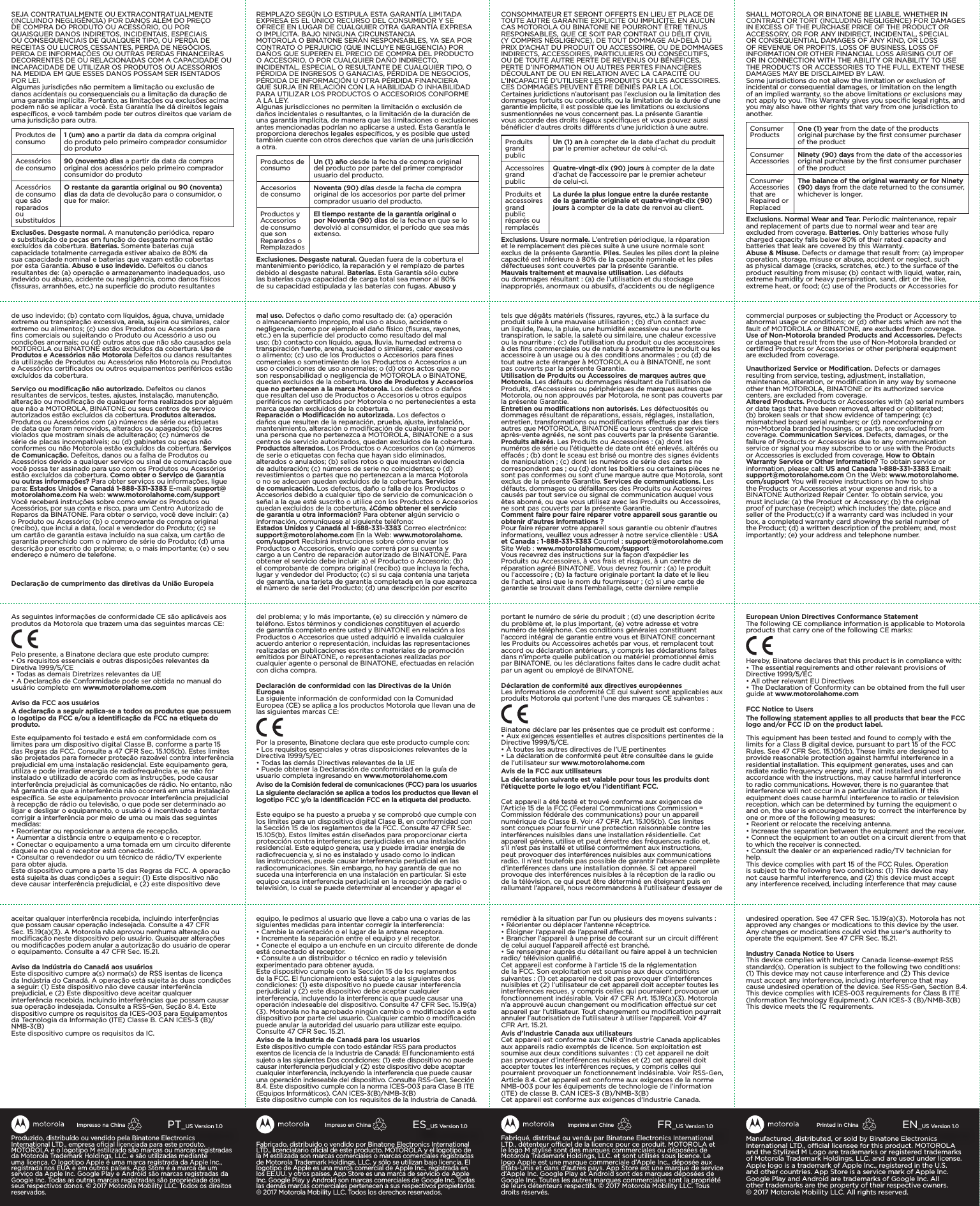 Fabriqué, distribué ou vendu par Binatone Electronics International LTD., détenteur ociel de la licence pour ce produit. MOTOROLA et le logo M stylisé sont des marques commerciales ou déposées de Motorola Trademark Holdings, LLC. et sont utilisés sous licence. Le logo Apple est une marque commerciale d’Apple Inc., déposée aux États-Unis et dans d’autres pays. App Store est une marque de service d’Apple Inc. Google Play et Android sont des marques déposées de Google Inc. Toutes les autres marques commerciales sont la propriété de leurs détenteurs respectifs. ©2017Motorola Mobility LLC. Tous droits réservés.FR_US Version 1.0Imprimé en ChineFabricado, distribuido o vendido por Binatone Electronics International LTD., licenciatario oﬁcial de este producto. MOTOROLA y el logotipo de la M estilizada son marcas comerciales o marcas comerciales registradas de Motorola Trademark Holdings, LLC. y sólo se utilizan bajo licencia. El logotipo de Apple es una marca comercial de Apple Inc., registrada en los EE.UU. y otros países. App Store es una marca de servicio de Apple Inc. Google Play y Android son marcas comerciales de Google Inc. Todas las demás marcas comerciales pertenecen a sus respectivos propietarios. ©2017 Motorola Mobility LLC. Todos los derechos reservados.ES_US Version 1.0Impreso en ChinaManufactured, distributed, or sold by Binatone Electronics International LTD., ocial licensee for this product. MOTOROLA and the Stylized M Logo are trademarks or registered trademarks of Motorola Trademark Holdings, LLC. and are used under license. Apple logo is a trademark of Apple Inc., registered in the U.S. and other countries. App Store is a service mark of Apple Inc. Google Play and Android are trademarks of Google Inc. All other trademarks are the property of their respective owners. ©2017Motorola Mobility LLC. All rights reserved. EN_US Version 1.0Printed in ChinaProduzido, distribuído ou vendido pela Binatone Electronics International LTD., empresa oﬁcial licenciada para este produto. MOTOROLA e o logotipo M estilizado são marcas ou marcas registradas da Motorola Trademark Holdings, LLC. e são utilizadas mediante uma licença. O logotipo Apple é uma marca registrada da Apple Inc., registrada nos EUA e em outros países. App Store é a marca de um serviço da Apple Inc. Google Play e Android são marcas registradas da Google Inc. Todas as outras marcas registradas são propriedade dos seus respectivos donos. © 2017 Motorola Mobility LLC. Todos os direitos reservados.PT_US Version 1.0Impresso na ChinaSEJA CONTRATUALMENTE OU EXTRACONTRATUALMENTE (INCLUINDO NEGLIGÊNCIA) POR DANOS ALÉM DO PREÇO DE COMPRA DO PRODUTO OU ACESSÓRIO, OU POR QUAISQUER DANOS INDIRETOS, INCIDENTAIS, ESPECIAIS OU CONSEQUENCIAIS DE QUALQUER TIPO, OU PERDA DE RECEITAS OU LUCROS CESSANTES, PERDA DE NEGÓCIOS, PERDA DE INFORMAÇÕES OU OUTRAS PERDAS FINANCEIRAS DECORRENTES DE OU RELACIONADAS COM A CAPACIDADE OU INCAPACIDADE DE UTILIZAR OS PRODUTOS OU ACESSÓRIOS NA MEDIDA EM QUE ESSES DANOS POSSAM SER ISENTADOS POR LEI.Algumas jurisdições não permitem a limitação ou exclusão de danos acidentais ou consequenciais ou a limitação da duração de uma garantia implícita. Portanto, as limitações ou exclusões acima podem não se aplicar a você. Esta Garantia lhe dá direitos legais especíﬁcos, e você também pode ter outros direitos que variam de uma jurisdição para outra.Produtos de consumo 1 (um) ano a partir da data da compra original do produto pelo primeiro comprador consumidor do produtoAcessórios de consumo 90 (noventa) dias a partir da data da compra original dos acessórios pelo primeiro comprador consumidor do produtoAcessórios de consumo que são reparados ou substituídosO restante da garantia original ou 90 (noventa) dias da data de devolução para o consumidor, o que for maior.Exclusões. Desgaste normal. A manutenção periódica, reparo e substituição de peças em função do desgaste normal estão excluídos da cobertura. Baterias. Somente baterias cuja capacidade totalmente carregada estiver abaixo de 80% da sua capacidade nominal e baterias que vazam estão cobertas por esta Garantia. Abuso e uso indevido. Defeitos ou danos resultantes de: (a) operação e armazenamento inadequados, uso indevido ou abuso, acidente ou negligência, como danos físicos (ﬁssuras, arranhões, etc.) na superfície do produto resultantes de uso indevido; (b) contato com líquidos, água, chuva, umidade extrema ou transpiração excessiva, areia, sujeira ou similares, calor extremo ou alimentos; (c) uso dos Produtos ou Acessórios para ﬁns comerciais ou sujeitando o Produto ou Acessório a uso ou condições anormais; ou (d) outros atos que não são causados pela MOTOROLA ou BINATONE estão excluídos da cobertura. Uso de Produtos e Acessórios não Motorola Defeitos ou danos resultantes da utilização de Produtos ou Acessórios não Motorola ou Produtos e Acessórios certiﬁcados ou outros equipamentos periféricos estão excluídos da cobertura.Serviço ou modiﬁcação não autorizado. Defeitos ou danos resultantes de serviços, testes, ajustes, instalação, manutenção, alteração ou modiﬁcação de qualquer forma realizados por alguém que não a MOTOROLA, BINATONE ou seus centros de serviço autorizados estão excluídos da cobertura. Produtos alterados. Produtos ou Acessórios com (a) números de série ou etiquetas de data que foram removidos, alterados ou apagados; (b) lacres violados que mostram sinais de adulteração; (c) números de série de placas incompatíveis; ou (d) gabinetes ou peças não conformes ou não Motorola estão excluídos da cobertura. Serviços de Comunicação. Defeitos, danos ou a falha de Produtos ou Acessórios devido a qualquer serviço ou sinal de comunicação que você possa ter assinado para uso com os Produtos ou Acessórios estão excluídos da cobertura. Como obter o Serviço de Garantia ou outras informações? Para obter serviços ou informações, ligue para: Estados Unidos e Canadá 1-888-331-3383 E-mail: support@motorolahome.com Na web: www.motorolahome.com/support Você receberá instruções sobre como enviar os Produtos ou Acessórios, por sua conta e risco, para um Centro Autorizado de Reparos da BINATONE. Para obter o serviço, você deve incluir: (a) o Produto ou Acessório; (b) o comprovante de compra original (recibo), que inclui a data, local e vendedor do Produto; (c) se um cartão de garantia estava incluído na sua caixa, um cartão de garantia preenchido com o número de série do Produto; (d) uma descrição por escrito do problema; e, o mais importante; (e) o seu endereço e número de telefone.Declaração de cumprimento das diretivas da União EuropeiaAs seguintes informações de conformidade CE são aplicáveis aos produtos da Motorola que trazem uma das seguintes marcas CE:Pelo presente, a Binatone declara que este produto cumpre:• Os requisitos essenciais e outras disposições relevantes da Diretiva 1999/5/CE• Todas as demais Diretrizes relevantes da UE• A Declaração de Conformidade pode ser obtida no manual do usuário completo em www.motorolahome.comAviso da FCC aos usuáriosA declaração a seguir aplica-se a todos os produtos que possuem o logotipo da FCC e/ou a identiﬁcação da FCC na etiqueta do produto.Este equipamento foi testado e está em conformidade com os limites para um dispositivo digital Classe B, conforme a parte 15 das Regras da FCC. Consulte a 47 CFR Sec. 15.105(b). Estes limites são projetados para fornecer proteção razoável contra interferência prejudicial em uma instalação residencial. Este equipamento gera, utiliza e pode irradiar energia de radiofrequência e, se não for instalado e utilizado de acordo com as instruções, pode causar interferência prejudicial às comunicações de rádio. No entanto, não há garantia de que a interferência não ocorrerá em uma instalação especíﬁca. Se este equipamento provocar interferência prejudicial à recepção de rádio ou televisão, o que pode ser determinado ao ligar e desligar o equipamento, o usuário é incentivado a tentar corrigir a interferência por meio de uma ou mais das seguintes medidas:• Reorientar ou reposicionar a antena de recepção.• Aumentar a distância entre o equipamento e o receptor.• Conectar o equipamento a uma tomada em um circuito diferente daquele no qual o receptor está conectado.• Consultar o revendedor ou um técnico de rádio/TV experiente para obter ajuda.Este dispositivo cumpre a parte 15 das Regras da FCC. A operação está sujeita às duas condições a seguir: (1) Este dispositivo não deve causar interferência prejudicial, e (2) este dispositivo deve aceitar qualquer interferência recebida, incluindo interferências que possam causar operação indesejada. Consulte a 47 CFR Sec. 15.19(a)(3). A Motorola não aprovou nenhuma alteração ou modiﬁcação neste dispositivo pelo usuário. Quaisquer alterações ou modiﬁcações podem anular a autorização do usuário de operar o equipamento. Consulte a 47 CFR Sec. 15.21.Aviso da Indústria do Canadá aos usuáriosEste dispositivo cumpre a(s) norma(s) de RSS isentas de licença da Indústria do Canadá. A operação está sujeita às duas condições a seguir: (1) Este dispositivo não deve causar interferência prejudicial, e (2) Este dispositivo deve aceitar qualquer interferência recebida, incluindo interferências que possam causar sua operação indesejada. Consulte a RSS-Gen, Seção 8.4. Este dispositivo cumpre os requisitos da ICES-003 para Equipamentos da Tecnologia da Informação (ITE) Classe B. CAN ICES-3 (B)/NMB-3(B) Este dispositivo cumpre os requisitos da IC.REMPLAZO SEGÚN LO ESTIPULA ESTA GARANTÍA LIMITADA EXPRESA ES EL ÚNICO RECURSO DEL CONSUMIDOR Y SE OFRECE EN LUGAR DE CUALQUIER OTRA GARANTÍA EXPRESA O IMPLÍCITA. BAJO NINGUNA CIRCUNSTANCIAMOTOROLA O BINATONE SERÁN RESPONSABLES, YA SEA POR CONTRATO O PERJUICIO (QUE INCLUYE NEGLIGENCIA) POR DAÑOS QUE SUPEREN EL PRECIO DE COMPRA DEL PRODUCTO O ACCESORIO, O POR CUALQUIER DAÑO INDIRECTO, INCIDENTAL, ESPECIAL O RESULTANTE DE CUALQUIER TIPO, O PÉRDIDA DE INGRESOS O GANACIAS, PÉRDIDA DE NEGOCIOS, PÉRDIDA DE INFORMACIÓN U OTRA PÉRDIDA FINANCIERA QUE SURJA EN RELACIÓN CON LA HABILIDAD O INHABILIDAD PARA UTILIZAR LOS PRODUCTOS O ACCESORIOS CONFORME A LA LEY.Algunas jurisdicciones no permiten la limitación o exclusión de daños incidentales o resultantes, o la limitación de la duración de una garantía implícita, de manera que las limitaciones o exclusiones antes mencionadas podrían no aplicarse a usted. Esta Garantía le proporciona derechos legales especíﬁcos, y es posible que usted también cuente con otros derechos que varían de una jurisdicción a otra.Productos de consumo Un (1) año desde la fecha de compra original del producto por parte del primer comprador usuario del producto.Accesorios de consumo Noventa (90) días desde la fecha de compra original de los accesorios por parte del primer comprador usuario del producto.Productos y Accesorios de consumo que son Reparados o RemplazadosEl tiempo restante de la garantía original o por Noventa (90) días de la fecha en que se lo devolvió al consumidor, el período que sea más extenso.Exclusiones. Desgaste natural. Quedan fuera de la cobertura el mantenimiento periódico, la reparación y el remplazo de partes debido al desgaste natural. Baterías. Esta Garantía sólo cubre las baterías cuya capacidad de carga total sea menor al 80% de su capacidad estipulada y las baterías con fugas. Abuso y mal uso. Defectos o daño como resultado de: (a) operación o almacenamiento impropio, mal uso o abuso, accidente o negligencia, como por ejemplo el daño físico (ﬁsuras, rayones, etc.) en la superﬁcie del producto como resultado del mal uso; (b) contacto con líquido, agua, lluvia, humedad extrema o transpiración fuerte, arena, suciedad o similares, calor excesivo o alimento; (c) uso de los Productos o Accesorios para ﬁnes comerciales o sometimiento de los Productos o Accesorios a un uso o condiciones de uso anormales; o (d) otros actos que no son responsabilidad o negligencia de MOTOROLA o BINATONE, quedan excluidos de la cobertura. Uso de Productos y Accesorios que no pertenecen a la marca Motorola. Los defectos o daños que resultan del uso de Productos o Accesorios u otros equipos periféricos no certiﬁcados por Motorola o no pertenecientes a esta marca quedan excluidos de la cobertura.Reparación o Modiﬁcación no autorizada. Los defectos o daños que resulten de la reparación, prueba, ajuste, instalación, mantenimiento, alteración o modiﬁcación de cualquier forma por una persona que no pertenezca a MOTOROLA, BINATONE o a sus centros de servicio autorizados, quedan excluidos de la cobertura. Productos alterados. Los Productos o Accesorios con (a) números de serie o etiquetas con fecha que hayan sido eliminados, alterados o anulados; (b) sellos rotos o que muestran evidencia de adulteración; (c) números de serie no coincidentes; o (d) revestimientos o partes que no pertenezcan a la marca Motorola o no se adecuen quedan excluidos de la cobertura. Servicios de comunicación. Los defectos, daño o falla de los Productos o Accesorios debido a cualquier tipo de servicio de comunicación o señal a la que esté suscrito o utilice con los Productos o Accesorios quedan excluidos de la cobertura. ¿Cómo obtener el servicio de garantía u otra información? Para obtener algún servicio o información, comuníquese al siguiente teléfono:  Estados Unidos y Canadá al 1-888-331-3383 Correo electrónico:  support@motorolahome.com En la Web: www.motorolahome.com/support Recibirá instrucciones sobre cómo enviar los Productos o Accesorios, envío que correrá por su cuenta y cargo a un Centro de reparación autorizado de BINATONE. Para obtener el servicio debe incluir: a) el Producto o Accesorio; (b) el comprobante de compra original (recibo) que incluya la fecha, lugar y vendedor del Producto; (c) si su caja contenía una tarjeta de garantía, una tarjeta de garantía completada en la que aparezca el número de serie del Producto; (d) una descripción por escrito del problema; y lo más importante, (e) su dirección y número de teléfono. Estos términos y condiciones constituyen el acuerdo de garantía completo entre usted y BINATONE en relación a los Productos o Accesorios que usted adquirió e invalida cualquier acuerdo anterior o representación, incluidas las representaciones realizadas en publicaciones escritas o materiales de promoción emitidos por BINATONE, o representaciones realizadas por cualquier agente o personal de BINATONE, efectuadas en relación con dicha compra.Declaración de conformidad con las Directivas de la Unión EuropeaLa siguiente información de conformidad con la Comunidad Europea (CE) se aplica a los productos Motorola que llevan una de las siguientes marcas CE:Por la presente, Binatone declara que este producto cumple con:• Los requisitos esenciales y otras disposiciones relevantes de la Directiva 1999/5/EC• Todas las demás Directivas relevantes de la UE• Puede obtener la Declaración de conformidad en la guía de usuario completa ingresando en www.motorolahome.comAviso de la Comisión federal de comunicaciones (FCC) para los usuariosLa siguiente declaración se aplica a todos los productos que llevan el logotipo FCC y/o la Identiﬁcación FCC en la etiqueta del producto.Este equipo se ha puesto a prueba y se comprobó que cumple con los límites para un dispositivo digital Clase B, en conformidad con la Sección 15 de los reglamentos de la FCC. Consulte 47 CFR Sec. 15.105(b). Estos límites están diseñados para proporcionar cierta protección contra interferencias perjudiciales en una instalación residencial. Este equipo genera, usa y puede irradiar energía de radiofrecuencia y, si no es instalado y usado como lo indican las instrucciones, puede causar interferencia perjudicial en las radiocomunicaciones. Sin embargo, no hay garantía de que no suceda una interferencia en una instalación en particular. Si este equipo causa interferencia perjudicial en la recepción de radio o televisión, lo cual se puede determinar al encender y apagar el equipo, le pedimos al usuario que lleve a cabo una o varias de las siguientes medidas para intentar corregir la interferencia:• Cambie la orientación o el lugar de la antena receptora.• Incremente la separación entre el equipo y el receptor.• Conecte el equipo a un enchufe en un circuito diferente de donde está conectado el receptor.• Consulte a un distribuidor o técnico en radio y televisión experimentado para obtener ayuda.Este dispositivo cumple con la Sección 15 de los reglamentos de la FCC. El funcionamiento está sujeto a las siguientes dos condiciones: (1) este dispositivo no puede causar interferencia perjudicial y (2) este dispositivo debe aceptar cualquier interferencia, incluyendo la interferencia que puede causar una operación indeseable del dispositivo. Consulte 47 CFR Sec. 15.19(a)(3). Motorola no ha aprobado ningún cambio o modiﬁcación a este dispositivo por parte del usuario. Cualquier cambio o modiﬁcación puede anular la autoridad del usuario para utilizar este equipo. Consulte 47 CFR Sec. 15.21.Aviso de la Industria de Canadá para los usuariosEste dispositivo cumple con todo estándar RSS para productos exentos de licencia de la Industria de Canadá: El funcionamiento está sujeto a las siguientes Dos condiciones: (1) este dispositivo no puede causar interferencia perjudicial y (2) este dispositivo debe aceptar cualquier interferencia, incluyendo la interferencia que puede causar una operación indeseable del dispositivo. Consulte RSS-Gen, Sección 8.4. Este dispositivo cumple con la norma ICES-003 para Clase B ITE (Equipos Informáticos). CAN ICES-3(B)/NMB-3(B)Este dispositivo cumple con los requisitos de la Industria de Canadá.CONSOMMATEUR ET SERONT OFFERTS EN LIEU ET PLACE DE TOUTE AUTRE GARANTIE EXPLICITE OU IMPLICITE. EN AUCUN CAS MOTOROLA OU BINATONE NE POURRONT ÊTRE TENUS RESPONSABLES, QUE CE SOIT PAR CONTRAT OU DÉLIT CIVIL (Y COMPRIS NÉGLIGENCE), DE TOUT DOMMAGE AU-DELÀ DU PRIX D’ACHAT DU PRODUIT OU ACCESSOIRE, OU DE DOMMAGES INDIRECTS, ACCESSOIRES, PARTICULIERS OU CONSÉCUTIFS, OU DE TOUTE AUTRE PERTE DE REVENUS OU BÉNÉFICES, PERTE D’INFORMATION OU AUTRES PERTES FINANCIÈRES DÉCOULANT DE OU EN RELATION AVEC LA CAPACITÉ OU L’INCAPACITÉ D’UTILISER LES PRODUITS OU LES ACCESSOIRES. CES DOMMAGES PEUVENT ÊTRE DÉNIÉS PAR LA LOI.Certaines juridictions n’autorisant pas l’exclusion ou la limitation des dommages fortuits ou consécutifs, ou la limitation de la durée d’une garantie implicite, il est possible que les limitations ou exclusions susmentionnées ne vous concernent pas. La présente Garantie vous accorde des droits légaux spéciﬁques et vous pouvez aussi bénéﬁcier d’autres droits diérents d’une juridiction à une autre.Produits grand publicUn (1) an à compter de la date d’achat du produit par le premier acheteur de celui-ci.Accessoires grand publicQuatre-vingt-dix (90) jours à compter de la date d’achat de l’accessoire par le premier acheteur de celui-ci.Produits et accessoires grand public réparés ou remplacésLa durée la plus longue entre la durée restante de la garantie originale et quatre-vingt-dix (90) jours à compter de la date de renvoi au client.Exclusions. Usure normale. L’entretien périodique, la réparation et le remplacement des pièces suite à une usure normale sont exclus de la présente Garantie. Piles. Seules les piles dont la pleine capacité est inférieure à 80% de la capacité nominale et les piles défectueuses sont couvertes par la présente Garantie.Mauvais traitement et mauvaise utilisation. Les défauts ou dommages résultant : (a) de l’utilisation et du stockage inappropriés, anormaux ou abusifs, d’accidents ou de négligence tels que dégâts matériels (ﬁssures, rayures, etc.) à la surface du produit suite à une mauvaise utilisation ; (b) d’un contact avec un liquide, l’eau, la pluie, une humidité excessive ou une forte transpiration, le sable, la saleté ou similaire, une chaleur excessive ou la nourriture ; (c) de l’utilisation du produit ou des accessoires à des ﬁns commerciales ou de nature à soumettre le produit ou les accessoire à un usage ou à des conditions anormales ; ou (d) de tout autre acte étranger à MOTOROLA ou à BINATONE, ne sont pas couverts par la présente Garantie.  Utilisation de Produits ou Accessoires de marques autres que Motorola. Les défauts ou dommages résultant de l’utilisation de Produits, d’Accessoires ou périphériques de marques autres que Motorola, ou non approuvés par Motorola, ne sont pas couverts par la présente Garantie.Entretien ou modiﬁcations non autorisés. Les défectuosités ou dommages résultant de réparations, essais, réglages, installation, entretien, transformations ou modiﬁcations eectués par des tiers autres que MOTOROLA, BINATONE ou leurs centres de service après-vente agréés, ne sont pas couverts par la présente Garantie. Produits altérés. Les Produits ou Accessoires : (a) dont les numéros de série ou l’étiquette de date ont été enlevés, altérés ou eacés ; (b) dont le sceau est brisé ou montre des signes évidents de manipulation ; (c) dont les numéros de série des cartes ne correspondent pas ; ou (d) dont les boîtiers ou certaines pièces ne sont pas conformes ou sont d’une marque autre que Motorola, sont exclus de la présente Garantie. Services de communications. Les défauts, dommages ou défaillances des Produits ou Accessoires causés par tout service ou signal de communication auquel vous êtes abonné, ou que vous utilisez avec les Produits ou Accessoires, ne sont pas couverts par la présente Garantie.Comment faire pour faire réparer votre appareil sous garantie ou obtenir d’autres informations ? Pour faire réparer votre appareil sous garantie ou obtenir d’autres informations, veuillez vous adresser à notre service clientèle : USA et Canada : 1-888-331-3383 Courriel : support@motorolahome.com Site Web : www.motorolahome.com/supportVous recevrez des instructions sur la façon d’expédier les Produits ou Accessoires, à vos frais et risques, à un centre de réparation agréé BINATONE. Vous devrez fournir : (a) le produit ou l’accessoire ; (b) la facture originale portant la date et le lieu de l’achat, ainsi que le nom du fournisseur ; (c) si une carte de garantie se trouvait dans l’emballage, cette dernière remplie portant le numéro de série du produit ; (d) une description écrite du problème et, le plus important, (e) votre adresse et votre numéro de téléphone. Ces conditions générales constituent l’accord intégral de garantie entre vous et BINATONE concernant les Produits ou Accessoires achetés par vous, et remplacent tout accord ou déclaration antérieurs, y compris les déclarations faites dans n’importe quelle publication ou matériel promotionnel émis par BINATONE, ou les déclarations faites dans le cadre dudit achat par un agent ou employé de BINATONE.Déclaration de conformité aux directives européennesLes informations de conformité CE qui suivent sont applicables aux produits Motorola qui portent l’une des marques CE suivantes :Binatone déclare par les présentes que ce produit est conforme :• Aux exigences essentielles et autres dispositions pertinentes de la Directive 1999/5/CE.• À toutes les autres directives de l’UE pertinentes• La déclaration de conformité peut être consultée dans le guide de l’utilisateur sur www.motorolahome.comAvis de la FCC aux utilisateursLa déclaration suivante est valable pour tous les produits dont l’étiquette porte le logo et/ou l’identiﬁant FCC.Cet appareil a été testé et trouvé conforme aux exigences de l’Article 15 de la FCC (Federal Communications Commission = Commission fédérale des communications) pour un appareil numérique de Classe B. Voir 47 CFR Art. 15.105(b). Ces limites sont conçues pour fournir une protection raisonnable contre les interférences nuisibles dans une installation résidentielle. Cet appareil génère, utilise et peut émettre des fréquences radio et, s’il n’est pas installé et utilisé conformément aux instructions, peut provoquer des interférences nuisibles aux communications radio. Il n’est toutefois pas possible de garantir l’absence complète d’interférences dans une installation donnée. Si cet appareil provoque des interférences nuisibles à la réception de la radio ou de la télévision, ce qui peut être déterminé en éteignant puis en rallumant l’appareil, nous recommandons à l’utilisateur d’essayer de remédier à la situation par l’un ou plusieurs des moyens suivants : • Réorienter ou déplacer l’antenne réceptrice.• Éloigner l’appareil de l’appareil aecté. • Brancher l’appareil à une prise de courant sur un circuit diérent de celui auquel l’appareil aecté est branché. • Se renseigner auprès du détaillant ou faire appel à un technicien radio/ télévision qualiﬁé. Cet appareil est conforme à l’article 15 de la réglementation de la FCC. Son exploitation est soumise aux deux conditions suivantes : (1) cet appareil ne doit pas provoquer d’interférences nuisibles et (2) l’utilisateur de cet appareil doit accepter toutes les interférences reçues, y compris celles qui pourraient provoquer un fonctionnement indésirable. Voir 47 CFR Art. 15.19(a)(3). Motorola n’a approuvé aucun changement ou modiﬁcation eectué sur cet appareil par l’utilisateur. Tout changement ou modiﬁcation pourrait annuler l’autorisation de l’utilisateur à utiliser l’appareil. Voir 47 CFR Art. 15.21.Avis d’Industrie Canada aux utilisateursCet appareil est conforme aux CNR d’Industrie Canada applicables aux appareils radio exemptés de licence. Son exploitation est soumise aux deux conditions suivantes : (1) cet appareil ne doit pas provoquer d’interférences nuisibles et (2) cet appareil doit accepter toutes les interférences reçues, y compris celles qui pourraient provoquer un fonctionnement indésirable. Voir RSS-Gen, Article 8.4. Cet appareil est conforme aux exigences de la norme NMB-003 pour les équipements de technologie de l’information (ITE) de classe B. CAN ICES-3 (B)/NMB-3(B)Cet appareil est conforme aux exigences d’Industrie Canada.SHALL MOTOROLA OR BINATONE BE LIABLE, WHETHER IN CONTRACT OR TORT (INCLUDING NEGLIGENCE) FOR DAMAGES IN EXCESS OF THE PURCHASE PRICE OF THE PRODUCT OR ACCESSORY, OR FOR ANY INDIRECT, INCIDENTAL, SPECIAL OR CONSEQUENTIAL DAMAGES OF ANY KIND, OR LOSS OF REVENUE OR PROFITS, LOSS OF BUSINESS, LOSS OF INFORMATION OR OTHER FINANCIAL LOSS ARISING OUT OF OR IN CONNECTION WITH THE ABILITY OR INABILITY TO USE THE PRODUCTS OR ACCESSORIES TO THE FULL EXTENT THESE DAMAGES MAY BE DISCLAIMED BY LAW.Some jurisdictions do not allow the limitation or exclusion of incidental or consequential damages, or limitation on the length of an implied warranty, so the above limitations or exclusions may not apply to you. This Warranty gives you speciﬁc legal rights, and you may also have other rights that vary from one jurisdiction to another.Consumer Products One (1) year from the date of the products original purchase by the ﬁrst consumer purchaser of the productConsumer Accessories Ninety (90) days from the date of the accessories original purchase by the ﬁrst consumer purchaser of the productConsumer Accessories that are Repaired or ReplacedThe balance of the original warranty or for Ninety (90)  days   from the date returned to the consumer, whichever is longer.Exclusions. Normal Wear and Tear. Periodic maintenance, repair and replacement of parts due to normal wear and tear are excluded from coverage. Batteries. Only batteries whose fully charged capacity falls below 80% of their rated capacity and batteries that leak are covered by this Warranty.Abuse &amp; Misuse. Defects or damage that result from: (a) improper operation, storage, misuse or abuse, accident or neglect, such as physical damage (cracks, scratches, etc.) to the surface of the product resulting from misuse; (b) contact with liquid, water, rain, extreme humidity or heavy perspiration, sand, dirt or the like, extreme heat, or food; (c) use of the Products or Accessories for commercial purposes or subjecting the Product or Accessory to abnormal usage or conditions; or (d) other acts which are not the fault of MOTOROLA or BINATONE, are excluded from coverage.Use of Non-Motorola branded Products and Accessories. Defects or damage that result from the use of Non-Motorola branded or certiﬁed Products or Accessories or other peripheral equipment are excluded from coverage.Unauthorized Service or Modiﬁcation. Defects or damages resulting from service, testing, adjustment, installation, maintenance, alteration, or modiﬁcation in any way by someone other than MOTOROLA, BINATONE or its authorized service centers, are excluded from coverage.Altered Products. Products or Accessories with (a) serial numbers or date tags that have been removed, altered or obliterated; (b) broken seals or that show evidence of tampering; (c) mismatched board serial numbers; or (d) nonconforming or non-Motorola branded housings, or parts, are excluded from coverage. Communication Services. Defects, damages, or the failure of Products or Accessories due to any communication service or signal you may subscribe to or use with the Products or Accessories is excluded from coverage. How to Obtain Warranty Service or Other Information? To obtain service or information, please call: US and Canada 1-888-331-3383 Email: support@motorolahome.com On the Web: www.motorolahome.com/support You will receive instructions on how to ship the Products or Accessories at your expense and risk, to a BINATONE Authorized Repair Center. To obtain service, you must include: (a) the Product or Accessory; (b) the original proof of purchase (receipt) which includes the date, place and seller of the Product;(c) if a warranty card was included in your box, a completed warranty card showing the serial number of the Product; (d) a written description of the problem; and, most importantly; (e) your address and telephone number.European Union Directives Conformance StatementThe following CE compliance information is applicable to Motorola products that carry one of the following CE marks:Hereby, Binatone declares that this product is in compliance with:• The essential requirements and other relevant provisions of Directive 1999/5/EC• All other relevant EU Directives• The Declaration of Conformity can be obtained from the full user guide at www.motorolahome.comFCC Notice to UsersThe following statement applies to all products that bear the FCC logo and/or FCC ID on the product label.This equipment has been tested and found to comply with the limits for a Class B digital device, pursuant to part 15 of the FCC Rules. See 47 CFR Sec. 15.105(b). These limits are designed to provide reasonable protection against harmful interference in a residential installation. This equipment generates, uses and can radiate radio frequency energy and, if not installed and used in accordance with the instructions, may cause harmful interference to radio communications. However, there is no guarantee that interference will not occur in a particular installation. If this equipment does cause harmful interference to radio or television reception, which can be determined by turning the equipment o and on, the user is encouraged to try to correct the interference by one or more of the following measures:• Reorient or relocate the receiving antenna.• Increase the separation between the equipment and the receiver.• Connect the equipment to an outlet on a circuit dierent from that to which the receiver is connected.• Consult the dealer or an experienced radio/TV technician for help.This device complies with part 15 of the FCC Rules. Operation is subject to the following two conditions: (1) This device may not cause harmful interference, and (2) this device must accept any interference received, including interference that may cause undesired operation. See 47 CFR Sec. 15.19(a)(3). Motorola has not approved any changes or modications to this device by the user. Any changes or modications could void the user’s authority to operate the equipment. See 47 CFR Sec. 15.21.Industry Canada Notice to UsersThis device complies with Industry Canada license-exempt RSS standard(s). Operation is subject to the following two conditions: (1) This device may not cause interference and (2) This device must accept any interference, including interference that may cause undesired operation of the device. See RSS-Gen, Section 8.4. This device complies with ICES-003 requirements for Class B ITE (Information Technology Equipment). CAN ICES-3 (B)/NMB-3(B)This device meets the IC requirements.