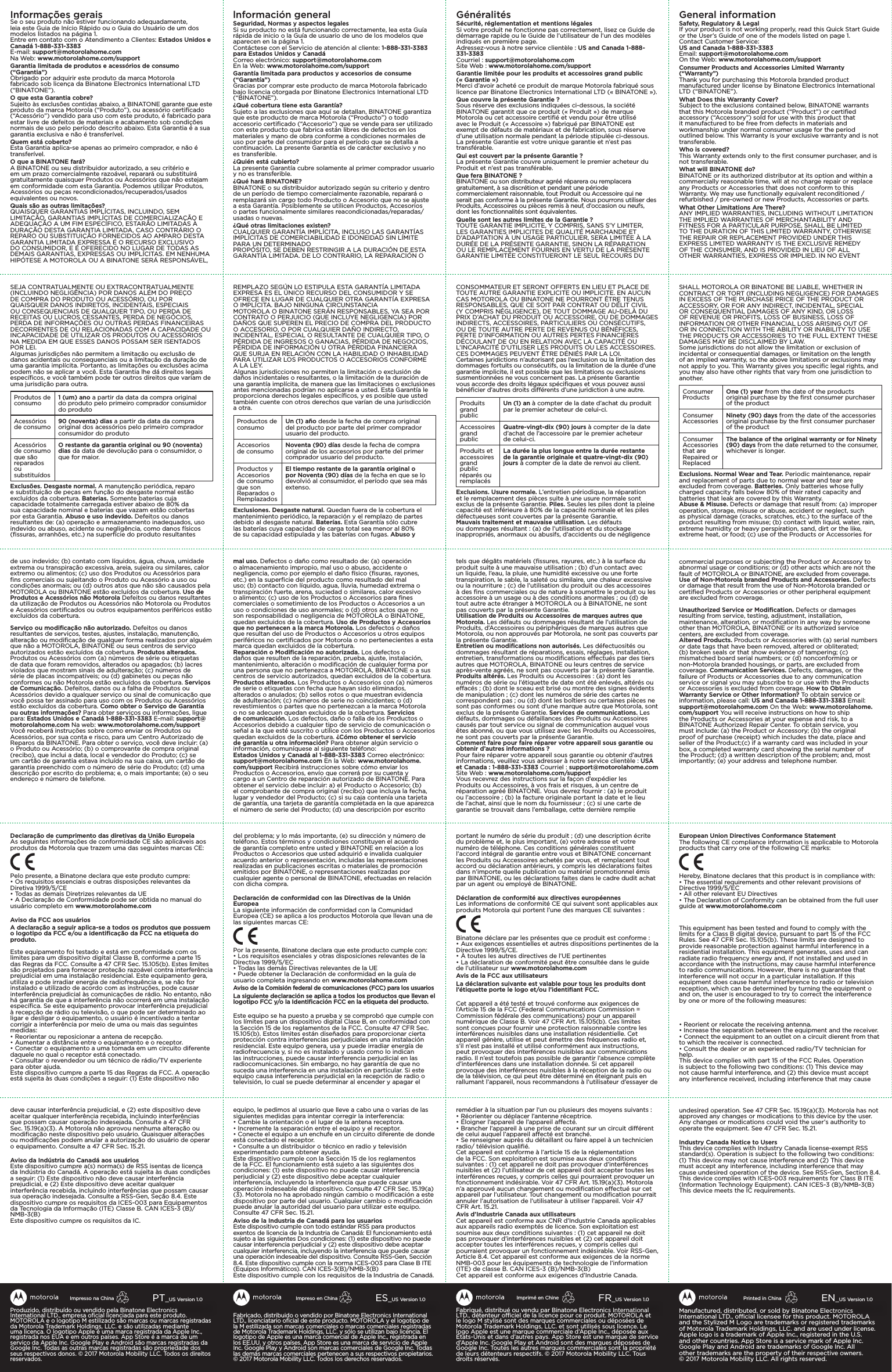 Fabriqué, distribué ou vendu par Binatone Electronics International LTD., détenteur ociel de la licence pour ce produit. MOTOROLA et le logo M stylisé sont des marques commerciales ou déposées de Motorola Trademark Holdings, LLC. et sont utilisés sous licence. Le logo Apple est une marque commerciale d’Apple Inc., déposée aux États-Unis et dans d’autres pays. App Store est une marque de service d’Apple Inc. Google Play et Android sont des marques déposées de Google Inc. Toutes les autres marques commerciales sont la propriété de leurs détenteurs respectifs. ©2017Motorola Mobility LLC. Tous droits réservés.FR_US Version 1.0Imprimé en ChineFabricado, distribuido o vendido por Binatone Electronics International LTD., licenciatario oﬁcial de este producto. MOTOROLA y el logotipo de la M estilizada son marcas comerciales o marcas comerciales registradas de Motorola Trademark Holdings, LLC. y sólo se utilizan bajo licencia. El logotipo de Apple es una marca comercial de Apple Inc., registrada en los EE.UU. y otros países. App Store es una marca de servicio de Apple Inc. Google Play y Android son marcas comerciales de Google Inc. Todas las demás marcas comerciales pertenecen a sus respectivos propietarios. ©2017 Motorola Mobility LLC. Todos los derechos reservados.ES_US Version 1.0Impreso en ChinaManufactured, distributed, or sold by Binatone Electronics International LTD., ocial licensee for this product. MOTOROLA and the Stylized M Logo are trademarks or registered trademarks of Motorola Trademark Holdings, LLC. and are used under license. Apple logo is a trademark of Apple Inc., registered in the U.S. and other countries. App Store is a service mark of Apple Inc. Google Play and Android are trademarks of Google Inc. All other trademarks are the property of their respective owners. ©2017Motorola Mobility LLC. All rights reserved. EN_US Version 1.0Printed in ChinaProduzido, distribuído ou vendido pela Binatone Electronics International LTD., empresa oﬁcial licenciada para este produto. MOTOROLA e o logotipo M estilizado são marcas ou marcas registradas da Motorola Trademark Holdings, LLC. e são utilizadas mediante uma licença. O logotipo Apple é uma marca registrada da Apple Inc., registrada nos EUA e em outros países. App Store é a marca de um serviço da Apple Inc. Google Play e Android são marcas registradas da Google Inc. Todas as outras marcas registradas são propriedade dos seus respectivos donos. © 2017 Motorola Mobility LLC. Todos os direitos reservados.PT_US Version 1.0Impresso na ChinaSHALL MOTOROLA OR BINATONE BE LIABLE, WHETHER IN CONTRACT OR TORT (INCLUDING NEGLIGENCE) FOR DAMAGES IN EXCESS OF THE PURCHASE PRICE OF THE PRODUCT OR ACCESSORY, OR FOR ANY INDIRECT, INCIDENTAL, SPECIAL OR CONSEQUENTIAL DAMAGES OF ANY KIND, OR LOSS OF REVENUE OR PROFITS, LOSS OF BUSINESS, LOSS OF INFORMATION OR OTHER FINANCIAL LOSS ARISING OUT OF OR IN CONNECTION WITH THE ABILITY OR INABILITY TO USE THE PRODUCTS OR ACCESSORIES TO THE FULL EXTENT THESE DAMAGES MAY BE DISCLAIMED BY LAW.Some jurisdictions do not allow the limitation or exclusion of incidental or consequential damages, or limitation on the length of an implied warranty, so the above limitations or exclusions may not apply to you. This Warranty gives you speciﬁc legal rights, and you may also have other rights that vary from one jurisdiction to another.Consumer Products One (1) year from the date of the products original purchase by the ﬁrst consumer purchaser of the productConsumer Accessories Ninety (90) days from the date of the accessories original purchase by the ﬁrst consumer purchaser of the productConsumer Accessories that are Repaired or ReplacedThe balance of the original warranty or for Ninety (90)  days   from the date returned to the consumer, whichever is longer.Exclusions. Normal Wear and Tear. Periodic maintenance, repair and replacement of parts due to normal wear and tear are excluded from coverage. Batteries. Only batteries whose fully charged capacity falls below 80% of their rated capacity and batteries that leak are covered by this Warranty.Abuse &amp; Misuse. Defects or damage that result from: (a) improper operation, storage, misuse or abuse, accident or neglect, such as physical damage (cracks, scratches, etc.) to the surface of the product resulting from misuse; (b) contact with liquid, water, rain, extreme humidity or heavy perspiration, sand, dirt or the like, extreme heat, or food; (c) use of the Products or Accessories for commercial purposes or subjecting the Product or Accessory to abnormal usage or conditions; or (d) other acts which are not the fault of MOTOROLA or BINATONE, are excluded from coverage.Use of Non-Motorola branded Products and Accessories. Defects or damage that result from the use of Non-Motorola branded or certiﬁed Products or Accessories or other peripheral equipment are excluded from coverage.Unauthorized Service or Modiﬁcation. Defects or damages resulting from service, testing, adjustment, installation, maintenance, alteration, or modiﬁcation in any way by someone other than MOTOROLA, BINATONE or its authorized service centers, are excluded from coverage.Altered Products. Products or Accessories with (a) serial numbers or date tags that have been removed, altered or obliterated; (b) broken seals or that show evidence of tampering; (c) mismatched board serial numbers; or (d) nonconforming or non-Motorola branded housings, or parts, are excluded from coverage. Communication Services. Defects, damages, or the failure of Products or Accessories due to any communication service or signal you may subscribe to or use with the Products or Accessories is excluded from coverage. How to Obtain Warranty Service or Other Information? To obtain service or information, please call: US and Canada 1-888-331-3383 Email: support@motorolahome.com On the Web: www.motorolahome.com/support You will receive instructions on how to ship the Products or Accessories at your expense and risk, to a BINATONE Authorized Repair Center. To obtain service, you must include: (a) the Product or Accessory; (b) the original proof of purchase (receipt) which includes the date, place and seller of the Product;(c) if a warranty card was included in your box, a completed warranty card showing the serial number of the Product; (d) a written description of the problem; and, most importantly; (e) your address and telephone number.European Union Directives Conformance StatementThe following CE compliance information is applicable to Motorola products that carry one of the following CE marks:Hereby, Binatone declares that this product is in compliance with:• The essential requirements and other relevant provisions of Directive 1999/5/EC• All other relevant EU Directives• The Declaration of Conformity can be obtained from the full user guide at www.motorolahome.comThis equipment has been tested and found to comply with the limits for a Class B digital device, pursuant to part 15 of the FCC Rules. See 47 CFR Sec. 15.105(b). These limits are designed to provide reasonable protection against harmful interference in a residential installation. This equipment generates, uses and can radiate radio frequency energy and, if not installed and used in accordance with the instructions, may cause harmful interference to radio communications. However, there is no guarantee that interference will not occur in a particular installation. If this equipment does cause harmful interference to radio or television reception, which can be determined by turning the equipment o and on, the user is encouraged to try to correct the interference by one or more of the following measures:• Reorient or relocate the receiving antenna.• Increase the separation between the equipment and the receiver.• Connect the equipment to an outlet on a circuit dierent from that to which the receiver is connected.• Consult the dealer or an experienced radio/TV technician for help.This device complies with part 15 of the FCC Rules. Operation is subject to the following two conditions: (1) This device may not cause harmful interference, and (2) this device must accept any interference received, including interference that may cause undesired operation. See 47 CFR Sec. 15.19(a)(3). Motorola has not approved any changes or modications to this device by the user. Any changes or modications could void the user’s authority to operate the equipment. See 47 CFR Sec. 15.21.Industry Canada Notice to UsersThis device complies with Industry Canada license-exempt RSS standard(s). Operation is subject to the following two conditions: (1) This device may not cause interference and (2) This device must accept any interference, including interference that may cause undesired operation of the device. See RSS-Gen, Section 8.4. This device complies with ICES-003 requirements for Class B ITE (Information Technology Equipment). CAN ICES-3 (B)/NMB-3(B)This device meets the IC requirements.General informationSafety, Regulatory &amp; LegalIf your product is not working properly, read this Quick Start Guide or the User’s Guide of one of the models listed on page 1.Contact Customer Service: US and Canada 1-888-331-3383 Email: support@motorolahome.com On the Web: www.motorolahome.com/support Consumer Products and Accessories Limited Warranty (“Warranty”) Thank you for purchasing this Motorola branded product manufactured under license by Binatone Electronics International LTD (“BINATONE”). What Does this Warranty Cover? Subject to the exclusions contained below, BINATONE warrants that this Motorola branded product (“Product”) or certiﬁed accessory (“Accessory”) sold for use with this product that it manufactured to be free from defects in materials and workmanship under normal consumer usage for the period outlined below. This Warranty is your exclusive warranty and is not transferable. Who is covered? This Warranty extends only to the ﬁrst consumer purchaser, and is not transferable. What will BINATONE do? BINATONE or its authorized distributor at its option and within a commercially reasonable time, will at no charge repair or replace any Products or Accessories that does not conform to this Warranty. We may use functionally equivalent reconditioned / refurbished / pre-owned or new Products, Accessories or parts.What Other Limitations Are There?ANY IMPLIED WARRANTIES, INCLUDING WITHOUT LIMITATION THE IMPLIED WARRANTIES OF MERCHANTABILITY AND FITNESS FOR A PARTICULAR PURPOSE, SHALL BE LIMITED TO THE DURATION OF THIS LIMITED WARRANTY, OTHERWISE THE REPAIR OR REPLACEMENT PROVIDED UNDER THIS EXPRESS LIMITED WARRANTY IS THE EXCLUSIVE REMEDY OF THE CONSUMER, AND IS PROVIDED IN LIEU OF ALL OTHER WARRANTIES, EXPRESS OR IMPLIED. IN NO EVENT GénéralitésSécurité, réglementation et mentions légalesSi votre produit ne fonctionne pas correctement, lisez ce Guide de démarrage rapide ou le Guide de l’utilisateur de l’un des modèles indiqués en première page.Adressez-vous à notre service clientèle : US and Canada 1-888-331-3383Courriel : support@motorolahome.comSite Web : www.motorolahome.com/supportGarantie limitée pour les produits et accessoires grand public («Garantie »)Merci d’avoir acheté ce produit de marque Motorola fabriqué sous licence par Binatone Electronics International LTD (« BINATONE »).Que couvre la présente Garantie ?Sous réserve des exclusions indiquées ci-dessous, la société BINATONE garantit que ce produit (« Produit ») de marque Motorola ou cet accessoire certiﬁé et vendu pour être utilisé avec le Produit (« Accessoire ») fabriqué par BINATONE est exempt de défauts de matériaux et de fabrication, sous réserve d’une utilisation normale pendant la période stipulée ci-dessous. La présente Garantie est votre unique garantie et n’est pas transférable.Qui est couvert par la présente Garantie ?La présente Garantie couvre uniquement le premier acheteur du Produit et n’est pas transférable.Que fera BINATONE ?BINATONE ou son distributeur agréé réparera ou remplacera gratuitement, à sa discrétion et pendant une période commercialement raisonnable, tout Produit ou Accessoire qui ne serait pas conforme à la présente Garantie. Nous pourrons utiliser des Produits, Accessoires ou pièces remis à neuf, d’occasion ou neufs, dont les fonctionnalités sont équivalentes.Quelle sont les autres limites de la Garantie ?TOUTE GARANTIE IMPLICITE, Y COMPRIS, SANS S’Y LIMITER, LES GARANTIES IMPLICITES DE QUALITÉ MARCHANDE ET D’ADAPTATION À UN USAGE PARTICULIER, SERA LIMITÉE À LA DURÉE DE LA PRÉSENTE GARANTIE, SINON LA RÉPARATION OU LE REMPLACEMENT FOURNIS EN VERTU DE LA PRÉSENTE GARANTIE LIMITÉE CONSTITUERONT LE SEUL RECOURS DU lnformación generalSeguridad, Normas y aspectos legalesSi su producto no está funcionando correctamente, lea esta Guía rápida de inicio o la Guía de usuario de uno de los modelos que aparecen en la página 1.Contáctese con el Servicio de atención al cliente: 1-888-331-3383 para Estados Unidos y CanadáCorreo electrónico: support@motorolahome.comEn la Web: www.motorolahome.com/supportGarantía limitada para productos y accesorios de consume (“Garantía”) Gracias por comprar este producto de marca Motorola fabricado bajo licencia otorgada por Binatone Electronics International LTD (“BINATONE”).¿Qué cobertura tiene esta Garantía?Sujeto a las exclusiones que aquí se detallan, BINATONE garantiza que este producto de marca Motorola (“Producto”) o todo accesorio certiﬁcado (“Accesorio”) que se vende para ser utilizado con este producto que fabrica están libres de defectos en los materiales y mano de obra conforme a condiciones normales de uso por parte del consumidor para el período que se detalla a continuación. La presente Garantía es de carácter exclusivo y no es transferible.¿Quién está cubierto?La presente Garantía cubre solamente al primer comprador usuario y no es transferible.¿Qué hará BINATONE?BINATONE o su distribuidor autorizado según su criterio y dentro de un período de tiempo comercialmente razonable, reparará o remplazará sin cargo todo Producto o Accesorio que no se ajuste a esta Garantía. Posiblemente se utilicen Productos, Accesorios o partes funcionalmente similares reacondicionadas/reparadas/usadas o nuevas.¿Qué otras limitaciones existen?CUALQUIER GARANTÍA IMPLÍCITA, INCLUSO LAS GARANTÍAS IMPLÍCITAS DE COMERCIABILIDAD E IDONEIDAD SIN LÍMITE PARA UN DETERMINADOPROPÓSITO, SE DEBEN RESTRINGIR A LA DURACIÓN DE ESTA GARANTÍA LIMITADA. DE LO CONTRARIO, LA REPARACIÓN O Informações geraisSe o seu produto não estiver funcionando adequadamente, leia este Guia de Início Rápido ou o Guia do Usuário de um dos modelos listados na página 1.Entre em contato com o Atendimento a Clientes: Estados Unidos e Canadá 1-888-331-3383E-mail: support@motorolahome.comNa Web: www.motorolahome.com/supportGarantia limitada de produtos e acessórios de consumo (“Garantia”)Obrigado por adquirir este produto da marca Motorola fabricado sob licença da Binatone Electronics International LTD (“BINATONE”).O que esta Garantia cobre?Sujeito às exclusões contidas abaixo, a BINATONE garante que este produto da marca Motorola (“Produto”), ou acessório certiﬁcado (“Acessório”) vendido para uso com este produto, é fabricado para estar livre de defeitos de materiais e acabamento sob condições normais de uso pelo período descrito abaixo. Esta Garantia é a sua garantia exclusiva e não é transferível.Quem está coberto?Esta Garantia aplica-se apenas ao primeiro comprador, e não é transferível.O que a BINATONE fará?A BINATONE ou seu distribuidor autorizado, a seu critério e em um prazo comercialmente razoável, reparará ou substituirá gratuitamente quaisquer Produtos ou Acessórios que não estejam em conformidade com esta Garantia. Podemos utilizar Produtos, Acessórios ou peças recondicionados/recuperados/usados equivalentes ou novos.Quais são as outras limitações?QUAISQUER GARANTIAS IMPLÍCITAS, INCLUINDO, SEM LIMITAÇÃO, GARANTIAS IMPLÍCITAS DE COMERCIALIZAÇÃO E ADEQUAÇÃO A UM FIM ESPECÍFICO, ESTARÃO LIMITADAS À DURAÇÃO DESTA GARANTIA LIMITADA, CASO CONTRÁRIO O REPARO OU SUBSTITUIÇÃO FORNECIDOS AO AMPARO DESTA GARANTIA LIMITADA EXPRESSA É O RECURSO EXCLUSIVO DO CONSUMIDOR, E É OFERECIDO NO LUGAR DE TODAS AS DEMAIS GARANTIAS, EXPRESSAS OU IMPLÍCITAS. EM NENHUMA HIPÓTESE A MOTOROLA OU A BINATONE SERÁ RESPONSÁVEL, SEJA CONTRATUALMENTE OU EXTRACONTRATUALMENTE (INCLUINDO NEGLIGÊNCIA) POR DANOS ALÉM DO PREÇO DE COMPRA DO PRODUTO OU ACESSÓRIO, OU POR QUAISQUER DANOS INDIRETOS, INCIDENTAIS, ESPECIAIS OU CONSEQUENCIAIS DE QUALQUER TIPO, OU PERDA DE RECEITAS OU LUCROS CESSANTES, PERDA DE NEGÓCIOS, PERDA DE INFORMAÇÕES OU OUTRAS PERDAS FINANCEIRAS DECORRENTES DE OU RELACIONADAS COM A CAPACIDADE OU INCAPACIDADE DE UTILIZAR OS PRODUTOS OU ACESSÓRIOS NA MEDIDA EM QUE ESSES DANOS POSSAM SER ISENTADOS POR LEI.Algumas jurisdições não permitem a limitação ou exclusão de danos acidentais ou consequenciais ou a limitação da duração de uma garantia implícita. Portanto, as limitações ou exclusões acima podem não se aplicar a você. Esta Garantia lhe dá direitos legais especíﬁcos, e você também pode ter outros direitos que variam de uma jurisdição para outra.Produtos de consumo 1 (um) ano a partir da data da compra original do produto pelo primeiro comprador consumidor do produtoAcessórios de consumo 90 (noventa) dias a partir da data da compra original dos acessórios pelo primeiro comprador consumidor do produtoAcessórios de consumo que são reparados ou substituídosO restante da garantia original ou 90 (noventa) dias da data de devolução para o consumidor, o que for maior.Exclusões. Desgaste normal. A manutenção periódica, reparo e substituição de peças em função do desgaste normal estão excluídos da cobertura. Baterias. Somente baterias cuja capacidade totalmente carregada estiver abaixo de 80% da sua capacidade nominal e baterias que vazam estão cobertas por esta Garantia. Abuso e uso indevido. Defeitos ou danos resultantes de: (a) operação e armazenamento inadequados, uso indevido ou abuso, acidente ou negligência, como danos físicos (ﬁssuras, arranhões, etc.) na superfície do produto resultantes de uso indevido; (b) contato com líquidos, água, chuva, umidade extrema ou transpiração excessiva, areia, sujeira ou similares, calor extremo ou alimentos; (c) uso dos Produtos ou Acessórios para ﬁns comerciais ou sujeitando o Produto ou Acessório a uso ou condições anormais; ou (d) outros atos que não são causados pela MOTOROLA ou BINATONE estão excluídos da cobertura. Uso de Produtos e Acessórios não Motorola Defeitos ou danos resultantes da utilização de Produtos ou Acessórios não Motorola ou Produtos e Acessórios certiﬁcados ou outros equipamentos periféricos estão excluídos da cobertura.Serviço ou modiﬁcação não autorizado. Defeitos ou danos resultantes de serviços, testes, ajustes, instalação, manutenção, alteração ou modiﬁcação de qualquer forma realizados por alguém que não a MOTOROLA, BINATONE ou seus centros de serviço autorizados estão excluídos da cobertura. Produtos alterados. Produtos ou Acessórios com (a) números de série ou etiquetas de data que foram removidos, alterados ou apagados; (b) lacres violados que mostram sinais de adulteração; (c) números de série de placas incompatíveis; ou (d) gabinetes ou peças não conformes ou não Motorola estão excluídos da cobertura. Serviços de Comunicação. Defeitos, danos ou a falha de Produtos ou Acessórios devido a qualquer serviço ou sinal de comunicação que você possa ter assinado para uso com os Produtos ou Acessórios estão excluídos da cobertura. Como obter o Serviço de Garantia ou outras informações? Para obter serviços ou informações, ligue para: Estados Unidos e Canadá 1-888-331-3383 E-mail: support@motorolahome.com Na web: www.motorolahome.com/support Você receberá instruções sobre como enviar os Produtos ou Acessórios, por sua conta e risco, para um Centro Autorizado de Reparos da BINATONE. Para obter o serviço, você deve incluir: (a) o Produto ou Acessório; (b) o comprovante de compra original (recibo), que inclui a data, local e vendedor do Produto; (c) se um cartão de garantia estava incluído na sua caixa, um cartão de garantia preenchido com o número de série do Produto; (d) uma descrição por escrito do problema; e, o mais importante; (e) o seu endereço e número de telefone.Declaração de cumprimento das diretivas da União EuropeiaAs seguintes informações de conformidade CE são aplicáveis aos produtos da Motorola que trazem uma das seguintes marcas CE:Pelo presente, a Binatone declara que este produto cumpre:• Os requisitos essenciais e outras disposições relevantes da Diretiva 1999/5/CE• Todas as demais Diretrizes relevantes da UE• A Declaração de Conformidade pode ser obtida no manual do usuário completo em www.motorolahome.comAviso da FCC aos usuáriosA declaração a seguir aplica-se a todos os produtos que possuem o logotipo da FCC e/ou a identiﬁcação da FCC na etiqueta do produto.Este equipamento foi testado e está em conformidade com os limites para um dispositivo digital Classe B, conforme a parte 15 das Regras da FCC. Consulte a 47 CFR Sec. 15.105(b). Estes limites são projetados para fornecer proteção razoável contra interferência prejudicial em uma instalação residencial. Este equipamento gera, utiliza e pode irradiar energia de radiofrequência e, se não for instalado e utilizado de acordo com as instruções, pode causar interferência prejudicial às comunicações de rádio. No entanto, não há garantia de que a interferência não ocorrerá em uma instalação especíﬁca. Se este equipamento provocar interferência prejudicial à recepção de rádio ou televisão, o que pode ser determinado ao ligar e desligar o equipamento, o usuário é incentivado a tentar corrigir a interferência por meio de uma ou mais das seguintes medidas:• Reorientar ou reposicionar a antena de recepção.• Aumentar a distância entre o equipamento e o receptor.• Conectar o equipamento a uma tomada em um circuito diferente daquele no qual o receptor está conectado.• Consultar o revendedor ou um técnico de rádio/TV experiente para obter ajuda.Este dispositivo cumpre a parte 15 das Regras da FCC. A operação está sujeita às duas condições a seguir: (1) Este dispositivo não deve causar interferência prejudicial, e (2) este dispositivo deve aceitar qualquer interferência recebida, incluindo interferências que possam causar operação indesejada. Consulte a 47 CFR Sec. 15.19(a)(3). A Motorola não aprovou nenhuma alteração ou modiﬁcação neste dispositivo pelo usuário. Quaisquer alterações ou modiﬁcações podem anular a autorização do usuário de operar o equipamento. Consulte a 47 CFR Sec. 15.21.Aviso da Indústria do Canadá aos usuáriosEste dispositivo cumpre a(s) norma(s) de RSS isentas de licença da Indústria do Canadá. A operação está sujeita às duas condições a seguir: (1) Este dispositivo não deve causar interferência prejudicial, e (2) Este dispositivo deve aceitar qualquer interferência recebida, incluindo interferências que possam causar sua operação indesejada. Consulte a RSS-Gen, Seção 8.4. Este dispositivo cumpre os requisitos da ICES-003 para Equipamentos da Tecnologia da Informação (ITE) Classe B. CAN ICES-3 (B)/NMB-3(B) Este dispositivo cumpre os requisitos da IC.REMPLAZO SEGÚN LO ESTIPULA ESTA GARANTÍA LIMITADA EXPRESA ES EL ÚNICO RECURSO DEL CONSUMIDOR Y SE OFRECE EN LUGAR DE CUALQUIER OTRA GARANTÍA EXPRESA O IMPLÍCITA. BAJO NINGUNA CIRCUNSTANCIAMOTOROLA O BINATONE SERÁN RESPONSABLES, YA SEA POR CONTRATO O PERJUICIO (QUE INCLUYE NEGLIGENCIA) POR DAÑOS QUE SUPEREN EL PRECIO DE COMPRA DEL PRODUCTO O ACCESORIO, O POR CUALQUIER DAÑO INDIRECTO, INCIDENTAL, ESPECIAL O RESULTANTE DE CUALQUIER TIPO, O PÉRDIDA DE INGRESOS O GANACIAS, PÉRDIDA DE NEGOCIOS, PÉRDIDA DE INFORMACIÓN U OTRA PÉRDIDA FINANCIERA QUE SURJA EN RELACIÓN CON LA HABILIDAD O INHABILIDAD PARA UTILIZAR LOS PRODUCTOS O ACCESORIOS CONFORME A LA LEY.Algunas jurisdicciones no permiten la limitación o exclusión de daños incidentales o resultantes, o la limitación de la duración de una garantía implícita, de manera que las limitaciones o exclusiones antes mencionadas podrían no aplicarse a usted. Esta Garantía le proporciona derechos legales especíﬁcos, y es posible que usted también cuente con otros derechos que varían de una jurisdicción a otra.Productos de consumo Un (1) año desde la fecha de compra original del producto por parte del primer comprador usuario del producto.Accesorios de consumo Noventa (90) días desde la fecha de compra original de los accesorios por parte del primer comprador usuario del producto.Productos y Accesorios de consumo que son Reparados o RemplazadosEl tiempo restante de la garantía original o por Noventa (90) días de la fecha en que se lo devolvió al consumidor, el período que sea más extenso.Exclusiones. Desgaste natural. Quedan fuera de la cobertura el mantenimiento periódico, la reparación y el remplazo de partes debido al desgaste natural. Baterías. Esta Garantía sólo cubre las baterías cuya capacidad de carga total sea menor al 80% de su capacidad estipulada y las baterías con fugas. Abuso y mal uso. Defectos o daño como resultado de: (a) operación o almacenamiento impropio, mal uso o abuso, accidente o negligencia, como por ejemplo el daño físico (ﬁsuras, rayones, etc.) en la superﬁcie del producto como resultado del mal uso; (b) contacto con líquido, agua, lluvia, humedad extrema o transpiración fuerte, arena, suciedad o similares, calor excesivo o alimento; (c) uso de los Productos o Accesorios para ﬁnes comerciales o sometimiento de los Productos o Accesorios a un uso o condiciones de uso anormales; o (d) otros actos que no son responsabilidad o negligencia de MOTOROLA o BINATONE, quedan excluidos de la cobertura. Uso de Productos y Accesorios que no pertenecen a la marca Motorola. Los defectos o daños que resultan del uso de Productos o Accesorios u otros equipos periféricos no certiﬁcados por Motorola o no pertenecientes a esta marca quedan excluidos de la cobertura.Reparación o Modiﬁcación no autorizada. Los defectos o daños que resulten de la reparación, prueba, ajuste, instalación, mantenimiento, alteración o modiﬁcación de cualquier forma por una persona que no pertenezca a MOTOROLA, BINATONE o a sus centros de servicio autorizados, quedan excluidos de la cobertura. Productos alterados. Los Productos o Accesorios con (a) números de serie o etiquetas con fecha que hayan sido eliminados, alterados o anulados; (b) sellos rotos o que muestran evidencia de adulteración; (c) números de serie no coincidentes; o (d) revestimientos o partes que no pertenezcan a la marca Motorola o no se adecuen quedan excluidos de la cobertura. Servicios de comunicación. Los defectos, daño o falla de los Productos o Accesorios debido a cualquier tipo de servicio de comunicación o señal a la que esté suscrito o utilice con los Productos o Accesorios quedan excluidos de la cobertura. ¿Cómo obtener el servicio de garantía u otra información? Para obtener algún servicio o información, comuníquese al siguiente teléfono: Estados Unidos y Canadá al 1-888-331-3383 Correo electrónico: support@motorolahome.com En la Web: www.motorolahome.com/support Recibirá instrucciones sobre cómo enviar los Productos o Accesorios, envío que correrá por su cuenta y cargo a un Centro de reparación autorizado de BINATONE. Para obtener el servicio debe incluir: a) el Producto o Accesorio; (b) el comprobante de compra original (recibo) que incluya la fecha, lugar y vendedor del Producto; (c) si su caja contenía una tarjeta de garantía, una tarjeta de garantía completada en la que aparezca el número de serie del Producto; (d) una descripción por escrito del problema; y lo más importante, (e) su dirección y número de teléfono. Estos términos y condiciones constituyen el acuerdo de garantía completo entre usted y BINATONE en relación a los Productos o Accesorios que usted adquirió e invalida cualquier acuerdo anterior o representación, incluidas las representaciones realizadas en publicaciones escritas o materiales de promoción emitidos por BINATONE, o representaciones realizadas por cualquier agente o personal de BINATONE, efectuadas en relación con dicha compra.Declaración de conformidad con las Directivas de la Unión EuropeaLa siguiente información de conformidad con la Comunidad Europea (CE) se aplica a los productos Motorola que llevan una de las siguientes marcas CE:Por la presente, Binatone declara que este producto cumple con:• Los requisitos esenciales y otras disposiciones relevantes de la Directiva 1999/5/EC• Todas las demás Directivas relevantes de la UE• Puede obtener la Declaración de conformidad en la guía de usuario completa ingresando en www.motorolahome.comAviso de la Comisión federal de comunicaciones (FCC) para los usuariosLa siguiente declaración se aplica a todos los productos que llevan el logotipo FCC y/o la Identiﬁcación FCC en la etiqueta del producto.Este equipo se ha puesto a prueba y se comprobó que cumple con los límites para un dispositivo digital Clase B, en conformidad con la Sección 15 de los reglamentos de la FCC. Consulte 47 CFR Sec. 15.105(b). Estos límites están diseñados para proporcionar cierta protección contra interferencias perjudiciales en una instalación residencial. Este equipo genera, usa y puede irradiar energía de radiofrecuencia y, si no es instalado y usado como lo indican las instrucciones, puede causar interferencia perjudicial en las radiocomunicaciones. Sin embargo, no hay garantía de que no suceda una interferencia en una instalación en particular. Si este equipo causa interferencia perjudicial en la recepción de radio o televisión, lo cual se puede determinar al encender y apagar el equipo, le pedimos al usuario que lleve a cabo una o varias de las siguientes medidas para intentar corregir la interferencia:• Cambie la orientación o el lugar de la antena receptora.• Incremente la separación entre el equipo y el receptor.• Conecte el equipo a un enchufe en un circuito diferente de donde está conectado el receptor.• Consulte a un distribuidor o técnico en radio y televisión experimentado para obtener ayuda.Este dispositivo cumple con la Sección 15 de los reglamentos de la FCC. El funcionamiento está sujeto a las siguientes dos condiciones: (1) este dispositivo no puede causar interferencia perjudicial y (2) este dispositivo debe aceptar cualquier interferencia, incluyendo la interferencia que puede causar una operación indeseable del dispositivo. Consulte 47 CFR Sec. 15.19(a)(3). Motorola no ha aprobado ningún cambio o modiﬁcación a este dispositivo por parte del usuario. Cualquier cambio o modiﬁcación puede anular la autoridad del usuario para utilizar este equipo. Consulte 47 CFR Sec. 15.21.Aviso de la Industria de Canadá para los usuariosEste dispositivo cumple con todo estándar RSS para productos exentos de licencia de la Industria de Canadá: El funcionamiento está sujeto a las siguientes Dos condiciones: (1) este dispositivo no puede causar interferencia perjudicial y (2) este dispositivo debe aceptar cualquier interferencia, incluyendo la interferencia que puede causar una operación indeseable del dispositivo. Consulte RSS-Gen, Sección 8.4. Este dispositivo cumple con la norma ICES-003 para Clase B ITE (Equipos Informáticos). CAN ICES-3(B)/NMB-3(B)Este dispositivo cumple con los requisitos de la Industria de Canadá.CONSOMMATEUR ET SERONT OFFERTS EN LIEU ET PLACE DE TOUTE AUTRE GARANTIE EXPLICITE OU IMPLICITE. EN AUCUN CAS MOTOROLA OU BINATONE NE POURRONT ÊTRE TENUS RESPONSABLES, QUE CE SOIT PAR CONTRAT OU DÉLIT CIVIL (Y COMPRIS NÉGLIGENCE), DE TOUT DOMMAGE AU-DELÀ DU PRIX D’ACHAT DU PRODUIT OU ACCESSOIRE, OU DE DOMMAGES INDIRECTS, ACCESSOIRES, PARTICULIERS OU CONSÉCUTIFS, OU DE TOUTE AUTRE PERTE DE REVENUS OU BÉNÉFICES, PERTE D’INFORMATION OU AUTRES PERTES FINANCIÈRES DÉCOULANT DE OU EN RELATION AVEC LA CAPACITÉ OU L’INCAPACITÉ D’UTILISER LES PRODUITS OU LES ACCESSOIRES. CES DOMMAGES PEUVENT ÊTRE DÉNIÉS PAR LA LOI.Certaines juridictions n’autorisant pas l’exclusion ou la limitation des dommages fortuits ou consécutifs, ou la limitation de la durée d’une garantie implicite, il est possible que les limitations ou exclusions susmentionnées ne vous concernent pas. La présente Garantie vous accorde des droits légaux spéciﬁques et vous pouvez aussi bénéﬁcier d’autres droits diérents d’une juridiction à une autre.Produits grand publicUn (1) an à compter de la date d’achat du produit par le premier acheteur de celui-ci.Accessoires grand publicQuatre-vingt-dix (90) jours à compter de la date d’achat de l’accessoire par le premier acheteur de celui-ci.Produits et accessoires grand public réparés ou remplacésLa durée la plus longue entre la durée restante de la garantie originale et quatre-vingt-dix (90) jours à compter de la date de renvoi au client.Exclusions. Usure normale. L’entretien périodique, la réparation et le remplacement des pièces suite à une usure normale sont exclus de la présente Garantie. Piles. Seules les piles dont la pleine capacité est inférieure à 80% de la capacité nominale et les piles défectueuses sont couvertes par la présente Garantie.Mauvais traitement et mauvaise utilisation. Les défauts ou dommages résultant : (a) de l’utilisation et du stockage inappropriés, anormaux ou abusifs, d’accidents ou de négligence tels que dégâts matériels (ﬁssures, rayures, etc.) à la surface du produit suite à une mauvaise utilisation ; (b) d’un contact avec un liquide, l’eau, la pluie, une humidité excessive ou une forte transpiration, le sable, la saleté ou similaire, une chaleur excessive ou la nourriture ; (c) de l’utilisation du produit ou des accessoires à des ﬁns commerciales ou de nature à soumettre le produit ou les accessoire à un usage ou à des conditions anormales ; ou (d) de tout autre acte étranger à MOTOROLA ou à BINATONE, ne sont pas couverts par la présente Garantie.  Utilisation de Produits ou Accessoires de marques autres que Motorola. Les défauts ou dommages résultant de l’utilisation de Produits, d’Accessoires ou périphériques de marques autres que Motorola, ou non approuvés par Motorola, ne sont pas couverts par la présente Garantie.Entretien ou modiﬁcations non autorisés. Les défectuosités ou dommages résultant de réparations, essais, réglages, installation, entretien, transformations ou modiﬁcations eectués par des tiers autres que MOTOROLA, BINATONE ou leurs centres de service après-vente agréés, ne sont pas couverts par la présente Garantie. Produits altérés. Les Produits ou Accessoires : (a) dont les numéros de série ou l’étiquette de date ont été enlevés, altérés ou eacés ; (b) dont le sceau est brisé ou montre des signes évidents de manipulation ; (c) dont les numéros de série des cartes ne correspondent pas ; ou (d) dont les boîtiers ou certaines pièces ne sont pas conformes ou sont d’une marque autre que Motorola, sont exclus de la présente Garantie. Services de communications. Les défauts, dommages ou défaillances des Produits ou Accessoires causés par tout service ou signal de communication auquel vous êtes abonné, ou que vous utilisez avec les Produits ou Accessoires, ne sont pas couverts par la présente Garantie.Comment faire pour faire réparer votre appareil sous garantie ou obtenir d’autres informations ? Pour faire réparer votre appareil sous garantie ou obtenir d’autres informations, veuillez vous adresser à notre service clientèle : USA et Canada : 1-888-331-3383 Courriel : support@motorolahome.com Site Web : www.motorolahome.com/supportVous recevrez des instructions sur la façon d’expédier les Produits ou Accessoires, à vos frais et risques, à un centre de réparation agréé BINATONE. Vous devrez fournir : (a) le produit ou l’accessoire ; (b) la facture originale portant la date et le lieu de l’achat, ainsi que le nom du fournisseur ; (c) si une carte de garantie se trouvait dans l’emballage, cette dernière remplie portant le numéro de série du produit ; (d) une description écrite du problème et, le plus important, (e) votre adresse et votre numéro de téléphone. Ces conditions générales constituent l’accord intégral de garantie entre vous et BINATONE concernant les Produits ou Accessoires achetés par vous, et remplacent tout accord ou déclaration antérieurs, y compris les déclarations faites dans n’importe quelle publication ou matériel promotionnel émis par BINATONE, ou les déclarations faites dans le cadre dudit achat par un agent ou employé de BINATONE.Déclaration de conformité aux directives européennesLes informations de conformité CE qui suivent sont applicables aux produits Motorola qui portent l’une des marques CE suivantes :Binatone déclare par les présentes que ce produit est conforme :• Aux exigences essentielles et autres dispositions pertinentes de la Directive 1999/5/CE.• À toutes les autres directives de l’UE pertinentes• La déclaration de conformité peut être consultée dans le guide de l’utilisateur sur www.motorolahome.comAvis de la FCC aux utilisateursLa déclaration suivante est valable pour tous les produits dont l’étiquette porte le logo et/ou l’identiﬁant FCC.Cet appareil a été testé et trouvé conforme aux exigences de l’Article 15 de la FCC (Federal Communications Commission = Commission fédérale des communications) pour un appareil numérique de Classe B. Voir 47 CFR Art. 15.105(b). Ces limites sont conçues pour fournir une protection raisonnable contre les interférences nuisibles dans une installation résidentielle. Cet appareil génère, utilise et peut émettre des fréquences radio et, s’il n’est pas installé et utilisé conformément aux instructions, peut provoquer des interférences nuisibles aux communications radio. Il n’est toutefois pas possible de garantir l’absence complète d’interférences dans une installation donnée. Si cet appareil provoque des interférences nuisibles à la réception de la radio ou de la télévision, ce qui peut être déterminé en éteignant puis en rallumant l’appareil, nous recommandons à l’utilisateur d’essayer de remédier à la situation par l’un ou plusieurs des moyens suivants : • Réorienter ou déplacer l’antenne réceptrice.• Éloigner l’appareil de l’appareil aecté. • Brancher l’appareil à une prise de courant sur un circuit diérent de celui auquel l’appareil aecté est branché. • Se renseigner auprès du détaillant ou faire appel à un technicien radio/ télévision qualiﬁé. Cet appareil est conforme à l’article 15 de la réglementation de la FCC. Son exploitation est soumise aux deux conditions suivantes : (1) cet appareil ne doit pas provoquer d’interférences nuisibles et (2) l’utilisateur de cet appareil doit accepter toutes les interférences reçues, y compris celles qui pourraient provoquer un fonctionnement indésirable. Voir 47 CFR Art. 15.19(a)(3). Motorola n’a approuvé aucun changement ou modiﬁcation eectué sur cet appareil par l’utilisateur. Tout changement ou modiﬁcation pourrait annuler l’autorisation de l’utilisateur à utiliser l’appareil. Voir 47 CFR Art. 15.21.Avis d’Industrie Canada aux utilisateursCet appareil est conforme aux CNR d’Industrie Canada applicables aux appareils radio exemptés de licence. Son exploitation est soumise aux deux conditions suivantes : (1) cet appareil ne doit pas provoquer d’interférences nuisibles et (2) cet appareil doit accepter toutes les interférences reçues, y compris celles qui pourraient provoquer un fonctionnement indésirable. Voir RSS-Gen, Article 8.4. Cet appareil est conforme aux exigences de la norme NMB-003 pour les équipements de technologie de l’information (ITE) de classe B. CAN ICES-3 (B)/NMB-3(B)Cet appareil est conforme aux exigences d’Industrie Canada.