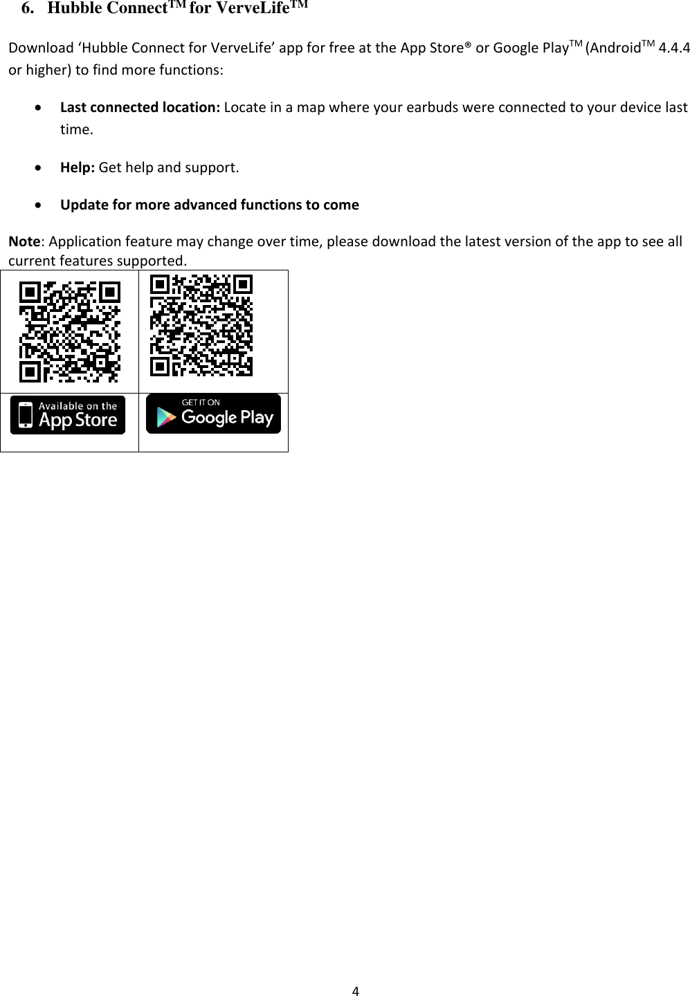  4 6. Hubble ConnectTM for VerveLifeTM Download ‘Hubble Connect for VerveLife’ app for free at the App Store® or Google PlayTM (AndroidTM 4.4.4 or higher) to find more functions: • Last connected location: Locate in a map where your earbuds were connected to your device last time. • Help: Get help and support. • Update for more advanced functions to come Note: Application feature may change over time, please download the latest version of the app to see all current features supported.        
