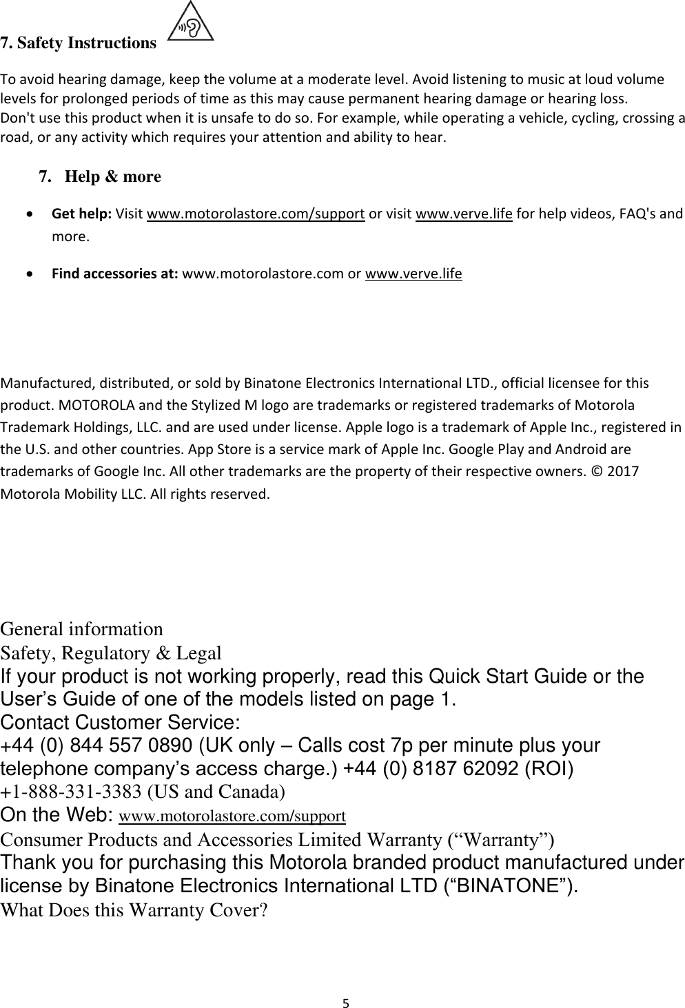  5 7. Safety Instructions  To avoid hearing damage, keep the volume at a moderate level. Avoid listening to music at loud volume levels for prolonged periods of time as this may cause permanent hearing damage or hearing loss. Don&apos;t use this product when it is unsafe to do so. For example, while operating a vehicle, cycling, crossing a road, or any activity which requires your attention and ability to hear.  7. Help &amp; more • Get help: Visit www.motorolastore.com/support or visit www.verve.life for help videos, FAQ&apos;s and more.  • Find accessories at: www.motorolastore.com or www.verve.life   Manufactured, distributed, or sold by Binatone Electronics International LTD., official licensee for this product. MOTOROLA and the Stylized M logo are trademarks or registered trademarks of Motorola Trademark Holdings, LLC. and are used under license. Apple logo is a trademark of Apple Inc., registered in the U.S. and other countries. App Store is a service mark of Apple Inc. Google Play and Android are trademarks of Google Inc. All other trademarks are the property of their respective owners. ©  2017 Motorola Mobility LLC. All rights reserved.    General information  Safety, Regulatory &amp; Legal  If your product is not working properly, read this Quick Start Guide or the User’s Guide of one of the models listed on page 1.  Contact Customer Service:  +44 (0) 844 557 0890 (UK only – Calls cost 7p per minute plus your telephone company’s access charge.) +44 (0) 8187 62092 (ROI) +1-888-331-3383 (US and Canada)  On the Web: www.motorolastore.com/support  Consumer Products and Accessories Limited Warranty (“Warranty”)  Thank you for purchasing this Motorola branded product manufactured under license by Binatone Electronics International LTD (“BINATONE”).  What Does this Warranty Cover?  
