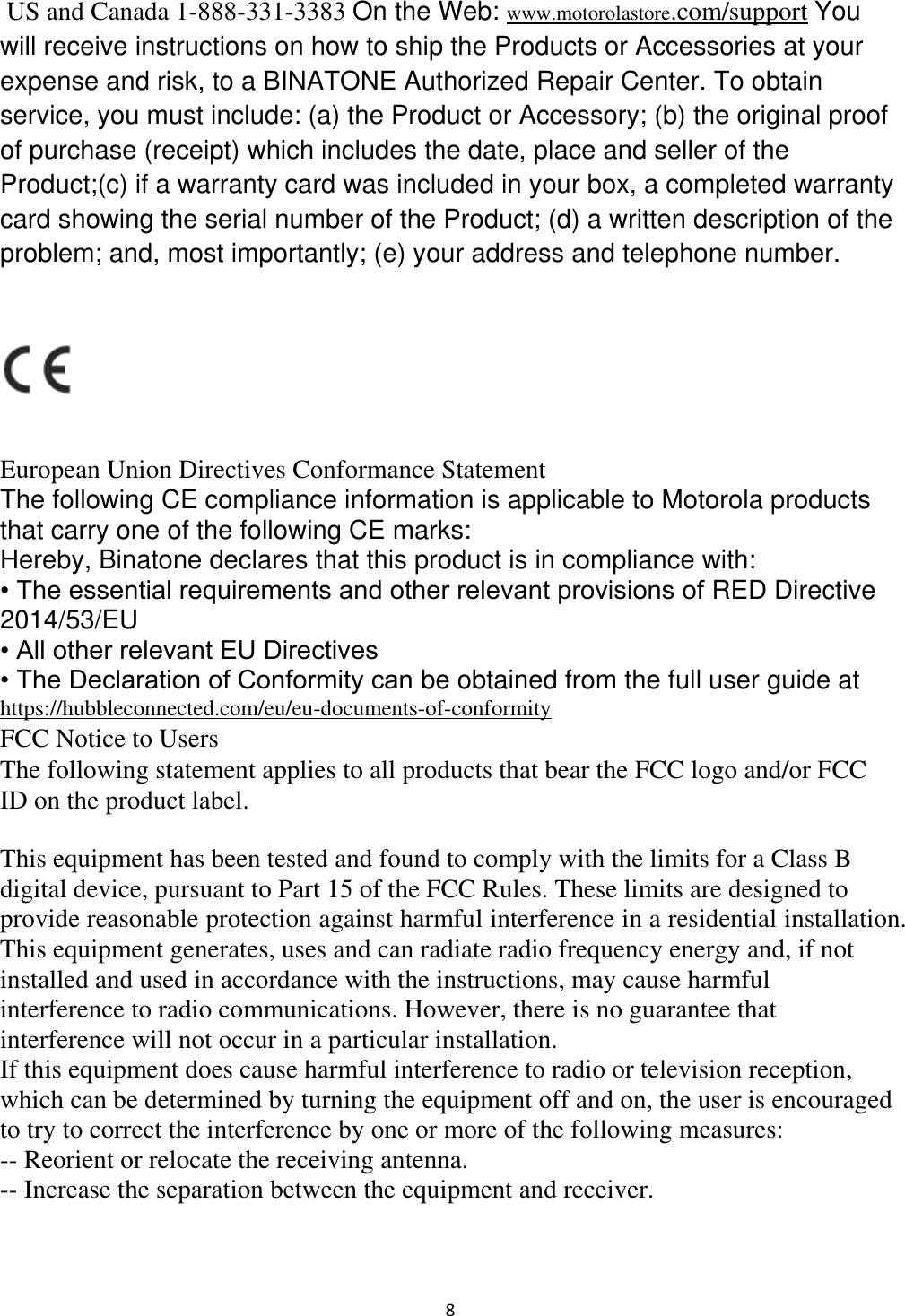  8  US and Canada 1-888-331-3383 On the Web: www.motorolastore.com/support You will receive instructions on how to ship the Products or Accessories at your expense and risk, to a BINATONE Authorized Repair Center. To obtain service, you must include: (a) the Product or Accessory; (b) the original proof of purchase (receipt) which includes the date, place and seller of the Product;(c) if a warranty card was included in your box, a completed warranty card showing the serial number of the Product; (d) a written description of the problem; and, most importantly; (e) your address and telephone number.    European Union Directives Conformance Statement  The following CE compliance information is applicable to Motorola products that carry one of the following CE marks:  Hereby, Binatone declares that this product is in compliance with:  • The essential requirements and other relevant provisions of RED Directive 2014/53/EU  • All other relevant EU Directives  • The Declaration of Conformity can be obtained from the full user guide at https://hubbleconnected.com/eu/eu-documents-of-conformity FCC Notice to Users  The following statement applies to all products that bear the FCC logo and/or FCC ID on the product label.    This equipment has been tested and found to comply with the limits for a Class B digital device, pursuant to Part 15 of the FCC Rules. These limits are designed to provide reasonable protection against harmful interference in a residential installation. This equipment generates, uses and can radiate radio frequency energy and, if not installed and used in accordance with the instructions, may cause harmful interference to radio communications. However, there is no guarantee that interference will not occur in a particular installation. If this equipment does cause harmful interference to radio or television reception, which can be determined by turning the equipment off and on, the user is encouraged to try to correct the interference by one or more of the following measures: -- Reorient or relocate the receiving antenna. -- Increase the separation between the equipment and receiver. 