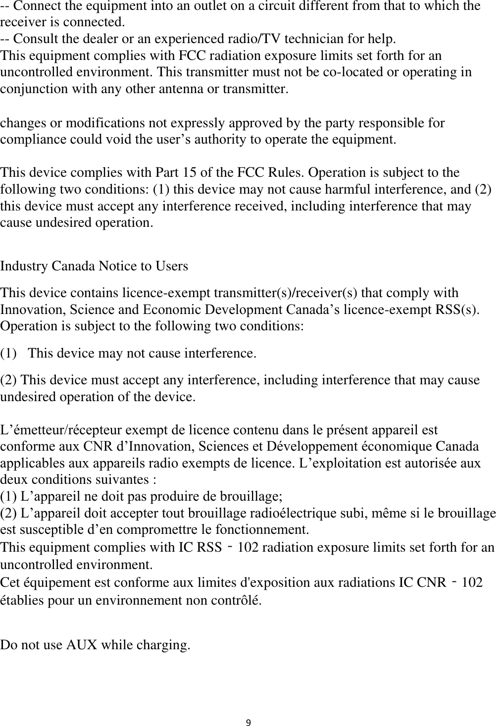  9 -- Connect the equipment into an outlet on a circuit different from that to which the receiver is connected. -- Consult the dealer or an experienced radio/TV technician for help. This equipment complies with FCC radiation exposure limits set forth for an uncontrolled environment. This transmitter must not be co-located or operating in conjunction with any other antenna or transmitter.  changes or modifications not expressly approved by the party responsible for compliance could void the user’s authority to operate the equipment.  This device complies with Part 15 of the FCC Rules. Operation is subject to the following two conditions: (1) this device may not cause harmful interference, and (2) this device must accept any interference received, including interference that may cause undesired operation.  Industry Canada Notice to Users  This device contains licence-exempt transmitter(s)/receiver(s) that comply with Innovation, Science and Economic Development Canada’s licence-exempt RSS(s). Operation is subject to the following two conditions: (1)   This device may not cause interference. (2) This device must accept any interference, including interference that may cause undesired operation of the device.  L’émetteur/récepteur exempt de licence contenu dans le présent appareil est conforme aux CNR d’Innovation, Sciences et Développement économique Canada applicables aux appareils radio exempts de licence. L’exploitation est autorisée aux deux conditions suivantes : (1) L’appareil ne doit pas produire de brouillage; (2) L’appareil doit accepter tout brouillage radioélectrique subi, même si le brouillage est susceptible d’en compromettre le fonctionnement. This equipment complies with IC RSS‐102 radiation exposure limits set forth for an uncontrolled environment. Cet équipement est conforme aux limites d&apos;exposition aux radiations IC CNR‐102 établies pour un environnement non contrôlé.  Do not use AUX while charging. 