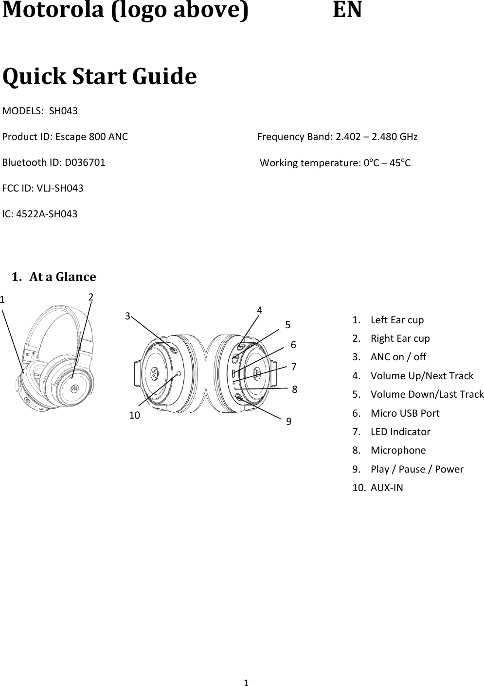 1 Motorola (logo above)  EN Quick Start GuideMODELS:  SH043 Product ID: Escape 800 ANC Bluetooth ID: D036701 FCC ID: VLJ-SH043 IC: 4522A-SH043 Frequency Band: 2.402 – 2.480 GHz  Working temperature: 0oC – 45oC 1. At a Glance2 1. Left Ear cup2. Right Ear cup3. ANC on / off4. Volume Up/Next Track5. Volume Down/Last Track6. Micro USB Port7. LED Indicator8. Microphone9. Play / Pause / Power10. AUX-IN1 3 4 7 6 5 10 8 9 