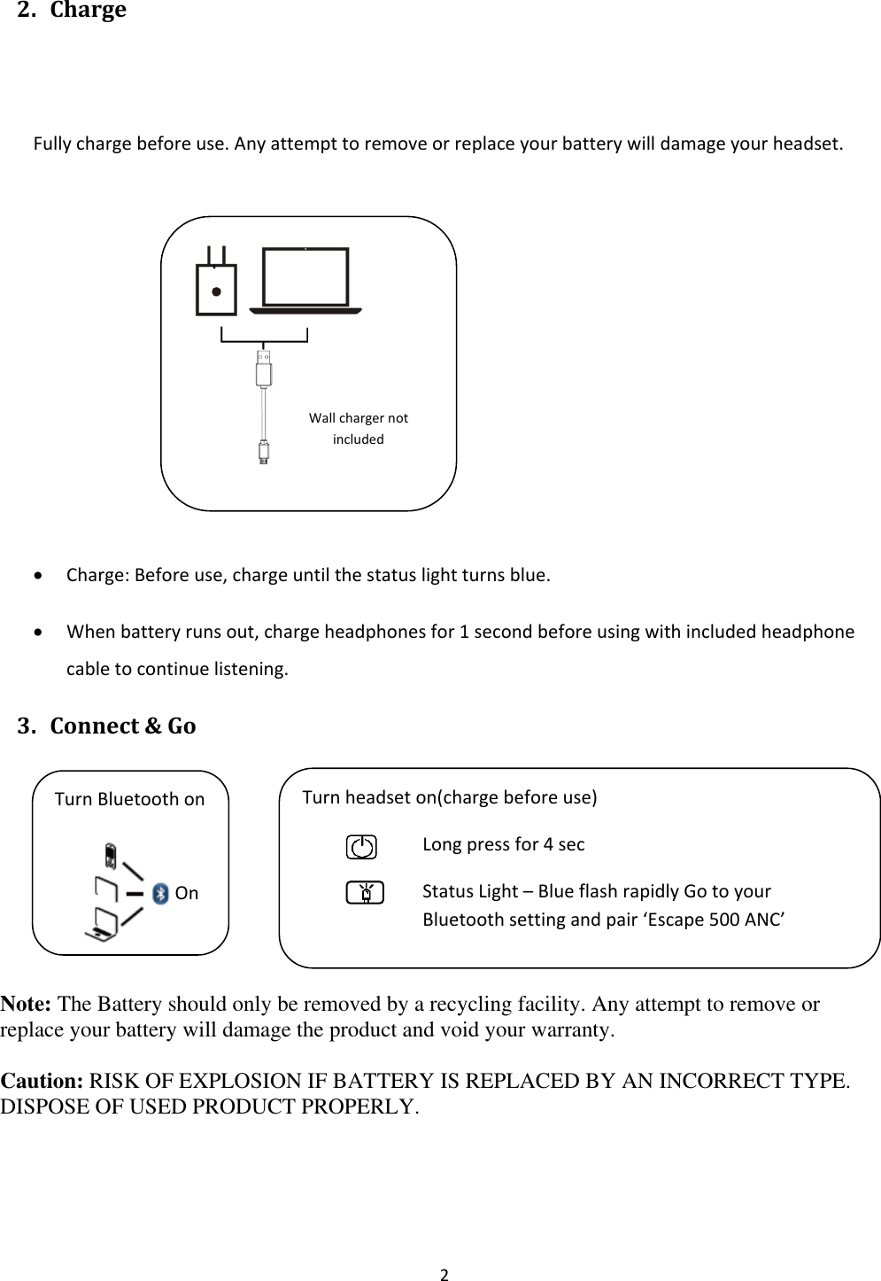  2 2. Charge   Fully charge before use. Any attempt to remove or replace your battery will damage your headset.                               • Charge: Before use, charge until the status light turns blue. • When battery runs out, charge headphones for 1 second before using with included headphone cable to continue listening. 3. Connect &amp; Go     Note: The Battery should only be removed by a recycling facility. Any attempt to remove or replace your battery will damage the product and void your warranty. Caution: RISK OF EXPLOSION IF BATTERY IS REPLACED BY AN INCORRECT TYPE. DISPOSE OF USED PRODUCT PROPERLY. Wall charger not included Turn Bluetooth on  On Turn headset on(charge before use) Long press for 4 sec Status Light – Blue flash rapidly Go to your Bluetooth setting and pair ‘Escape 500 ANC’  