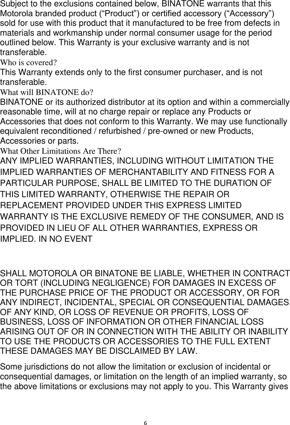  6 Subject to the exclusions contained below, BINATONE warrants that this Motorola branded product (“Product”) or certified accessory (“Accessory”) sold for use with this product that it manufactured to be free from defects in materials and workmanship under normal consumer usage for the period outlined below. This Warranty is your exclusive warranty and is not transferable.  Who is covered?  This Warranty extends only to the first consumer purchaser, and is not transferable.  What will BINATONE do?  BINATONE or its authorized distributor at its option and within a commercially reasonable time, will at no charge repair or replace any Products or Accessories that does not conform to this Warranty. We may use functionally equivalent reconditioned / refurbished / pre-owned or new Products, Accessories or parts.  What Other Limitations Are There?  ANY IMPLIED WARRANTIES, INCLUDING WITHOUT LIMITATION THE IMPLIED WARRANTIES OF MERCHANTABILITY AND FITNESS FOR A PARTICULAR PURPOSE, SHALL BE LIMITED TO THE DURATION OF THIS LIMITED WARRANTY, OTHERWISE THE REPAIR OR REPLACEMENT PROVIDED UNDER THIS EXPRESS LIMITED WARRANTY IS THE EXCLUSIVE REMEDY OF THE CONSUMER, AND IS PROVIDED IN LIEU OF ALL OTHER WARRANTIES, EXPRESS OR IMPLIED. IN NO EVENT  SHALL MOTOROLA OR BINATONE BE LIABLE, WHETHER IN CONTRACT OR TORT (INCLUDING NEGLIGENCE) FOR DAMAGES IN EXCESS OF THE PURCHASE PRICE OF THE PRODUCT OR ACCESSORY, OR FOR ANY INDIRECT, INCIDENTAL, SPECIAL OR CONSEQUENTIAL DAMAGES OF ANY KIND, OR LOSS OF REVENUE OR PROFITS, LOSS OF BUSINESS, LOSS OF INFORMATION OR OTHER FINANCIAL LOSS ARISING OUT OF OR IN CONNECTION WITH THE ABILITY OR INABILITY TO USE THE PRODUCTS OR ACCESSORIES TO THE FULL EXTENT THESE DAMAGES MAY BE DISCLAIMED BY LAW.  Some jurisdictions do not allow the limitation or exclusion of incidental or consequential damages, or limitation on the length of an implied warranty, so the above limitations or exclusions may not apply to you. This Warranty gives 