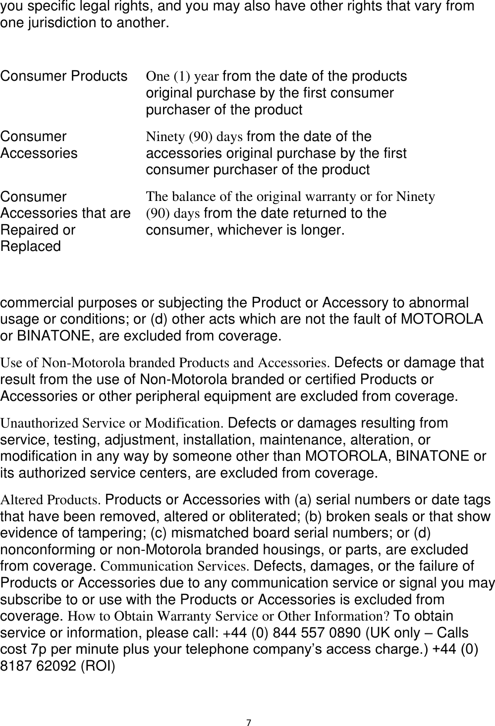  7 you specific legal rights, and you may also have other rights that vary from one jurisdiction to another.   Consumer Products  One (1) year from the date of the products original purchase by the first consumer purchaser of the product  Consumer Accessories  Ninety (90) days from the date of the accessories original purchase by the first consumer purchaser of the product  Consumer Accessories that are Repaired or Replaced  The balance of the original warranty or for Ninety (90) days from the date returned to the consumer, whichever is longer.   commercial purposes or subjecting the Product or Accessory to abnormal usage or conditions; or (d) other acts which are not the fault of MOTOROLA or BINATONE, are excluded from coverage.  Use of Non-Motorola branded Products and Accessories. Defects or damage that result from the use of Non-Motorola branded or certified Products or Accessories or other peripheral equipment are excluded from coverage.  Unauthorized Service or Modification. Defects or damages resulting from service, testing, adjustment, installation, maintenance, alteration, or modification in any way by someone other than MOTOROLA, BINATONE or its authorized service centers, are excluded from coverage.  Altered Products. Products or Accessories with (a) serial numbers or date tags that have been removed, altered or obliterated; (b) broken seals or that show evidence of tampering; (c) mismatched board serial numbers; or (d) nonconforming or non-Motorola branded housings, or parts, are excluded from coverage. Communication Services. Defects, damages, or the failure of Products or Accessories due to any communication service or signal you may subscribe to or use with the Products or Accessories is excluded from coverage. How to Obtain Warranty Service or Other Information? To obtain service or information, please call: +44 (0) 844 557 0890 (UK only – Calls cost 7p per minute plus your telephone company’s access charge.) +44 (0) 8187 62092 (ROI) 