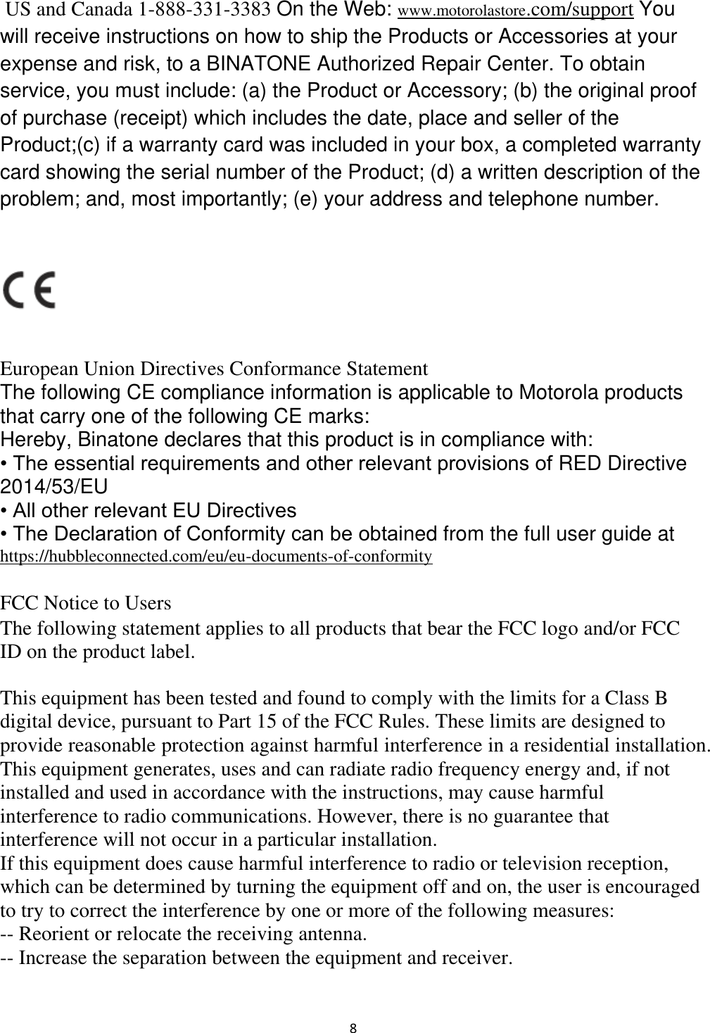  8  US and Canada 1-888-331-3383 On the Web: www.motorolastore.com/support You will receive instructions on how to ship the Products or Accessories at your expense and risk, to a BINATONE Authorized Repair Center. To obtain service, you must include: (a) the Product or Accessory; (b) the original proof of purchase (receipt) which includes the date, place and seller of the Product;(c) if a warranty card was included in your box, a completed warranty card showing the serial number of the Product; (d) a written description of the problem; and, most importantly; (e) your address and telephone number.    European Union Directives Conformance Statement  The following CE compliance information is applicable to Motorola products that carry one of the following CE marks:  Hereby, Binatone declares that this product is in compliance with:  • The essential requirements and other relevant provisions of RED Directive 2014/53/EU  • All other relevant EU Directives  • The Declaration of Conformity can be obtained from the full user guide at https://hubbleconnected.com/eu/eu-documents-of-conformity  FCC Notice to Users  The following statement applies to all products that bear the FCC logo and/or FCC ID on the product label.    This equipment has been tested and found to comply with the limits for a Class B digital device, pursuant to Part 15 of the FCC Rules. These limits are designed to provide reasonable protection against harmful interference in a residential installation. This equipment generates, uses and can radiate radio frequency energy and, if not installed and used in accordance with the instructions, may cause harmful interference to radio communications. However, there is no guarantee that interference will not occur in a particular installation. If this equipment does cause harmful interference to radio or television reception, which can be determined by turning the equipment off and on, the user is encouraged to try to correct the interference by one or more of the following measures: -- Reorient or relocate the receiving antenna. -- Increase the separation between the equipment and receiver. 