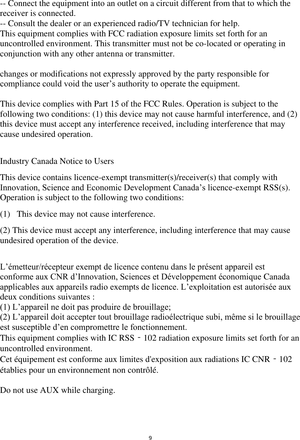  9 -- Connect the equipment into an outlet on a circuit different from that to which the receiver is connected. -- Consult the dealer or an experienced radio/TV technician for help. This equipment complies with FCC radiation exposure limits set forth for an uncontrolled environment. This transmitter must not be co-located or operating in conjunction with any other antenna or transmitter.  changes or modifications not expressly approved by the party responsible for compliance could void the user’s authority to operate the equipment.  This device complies with Part 15 of the FCC Rules. Operation is subject to the following two conditions: (1) this device may not cause harmful interference, and (2) this device must accept any interference received, including interference that may cause undesired operation.  Industry Canada Notice to Users  This device contains licence-exempt transmitter(s)/receiver(s) that comply with Innovation, Science and Economic Development Canada’s licence-exempt RSS(s). Operation is subject to the following two conditions: (1)   This device may not cause interference. (2) This device must accept any interference, including interference that may cause undesired operation of the device.  L’émetteur/récepteur exempt de licence contenu dans le présent appareil est conforme aux CNR d’Innovation, Sciences et Développement économique Canada applicables aux appareils radio exempts de licence. L’exploitation est autorisée aux deux conditions suivantes : (1) L’appareil ne doit pas produire de brouillage; (2) L’appareil doit accepter tout brouillage radioélectrique subi, même si le brouillage est susceptible d’en compromettre le fonctionnement. This equipment complies with IC RSS‐102 radiation exposure limits set forth for an uncontrolled environment. Cet équipement est conforme aux limites d&apos;exposition aux radiations IC CNR‐102 établies pour un environnement non contrôlé.  Do not use AUX while charging. 