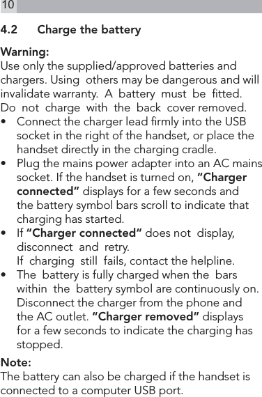 104.2  Charge the batteryWarning:Use only the supplied/approved batteries and  chargers. Using  others may be dangerous and will invalidate warranty.  A  battery  must  be  tted.Do  not  charge  with  the  back  cover removed.•   Connect the charger lead rmly into the USB socket in the right of the handset, or place the handset directly in the charging cradle.•   Plug the mains power adapter into an AC mains socket. If the handset is turned on, “Charger connected” displays for a few seconds and the battery symbol bars scroll to indicate that charging has started.•   If “Charger connected“ does not  display,  disconnect  and  retry.  If  charging  still  fails, contact the helpline.•   The  battery is fully charged when the  bars  within  the  battery symbol are continuously on. Disconnect the charger from the phone and the AC outlet. “Charger removed” displays for a few seconds to indicate the charging has stopped.Note:The battery can also be charged if the handset is connected to a computer USB port.