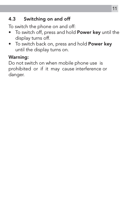 114.3  Switching on and offTo switch the phone on and off:•  To switch off, press and hold Power key until the display turns off.•    To switch back on, press and hold Power key until the display turns on.Warning:Do not switch on when mobile phone use  is  prohibited  or  if  it  may  cause interference or danger.