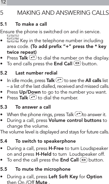 125  MAKING AND ANSWERING CALLS5.1  To make a callEnsure the phone is switched on and in service.•   Key in the telephone number including area code. (To add preﬁx “+” press the * key twice repeat)•   Press Talk  to dial the number on the display.•   To end calls press the End Call  button.5.2  Last number redial•    In idle mode, press Talk  to see the All calls list – a list of the last dialled, received and missed calls.•   Press Up/Down to go to the number you want.•   Press Talk  to dial the number.5.3  To answer a call•   When the phone rings, press Talk  to answer it.•   During a call, press Volume control buttons to change the volume.The volume level is displayed and stays for future calls.5.4  To switch to speakerphone•   During a call, press H-Free to turn Loudspeaker on and press H-Held to turn  Loudspeaker off.•   To end the call press the End Call  button.5.5  To mute the microphone•   During a call, press Left Soft Key for Option then On /Off Mute .