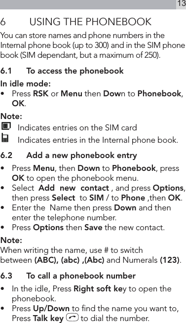 136  USING THE PHONEBOOKYou can store names and phone numbers in the Internal phone book (up to 300) and in the SIM phone book (SIM dependant, but a maximum of 250).6.1  To access the phonebookIn idle mode:•   Press RSK or Menu then Down to Phonebook, OK.Note:   Indicates entries on the SIM card  Indicates entries in the Internal phone book.6.2  Add a new phonebook entry•  Press Menu, then Down to Phonebook, press OK to open the phonebook menu.•   Select  Add  new  contact , and press Options, then press Select  to SIM / to Phone ,then OK.•  Enter the  Name then press Down and then enter the telephone number.•   Press Options then Save the new contact.Note:When writing the name, use # to switchbetween (ABC), (abc) ,(Abc) and Numerals (123).6.3  To call a phonebook number•   In the idle, Press Right soft key to open the phonebook.•   Press Up/Down to nd the name you want to, Press Talk key   to dial the number.