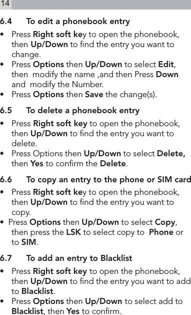 146.4  To edit a phonebook entry•  Press Right soft key to open the phonebook, then Up/Down to nd the entry you want to change.•   Press Options then Up/Down to select Edit,  then  modify the name ,and then Press Down  and  modify the Number.•   Press Options then Save the change(s).6.5  To delete a phonebook entry•   Press Right soft key to open the phonebook, then Up/Down to nd the entry you want to delete.•  Press Options then Up/Down to select Delete, then Yes to conrm the Delete.6.6  To copy an entry to the phone or SIM card•  Press Right soft key to open the phonebook,  then Up/Down to nd the entry you want to copy.•  Press Options then Up/Down to select Copy, then press the LSK to select copy to  Phone or to SIM.6.7  To add an entry to Blacklist•  Press Right soft key to open the phonebook, then Up/Down to nd the entry you want to add to Blacklist.•    Press Options then Up/Down to select add to Blacklist, then Yes to conrm.