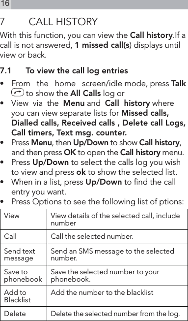 167  CALL HISTORYWith this function, you can view the Call history.If a call is not answered, 1 missed call(s) displays until view or back.7.1  To view the call log entries•    From   the   home   screen/idle mode, press Talk  to show the All Calls log or•   View  via  the  Menu and  Call  history where you can view separate lists for Missed calls, Dialled calls, Received calls , Delete call Logs, Call timers, Text msg. counter.•   Press Menu, then Up/Down to show Call history, and then press OK to open the Call history menu.•   Press Up/Down to select the calls log you wish to view and press ok to show the selected list.•   When in a list, press Up/Down to nd the call entry you want.•   Press Options to see the following list of ptions:View View details of the selected call, include numberCall Call the selected number.Send text message Send an SMS message to the selected number.Save to phonebook Save the selected number to your phonebook.Add to Blacklist Add the number to the blacklistDelete Delete the selected number from the log.