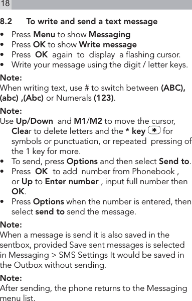 188.2  To write and send a text message•   Press Menu to show Messaging•   Press OK to show Write message•   Press  OK  again  to  display  a ashing cursor.•   Write your message using the digit / letter keys.Note:When writing text, use # to switch between (ABC), (abc) ,(Abc) or Numerals (123).Note:Use Up/Down  and M1/M2 to move the cursor, Clear to delete letters and the * key   for symbols or punctuation, or repeated  pressing of the 1 key for more.•  To send, press Options and then select Send to.•  Press  OK  to add  number from Phonebook ,  or Up to Enter number , input full number then OK.•   Press Options when the number is entered, then select send to send the message.Note:When a message is send it is also saved in the sentbox, provided Save sent messages is selected in Messaging &gt; SMS Settings It would be saved in the Outbox without sending.Note:After sending, the phone returns to the Messaging  menu list.