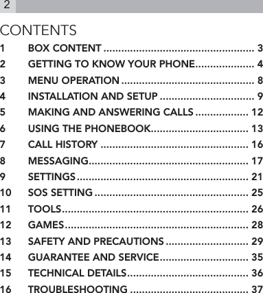 2CONTENTS1  BOX CONTENT ................................................... 32  GETTING TO KNOW YOUR PHONE .................... 43  MENU OPERATION ............................................. 84  INSTALLATION AND SETUP ................................ 95  MAKING AND ANSWERING CALLS .................. 126  USING THE PHONEBOOK ................................. 137  CALL HISTORY .................................................. 168  MESSAGING ...................................................... 179  SETTINGS .......................................................... 2110  SOS SETTING .................................................... 2511  TOOLS ............................................................... 2612  GAMES .............................................................. 2813  SAFETY AND PRECAUTIONS ............................ 2914  GUARANTEE AND SERVICE .............................. 3515  TECHNICAL DETAILS ......................................... 3616  TROUBLESHOOTING ........................................ 37