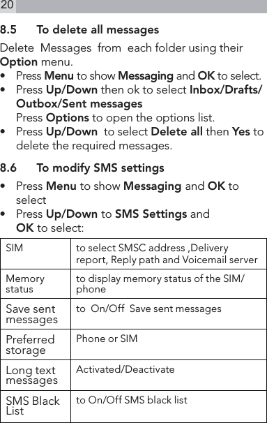 208.5  To delete all messagesDelete  Messages  from  each folder using their Option menu.•  Press Menu to show Messaging and OK to select.•   Press Up/Down then ok to select Inbox/Drafts/ Outbox/Sent messages  Press Options to open the options list.•   Press Up/Down  to select Delete all then Yes to delete the required messages.8.6  To modify SMS settings•    Press Menu to show Messaging and OK to select•   Press Up/Down to SMS Settings and OK to select:SIM to select SMSC address ,Delivery report, Reply path and Voicemail serverMemorystatus to display memory status of the SIM/phoneSave sent messages to  On/Off  Save sent messagesPreferred storage Phone or SIMLong text messages Activated/DeactivateSMS Black List to On/Off SMS black list 